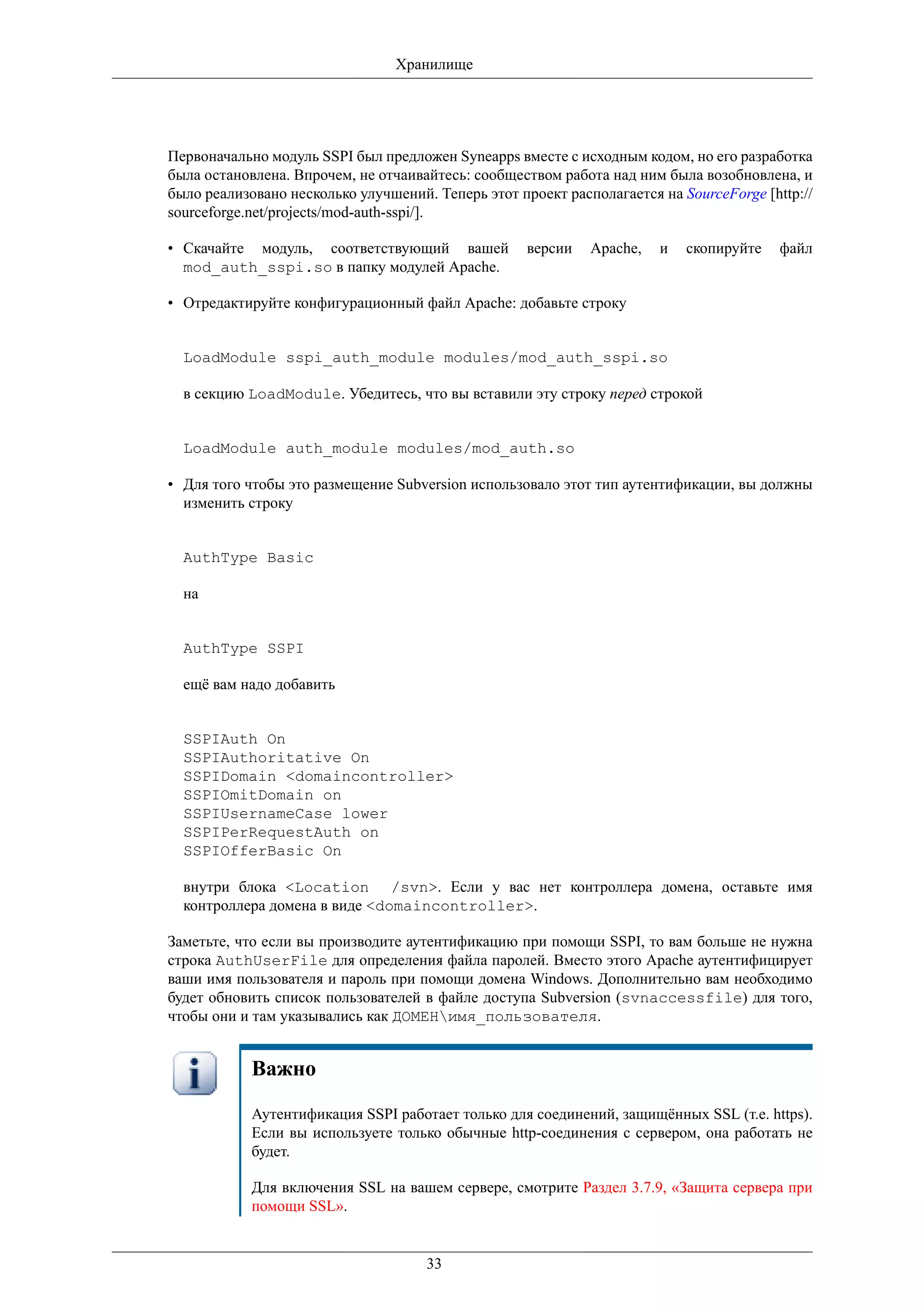 Хранилище




Первоначально модуль SSPI был предложен Syneapps вместе с исходным кодом, но его разработка
была остановлена. Впрочем, не отчаивайтесь: сообществом работа над ним была возобновлена, и
было реализовано несколько улучшений. Теперь этот проект располагается на SourceForge [http://
sourceforge.net/projects/mod-auth-sspi/].

• Скачайте модуль, соответствующий вашей            версии   Apache,   и   скопируйте    файл
  mod_auth_sspi.so в папку модулей Apache.

• Отредактируйте конфигурационный файл Apache: добавьте строку


  LoadModule sspi_auth_module modules/mod_auth_sspi.so

  в секцию LoadModule. Убедитесь, что вы вставили эту строку перед строкой


  LoadModule auth_module modules/mod_auth.so

• Для того чтобы это размещение Subversion использовало этот тип аутентификации, вы должны
  изменить строку


  AuthType Basic

  на


  AuthType SSPI

  ещё вам надо добавить


  SSPIAuth On
  SSPIAuthoritative On
  SSPIDomain <domaincontroller>
  SSPIOmitDomain on
  SSPIUsernameCase lower
  SSPIPerRequestAuth on
  SSPIOfferBasic On

  внутри блока <Location /svn>. Если у вас нет контроллера домена, оставьте имя
  контроллера домена в виде <domaincontroller>.

Заметьте, что если вы производите аутентификацию при помощи SSPI, то вам больше не нужна
строка AuthUserFile для определения файла паролей. Вместо этого Apache аутентифицирует
ваши имя пользователя и пароль при помощи домена Windows. Дополнительно вам необходимо
будет обновить список пользователей в файле доступа Subversion (svnaccessfile) для того,
чтобы они и там указывались как ДОМЕНимя_пользователя.


            Важно

            Аутентификация SSPI работает только для соединений, защищённых SSL (т.е. https).
            Если вы используете только обычные http-соединения с сервером, она работать не
            будет.

            Для включения SSL на вашем сервере, смотрите Раздел 3.7.9, «Защита сервера при
            помощи SSL».


                                     33
 