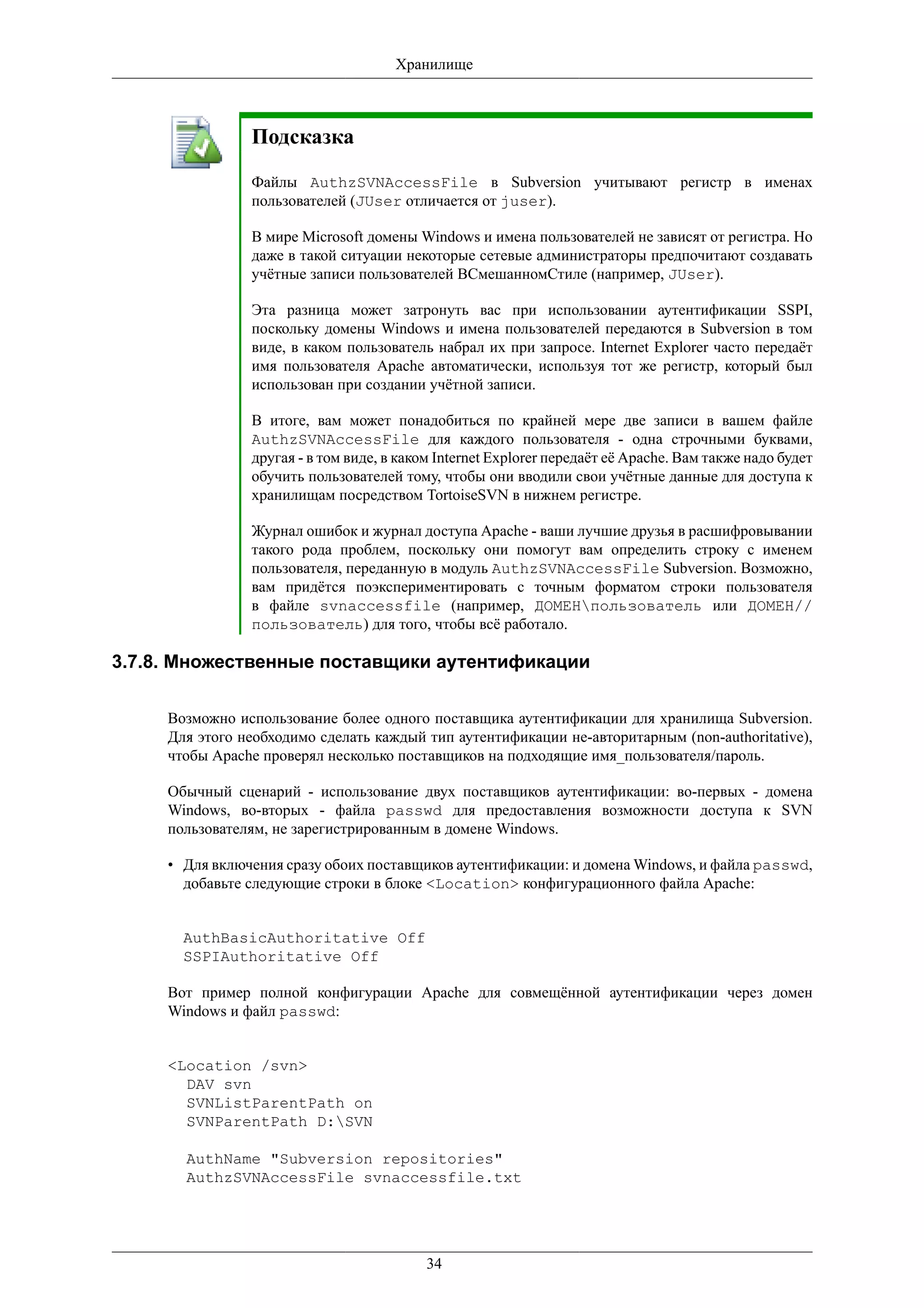 Хранилище



                Подсказка
                Файлы AuthzSVNAccessFile в Subversion учитывают регистр в именах
                пользователей (JUser отличается от juser).

                В мире Microsoft домены Windows и имена пользователей не зависят от регистра. Но
                даже в такой ситуации некоторые сетевые администраторы предпочитают создавать
                учётные записи пользователей ВCмешанномСтиле (например, JUser).

                Эта разница может затронуть вас при использовании аутентификации SSPI,
                поскольку домены Windows и имена пользователей передаются в Subversion в том
                виде, в каком пользователь набрал их при запросе. Internet Explorer часто передаёт
                имя пользователя Apache автоматически, используя тот же регистр, который был
                использован при создании учётной записи.

                В итоге, вам может понадобиться по крайней мере две записи в вашем файле
                AuthzSVNAccessFile для каждого пользователя - одна строчными буквами,
                другая - в том виде, в каком Internet Explorer передаёт её Apache. Вам также надо будет
                обучить пользователей тому, чтобы они вводили свои учётные данные для доступа к
                хранилищам посредством TortoiseSVN в нижнем регистре.

                Журнал ошибок и журнал доступа Apache - ваши лучшие друзья в расшифровывании
                такого рода проблем, поскольку они помогут вам определить строку с именем
                пользователя, переданную в модуль AuthzSVNAccessFile Subversion. Возможно,
                вам придётся поэкспериментировать с точным форматом строки пользователя
                в файле svnaccessfile (например, ДОМЕНпользователь или ДОМЕН//
                пользователь) для того, чтобы всё работало.

3.7.8. Множественные поставщики аутентификации

     Возможно использование более одного поставщика аутентификации для хранилища Subversion.
     Для этого необходимо сделать каждый тип аутентификации не-авторитарным (non-authoritative),
     чтобы Apache проверял несколько поставщиков на подходящие имя_пользователя/пароль.

     Обычный сценарий - использование двух поставщиков аутентификации: во-первых - домена
     Windows, во-вторых - файла passwd для предоставления возможности доступа к SVN
     пользователям, не зарегистрированным в домене Windows.

     • Для включения сразу обоих поставщиков аутентификации: и домена Windows, и файла passwd,
       добавьте следующие строки в блоке <Location> конфигурационного файла Apache:


       AuthBasicAuthoritative Off
       SSPIAuthoritative Off

     Вот пример полной конфигурации Apache для совмещённой аутентификации через домен
     Windows и файл passwd:


     <Location /svn>
       DAV svn
       SVNListParentPath on
       SVNParentPath D:SVN

       AuthName "Subversion repositories"
       AuthzSVNAccessFile svnaccessfile.txt




                                           34
 