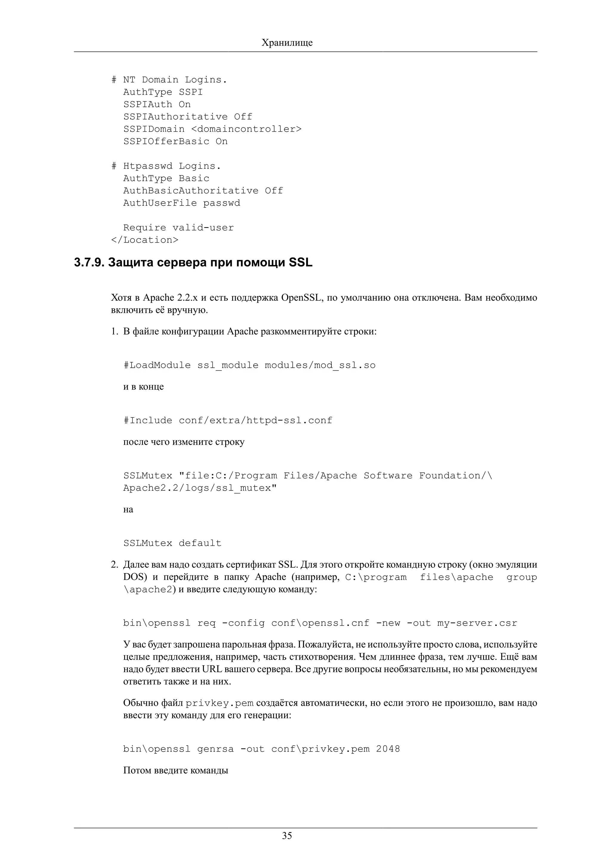 Хранилище


     # NT Domain Logins.
       AuthType SSPI
       SSPIAuth On
       SSPIAuthoritative Off
       SSPIDomain <domaincontroller>
       SSPIOfferBasic On

     # Htpasswd Logins.
       AuthType Basic
       AuthBasicAuthoritative Off
       AuthUserFile passwd

       Require valid-user
     </Location>

3.7.9. Защита сервера при помощи SSL

     Хотя в Apache 2.2.x и есть поддержка OpenSSL, по умолчанию она отключена. Вам необходимо
     включить её вручную.

     1. В файле конфигурации Apache разкомментируйте строки:


       #LoadModule ssl_module modules/mod_ssl.so

       и в конце


       #Include conf/extra/httpd-ssl.conf

       после чего измените строку


       SSLMutex "file:C:/Program Files/Apache Software Foundation/
       Apache2.2/logs/ssl_mutex"

       на


       SSLMutex default

     2. Далее вам надо создать сертификат SSL. Для этого откройте командную строку (окно эмуляции
        DOS) и перейдите в папку Apache (например, C:program filesapache group
        apache2) и введите следующую команду:


       binopenssl req -config confopenssl.cnf -new -out my-server.csr

       У вас будет запрошена парольная фраза. Пожалуйста, не используйте просто слова, используйте
       целые предложения, например, часть стихотворения. Чем длиннее фраза, тем лучше. Ещё вам
       надо будет ввести URL вашего сервера. Все другие вопросы необязательны, но мы рекомендуем
       ответить также и на них.

       Обычно файл privkey.pem создаётся автоматически, но если этого не произошло, вам надо
       ввести эту команду для его генерации:


       binopenssl genrsa -out confprivkey.pem 2048

       Потом введите команды




                                         35
 