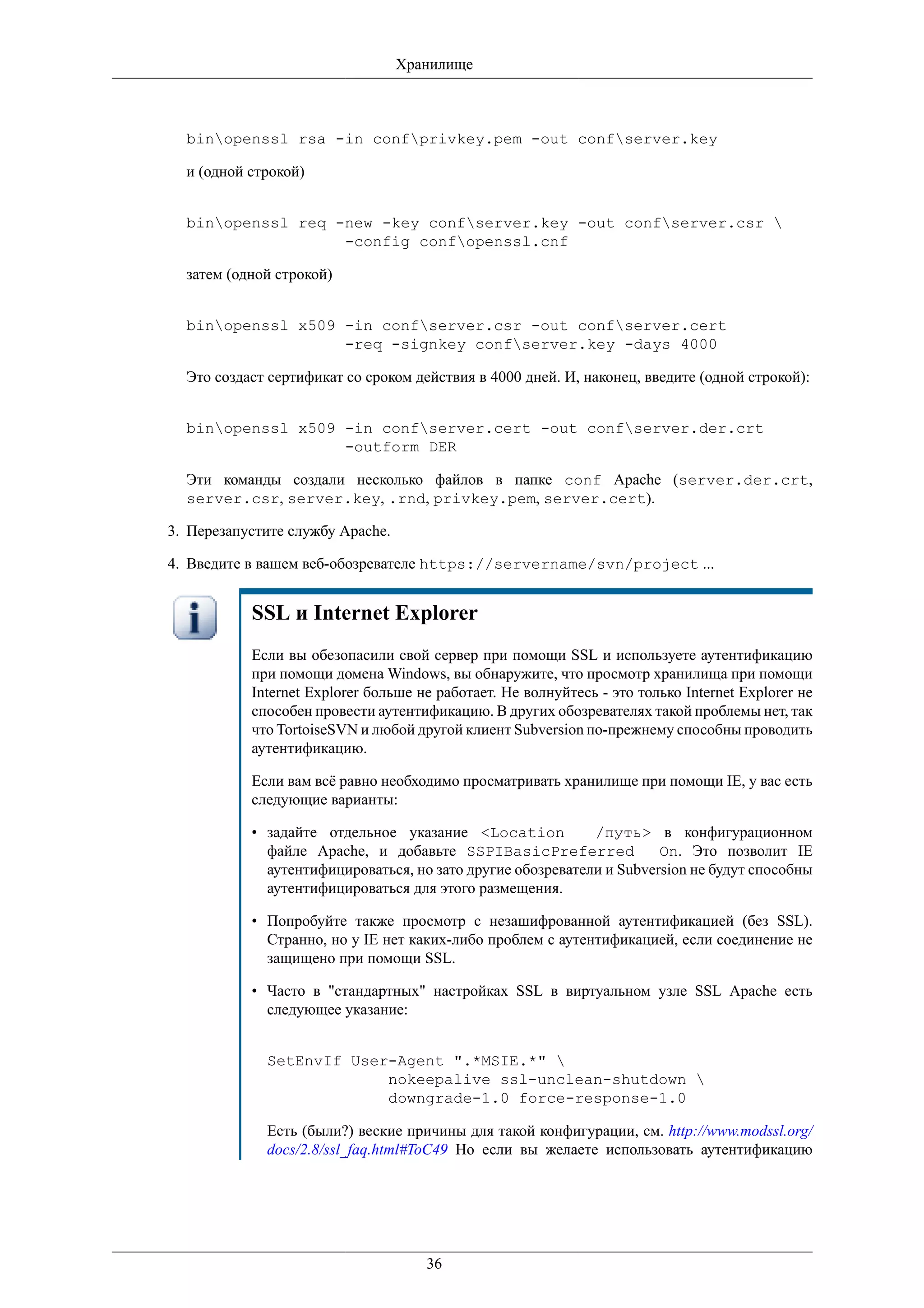 Хранилище



  binopenssl rsa -in confprivkey.pem -out confserver.key

  и (одной строкой)


  binopenssl req -new -key confserver.key -out confserver.csr 
                   -config confopenssl.cnf

  затем (одной строкой)


  binopenssl x509 -in confserver.csr -out confserver.cert
                   -req -signkey confserver.key -days 4000

  Это создаст сертификат со сроком действия в 4000 дней. И, наконец, введите (одной строкой):


  binopenssl x509 -in confserver.cert -out confserver.der.crt
                   -outform DER

  Эти команды создали несколько файлов в папке conf Apache (server.der.crt,
  server.csr, server.key, .rnd, privkey.pem, server.cert).

3. Перезапустите службу Apache.

4. Введите в вашем веб-обозревателе https://servername/svn/project ...


           SSL и Internet Explorer
           Если вы обезопасили свой сервер при помощи SSL и используете аутентификацию
           при помощи домена Windows, вы обнаружите, что просмотр хранилища при помощи
           Internet Explorer больше не работает. Не волнуйтесь - это только Internet Explorer не
           способен провести аутентификацию. В других обозревателях такой проблемы нет, так
           что TortoiseSVN и любой другой клиент Subversion по-прежнему способны проводить
           аутентификацию.

           Если вам всё равно необходимо просматривать хранилище при помощи IE, у вас есть
           следующие варианты:

           • задайте отдельное указание <Location           /путь> в конфигурационном
             файле Apache, и добавьте SSPIBasicPreferred              On. Это позволит IE
             аутентифицироваться, но зато другие обозреватели и Subversion не будут способны
             аутентифицироваться для этого размещения.

           • Попробуйте также просмотр с незашифрованной аутентификацией (без SSL).
             Странно, но у IE нет каких-либо проблем с аутентификацией, если соединение не
             защищено при помощи SSL.

           • Часто в "стандартных" настройках SSL в виртуальном узле SSL Apache есть
             следующее указание:


             SetEnvIf User-Agent ".*MSIE.*" 
                          nokeepalive ssl-unclean-shutdown 
                          downgrade-1.0 force-response-1.0

             Есть (были?) веские причины для такой конфигурации, см. http://www.modssl.org/
             docs/2.8/ssl_faq.html#ToC49 Но если вы желаете использовать аутентификацию




                                     36
 