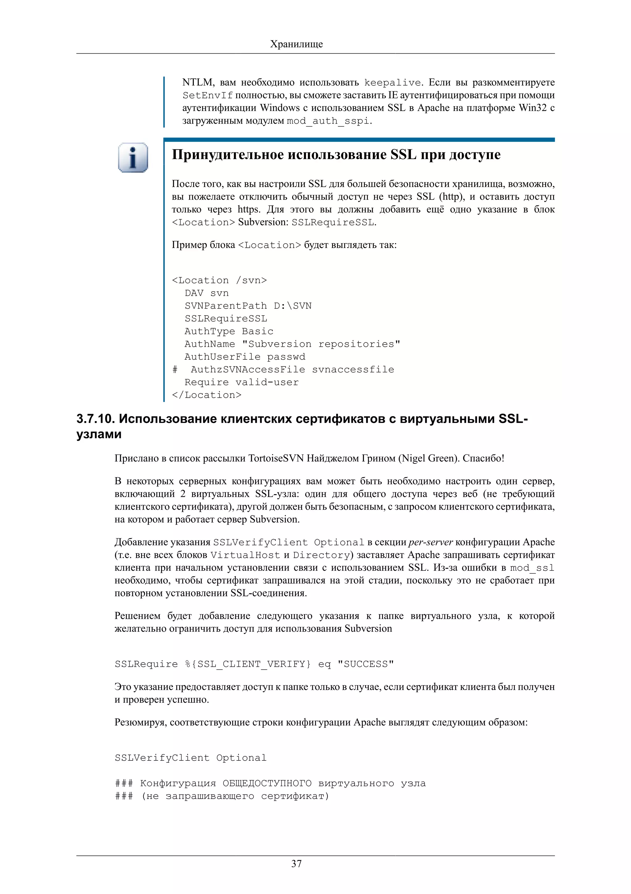 Хранилище


                   NTLM, вам необходимо использовать keepalive. Если вы разкомментируете
                   SetEnvIf полностью, вы сможете заставить IE аутентифицироваться при помощи
                   аутентификации Windows с использованием SSL в Apache на платформе Win32 с
                   загруженным модулем mod_auth_sspi.


                 Принудительное использование SSL при доступе
                 После того, как вы настроили SSL для большей безопасности хранилища, возможно,
                 вы пожелаете отключить обычный доступ не через SSL (http), и оставить доступ
                 только через https. Для этого вы должны добавить ещё одно указание в блок
                 <Location> Subversion: SSLRequireSSL.

                 Пример блока <Location> будет выглядеть так:


                 <Location /svn>
                   DAV svn
                   SVNParentPath D:SVN
                   SSLRequireSSL
                   AuthType Basic
                   AuthName "Subversion repositories"
                   AuthUserFile passwd
                 # AuthzSVNAccessFile svnaccessfile
                   Require valid-user
                 </Location>

3.7.10. Использование клиентских сертификатов с виртуальными SSL-
узлами
     Прислано в список рассылки TortoiseSVN Найджелом Грином (Nigel Green). Спасибо!

     В некоторых серверных конфигурациях вам может быть необходимо настроить один сервер,
     включающий 2 виртуальных SSL-узла: один для общего доступа через веб (не требующий
     клиентского сертификата), другой должен быть безопасным, с запросом клиентского сертификата,
     на котором и работает сервер Subversion.

     Добавление указания SSLVerifyClient Optional в секции per-server конфигурации Apache
     (т.е. вне всех блоков VirtualHost и Directory) заставляет Apache запрашивать сертификат
     клиента при начальном установлении связи с использованием SSL. Из-за ошибки в mod_ssl
     необходимо, чтобы сертификат запрашивался на этой стадии, поскольку это не сработает при
     повторном установлении SSL-соединения.

     Решением будет добавление следующего указания к папке виртуального узла, к которой
     желательно ограничить доступ для использования Subversion


     SSLRequire %{SSL_CLIENT_VERIFY} eq "SUCCESS"

     Это указание предоставляет доступ к папке только в случае, если сертификат клиента был получен
     и проверен успешно.

     Резюмируя, соответствующие строки конфигурации Apache выглядят следующим образом:


     SSLVerifyClient Optional

     ### Конфигурация ОБЩЕДОСТУПНОГО виртуального узла
     ### (не запрашивающего сертификат)




                                          37
 