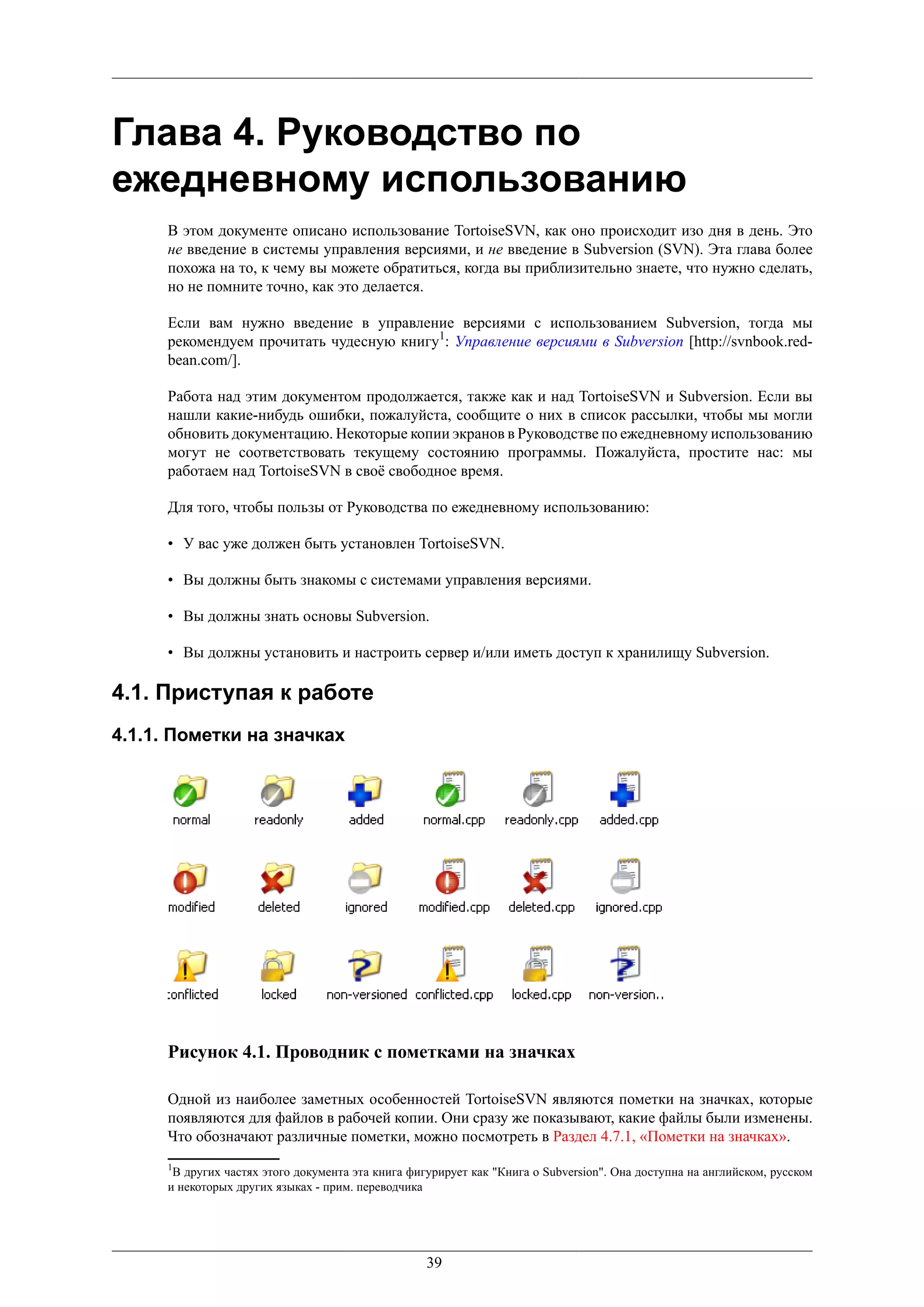 Глава 4. Руководство по
ежедневному использованию
     В этом документе описано использование TortoiseSVN, как оно происходит изо дня в день. Это
     не введение в системы управления версиями, и не введение в Subversion (SVN). Эта глава более
     похожа на то, к чему вы можете обратиться, когда вы приблизительно знаете, что нужно сделать,
     но не помните точно, как это делается.

     Если вам нужно введение в управление версиями с использованием Subversion, тогда мы
     рекомендуем прочитать чудесную книгу1: Управление версиями в Subversion [http://svnbook.red-
     bean.com/].

     Работа над этим документом продолжается, также как и над TortoiseSVN и Subversion. Если вы
     нашли какие-нибудь ошибки, пожалуйста, сообщите о них в список рассылки, чтобы мы могли
     обновить документацию. Некоторые копии экранов в Руководстве по ежедневному использованию
     могут не соответствовать текущему состоянию программы. Пожалуйста, простите нас: мы
     работаем над TortoiseSVN в своё свободное время.

     Для того, чтобы пользы от Руководства по ежедневному использованию:

     • У вас уже должен быть установлен TortoiseSVN.

     • Вы должны быть знакомы с системами управления версиями.

     • Вы должны знать основы Subversion.

     • Вы должны установить и настроить сервер и/или иметь доступ к хранилищу Subversion.

4.1. Приступая к работе
4.1.1. Пометки на значках




     Рисунок 4.1. Проводник с пометками на значках

     Одной из наиболее заметных особенностей TortoiseSVN являются пометки на значках, которые
     появляются для файлов в рабочей копии. Они сразу же показывают, какие файлы были изменены.
     Что обозначают различные пометки, можно посмотреть в Раздел 4.7.1, «Пометки на значках».
     1
      В других частях этого документа эта книга фигурирует как "Книга о Subversion". Она доступна на английском, русском
     и некоторых других языках - прим. переводчика




                                                   39
 