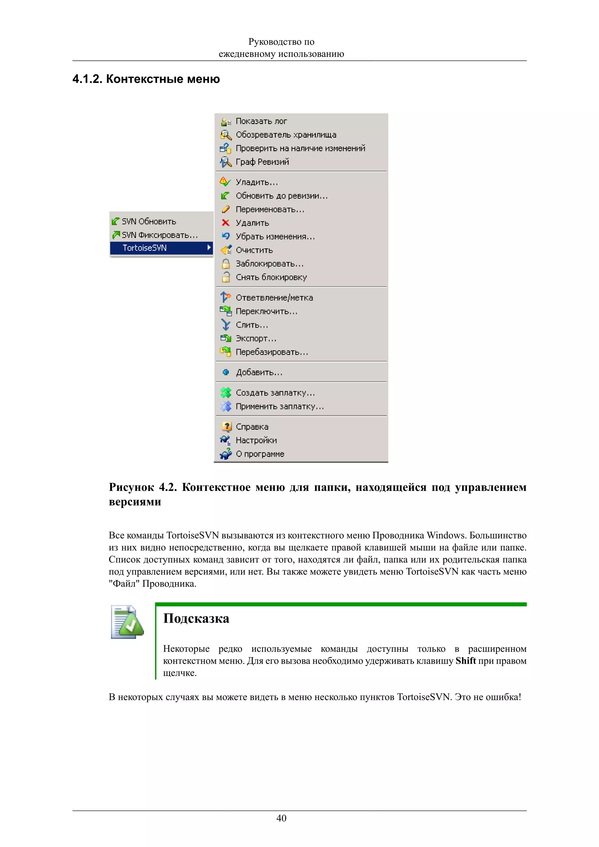 Руководство по
                            ежедневному использованию

4.1.2. Контекстные меню




     Рисунок 4.2. Контекстное меню для папки, находящейся под управлением
     версиями

     Все команды TortoiseSVN вызываются из контекстного меню Проводника Windows. Большинство
     из них видно непосредственно, когда вы щелкаете правой клавишей мыши на файле или папке.
     Список доступных команд зависит от того, находятся ли файл, папка или их родительская папка
     под управлением версиями, или нет. Вы также можете увидеть меню TortoiseSVN как часть меню
     "Файл" Проводника.


                Подсказка

                Некоторые редко используемые команды доступны только в расширенном
                контекстном меню. Для его вызова необходимо удерживать клавишу Shift при правом
                щелчке.

     В некоторых случаях вы можете видеть в меню несколько пунктов TortoiseSVN. Это не ошибка!




                                         40
 