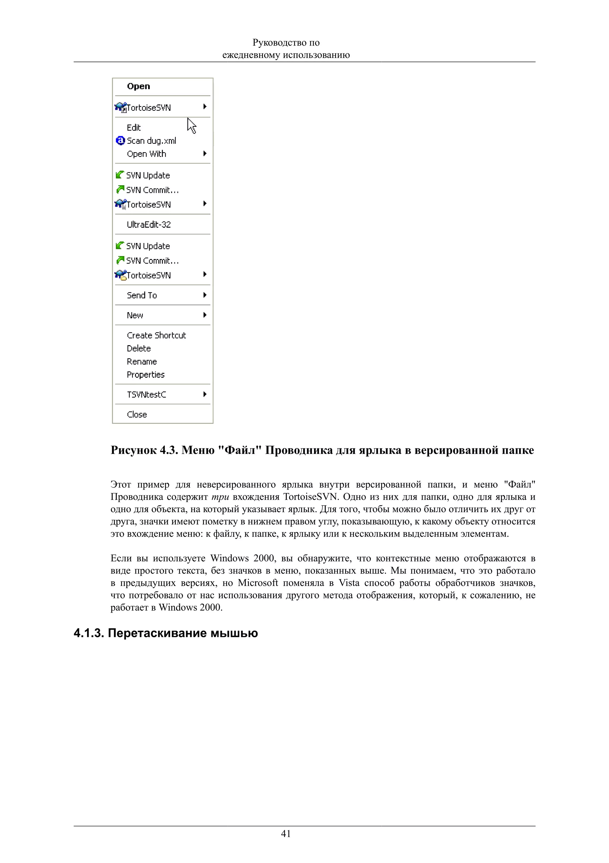 Руководство по
                             ежедневному использованию




     Рисунок 4.3. Меню "Файл" Проводника для ярлыка в версированной папке

     Этот пример для неверсированного ярлыка внутри версированной папки, и меню "Файл"
     Проводника содержит три вхождения TortoiseSVN. Одно из них для папки, одно для ярлыка и
     одно для объекта, на который указывает ярлык. Для того, чтобы можно было отличить их друг от
     друга, значки имеют пометку в нижнем правом углу, показывающую, к какому объекту относится
     это вхождение меню: к файлу, к папке, к ярлыку или к нескольким выделенным элементам.

     Если вы используете Windows 2000, вы обнаружите, что контекстные меню отображаются в
     виде простого текста, без значков в меню, показанных выше. Мы понимаем, что это работало
     в предыдущих версиях, но Microsoft поменяла в Vista способ работы обработчиков значков,
     что потребовало от нас использования другого метода отображения, который, к сожалению, не
     работает в Windows 2000.

4.1.3. Перетаскивание мышью




                                         41
 
