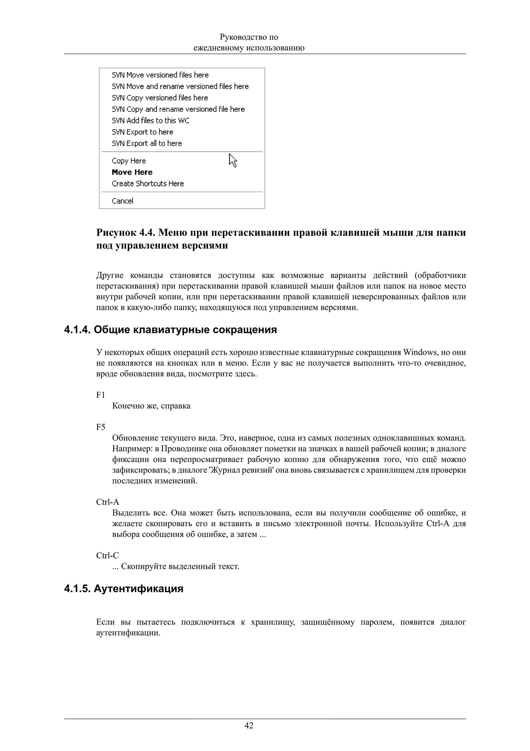 Руководство по
                                ежедневному использованию




     Рисунок 4.4. Меню при перетаскивании правой клавишей мыши для папки
     под управлением версиями

     Другие команды становятся доступны как возможные варианты действий (обработчики
     перетаскивания) при перетаскивании правой клавишей мыши файлов или папок на новое место
     внутри рабочей копии, или при перетаскивании правой клавишей неверсированных файлов или
     папок в какую-либо папку, находящуюся под управлением версиями.

4.1.4. Общие клавиатурные сокращения

     У некоторых общих операций есть хорошо известные клавиатурные сокращения Windows, но они
     не появляются на кнопках или в меню. Если у вас не получается выполнить что-то очевидное,
     вроде обновления вида, посмотрите здесь.

     F1
          Конечно же, справка

     F5
          Обновление текущего вида. Это, наверное, одна из самых полезных одноклавишных команд.
          Например: в Проводнике она обновляет пометки на значках в вашей рабочей копии; в диалоге
          фиксации она перепросматривает рабочую копию для обнаружения того, что ещё можно
          зафиксировать; в диалоге 'Журнал ревизий' она вновь связывается с хранилищем для проверки
          последних изменений.

     Ctrl-A
          Выделить все. Она может быть использована, если вы получили сообщение об ошибке, и
          желаете скопировать его и вставить в письмо электронной почты. Используйте Ctrl-A для
          выбора сообщения об ошибке, а затем ...

     Ctrl-C
          ... Скопируйте выделенный текст.

4.1.5. Аутентификация


     Если вы пытаетесь подключиться к хранилищу, защищённому паролем, появится диалог
     аутентификации.




                                             42
 