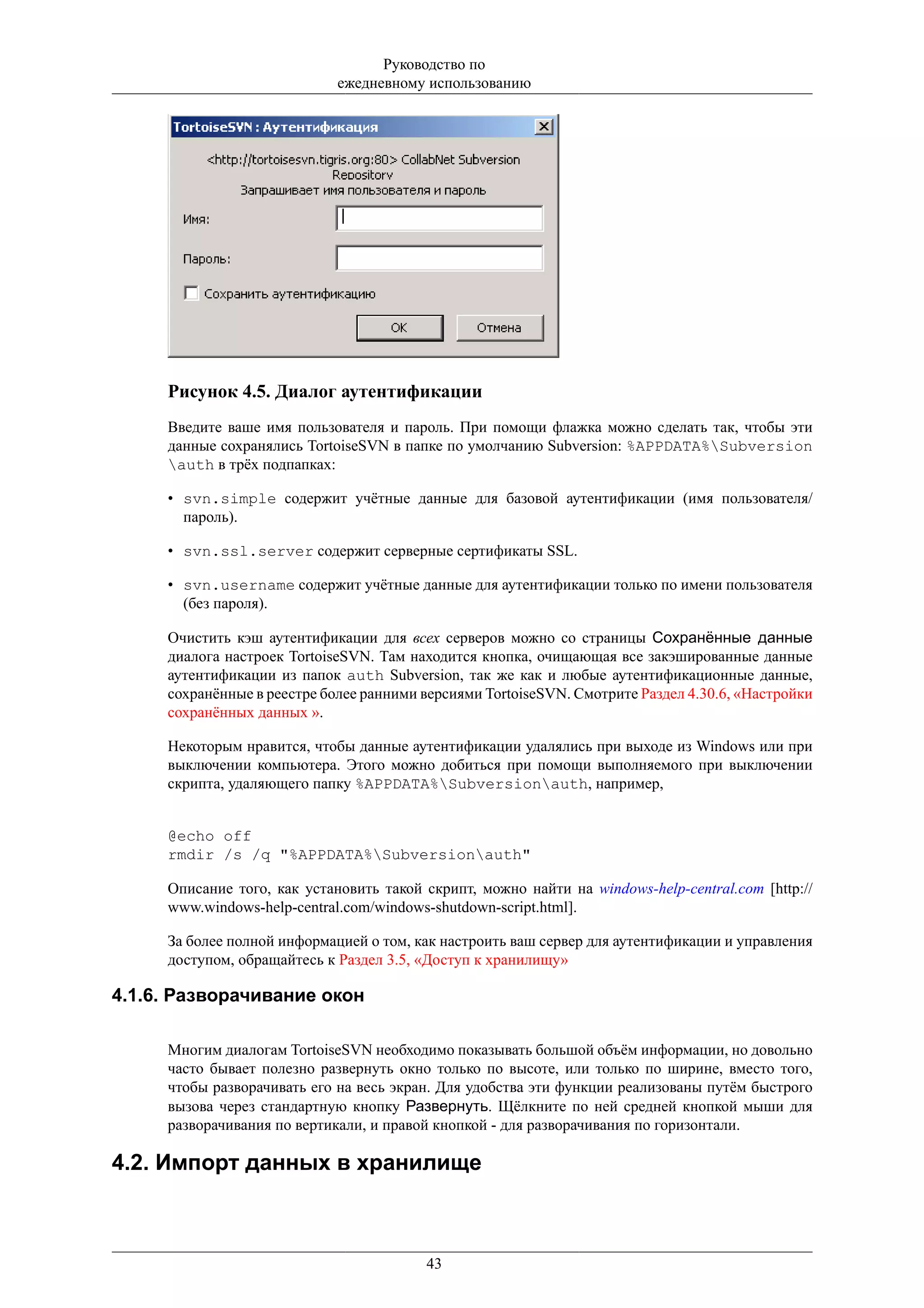 Руководство по
                             ежедневному использованию




     Рисунок 4.5. Диалог аутентификации
     Введите ваше имя пользователя и пароль. При помощи флажка можно сделать так, чтобы эти
     данные сохранялись TortoiseSVN в папке по умолчанию Subversion: %APPDATA%Subversion
     auth в трёх подпапках:

     • svn.simple содержит учётные данные для базовой аутентификации (имя пользователя/
       пароль).

     • svn.ssl.server содержит серверные сертификаты SSL.

     • svn.username содержит учётные данные для аутентификации только по имени пользователя
       (без пароля).

     Очистить кэш аутентификации для всех серверов можно со страницы Сохранённые данные
     диалога настроек TortoiseSVN. Там находится кнопка, очищающая все закэшированные данные
     аутентификации из папок auth Subversion, так же как и любые аутентификационные данные,
     сохранённые в реестре более ранними версиями TortoiseSVN. Смотрите Раздел 4.30.6, «Настройки
     сохранённых данных ».

     Некоторым нравится, чтобы данные аутентификации удалялись при выходе из Windows или при
     выключении компьютера. Этого можно добиться при помощи выполняемого при выключении
     скрипта, удаляющего папку %APPDATA%Subversionauth, например,


     @echo off
     rmdir /s /q "%APPDATA%Subversionauth"

     Описание того, как установить такой скрипт, можно найти на windows-help-central.com [http://
     www.windows-help-central.com/windows-shutdown-script.html].

     За более полной информацией о том, как настроить ваш сервер для аутентификации и управления
     доступом, обращайтесь к Раздел 3.5, «Доступ к хранилищу»

4.1.6. Разворачивание окон

     Многим диалогам TortoiseSVN необходимо показывать большой объём информации, но довольно
     часто бывает полезно развернуть окно только по высоте, или только по ширине, вместо того,
     чтобы разворачивать его на весь экран. Для удобства эти функции реализованы путём быстрого
     вызова через стандартную кнопку Развернуть. Щёлкните по ней средней кнопкой мыши для
     разворачивания по вертикали, и правой кнопкой - для разворачивания по горизонтали.

4.2. Импорт данных в хранилище



                                         43
 
