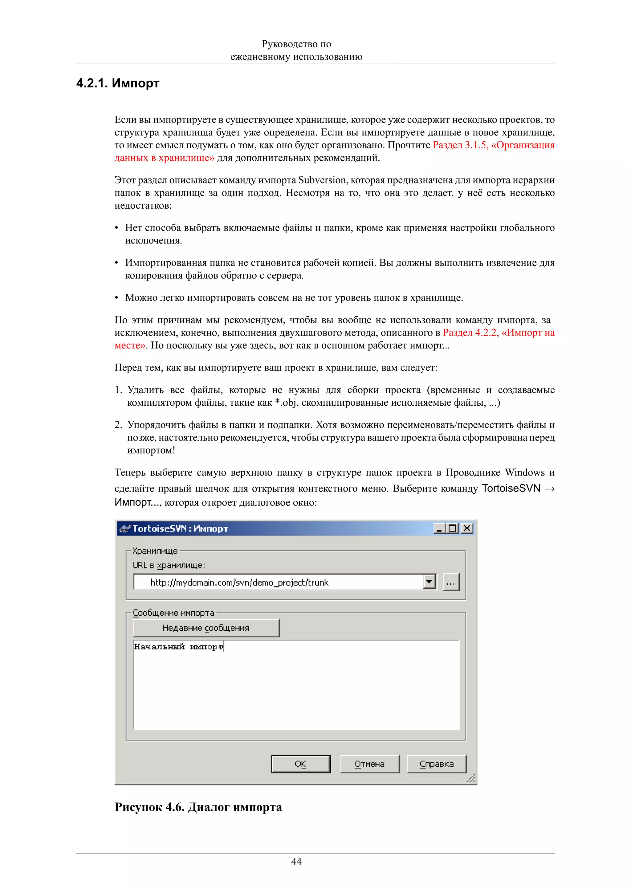 Руководство по
                             ежедневному использованию

4.2.1. Импорт

     Если вы импортируете в существующее хранилище, которое уже содержит несколько проектов, то
     структура хранилища будет уже определена. Если вы импортируете данные в новое хранилище,
     то имеет смысл подумать о том, как оно будет организовано. Прочтите Раздел 3.1.5, «Организация
     данных в хранилище» для дополнительных рекомендаций.

     Этот раздел описывает команду импорта Subversion, которая предназначена для импорта иерархии
     папок в хранилище за один подход. Несмотря на то, что она это делает, у неё есть несколько
     недостатков:

     • Нет способа выбрать включаемые файлы и папки, кроме как применяя настройки глобального
       исключения.

     • Импортированная папка не становится рабочей копией. Вы должны выполнить извлечение для
       копирования файлов обратно с сервера.

     • Можно легко импортировать совсем на не тот уровень папок в хранилище.

     По этим причинам мы рекомендуем, чтобы вы вообще не использовали команду импорта, за
     исключением, конечно, выполнения двухшагового метода, описанного в Раздел 4.2.2, «Импорт на
     месте». Но поскольку вы уже здесь, вот как в основном работает импорт...

     Перед тем, как вы импортируете ваш проект в хранилище, вам следует:

     1. Удалить все файлы, которые не нужны для сборки проекта (временные и создаваемые
        компилятором файлы, такие как *.obj, скомпилированные исполняемые файлы, ...)

     2. Упорядочить файлы в папки и подпапки. Хотя возможно переименовать/переместить файлы и
        позже, настоятельно рекомендуется, чтобы структура вашего проекта была сформирована перед
        импортом!

     Теперь выберите самую верхнюю папку в структуре папок проекта в Проводнике Windows и
     сделайте правый щелчок для открытия контекстного меню. Выберите команду TortoiseSVN →
     Импорт..., которая откроет диалоговое окно:




     Рисунок 4.6. Диалог импорта



                                          44
 