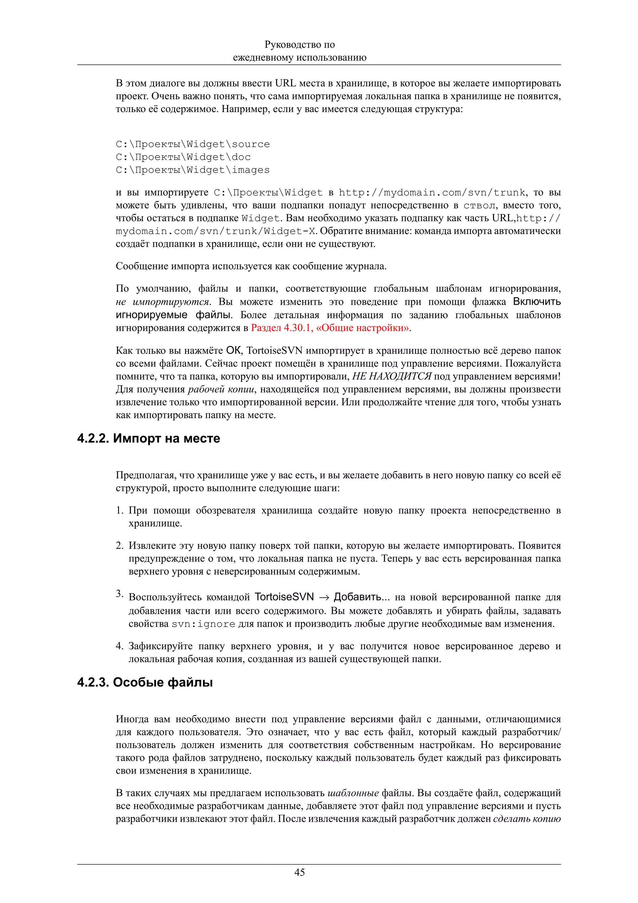 Руководство по
                             ежедневному использованию

     В этом диалоге вы должны ввести URL места в хранилище, в которое вы желаете импортировать
     проект. Очень важно понять, что сама импортируемая локальная папка в хранилище не появится,
     только её содержимое. Например, если у вас имеется следующая структура:


     C:ПроектыWidgetsource
     C:ПроектыWidgetdoc
     C:ПроектыWidgetimages

     и вы импортируете C:ПроектыWidget в http://mydomain.com/svn/trunk, то вы
     можете быть удивлены, что ваши подпапки попадут непосредственно в ствол, вместо того,
     чтобы остаться в подпапке Widget. Вам необходимо указать подпапку как часть URL,http://
     mydomain.com/svn/trunk/Widget-X. Обратите внимание: команда импорта автоматически
     создаёт подпапки в хранилище, если они не существуют.

     Сообщение импорта используется как сообщение журнала.

     По умолчанию, файлы и папки, соответствующие глобальным шаблонам игнорирования,
     не импортируются. Вы можете изменить это поведение при помощи флажка Включить
     игнорируемые файлы. Более детальная информация по заданию глобальных шаблонов
     игнорирования содержится в Раздел 4.30.1, «Общие настройки».

     Как только вы нажмёте ОК, TortoiseSVN импортирует в хранилище полностью всё дерево папок
     со всеми файлами. Сейчас проект помещён в хранилище под управление версиями. Пожалуйста
     помните, что та папка, которую вы импортировали, НЕ НАХОДИТСЯ под управлением версиями!
     Для получения рабочей копии, находящейся под управлением версиями, вы должны произвести
     извлечение только что импортированной версии. Или продолжайте чтение для того, чтобы узнать
     как импортировать папку на месте.

4.2.2. Импорт на месте

     Предполагая, что хранилище уже у вас есть, и вы желаете добавить в него новую папку со всей её
     структурой, просто выполните следующие шаги:

     1. При помощи обозревателя хранилища создайте новую папку проекта непосредственно в
        хранилище.

     2. Извлеките эту новую папку поверх той папки, которую вы желаете импортировать. Появится
        предупреждение о том, что локальная папка не пуста. Теперь у вас есть версированная папка
        верхнего уровня с неверсированным содержимым.

     3. Воспользуйтесь командой TortoiseSVN → Добавить... на новой версированной папке для
        добавления части или всего содержимого. Вы можете добавлять и убирать файлы, задавать
        свойства svn:ignore для папок и производить любые другие необходимые вам изменения.

     4. Зафиксируйте папку верхнего уровня, и у вас получится новое версированное дерево и
        локальная рабочая копия, созданная из вашей существующей папки.

4.2.3. Особые файлы

     Иногда вам необходимо внести под управление версиями файл с данными, отличающимися
     для каждого пользователя. Это означает, что у вас есть файл, который каждый разработчик/
     пользователь должен изменить для соответствия собственным настройкам. Но версирование
     такого рода файлов затруднено, поскольку каждый пользователь будет каждый раз фиксировать
     свои изменения в хранилище.

     В таких случаях мы предлагаем использовать шаблонные файлы. Вы создаёте файл, содержащий
     все необходимые разработчикам данные, добавляете этот файл под управление версиями и пусть
     разработчики извлекают этот файл. После извлечения каждый разработчик должен сделать копию




                                          45
 