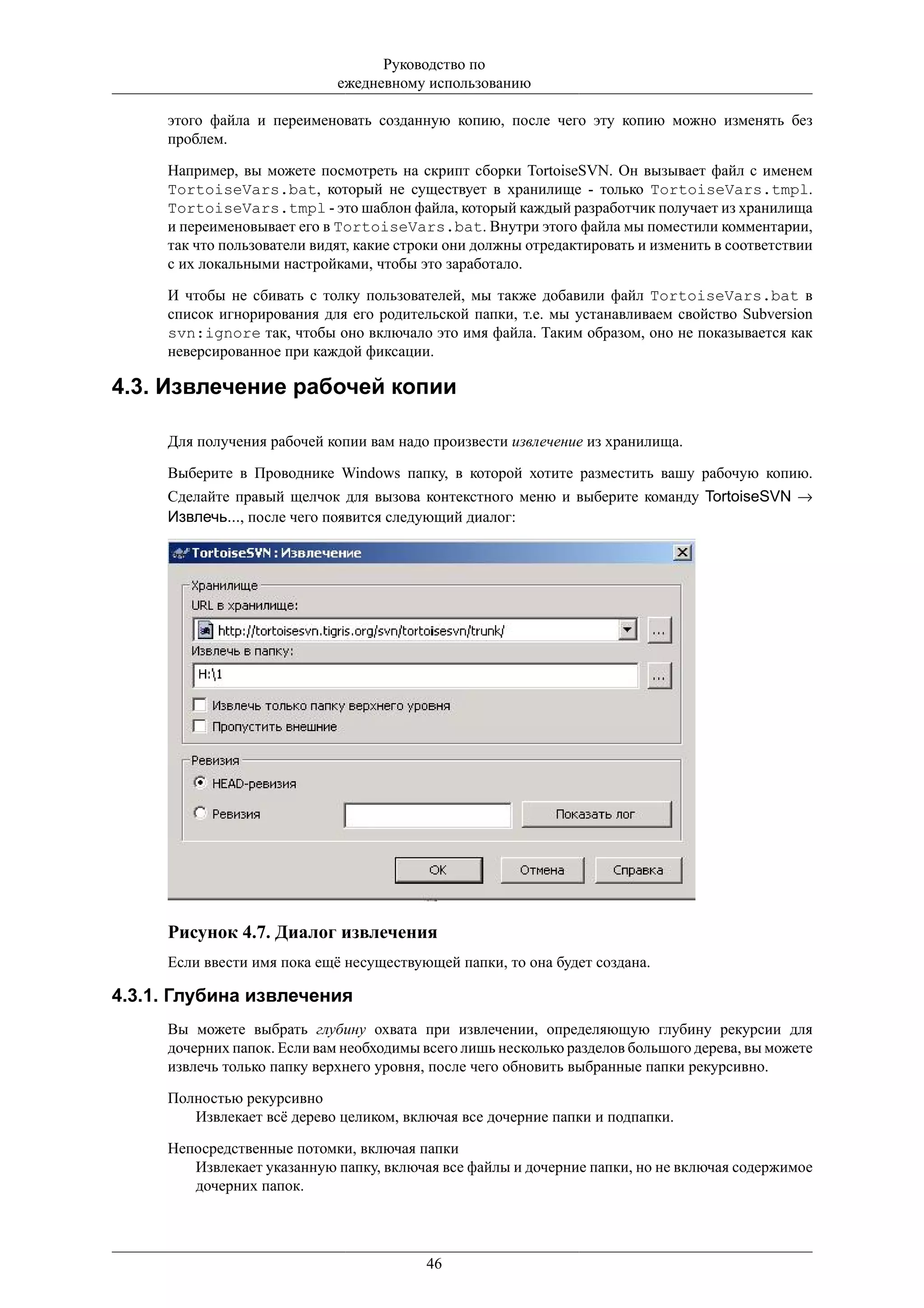 Руководство по
                             ежедневному использованию

     этого файла и переименовать созданную копию, после чего эту копию можно изменять без
     проблем.

     Например, вы можете посмотреть на скрипт сборки TortoiseSVN. Он вызывает файл с именем
     TortoiseVars.bat, который не существует в хранилище - только TortoiseVars.tmpl.
     TortoiseVars.tmpl - это шаблон файла, который каждый разработчик получает из хранилища
     и переименовывает его в TortoiseVars.bat. Внутри этого файла мы поместили комментарии,
     так что пользователи видят, какие строки они должны отредактировать и изменить в соответствии
     с их локальными настройками, чтобы это заработало.

     И чтобы не сбивать с толку пользователей, мы также добавили файл TortoiseVars.bat в
     список игнорирования для его родительской папки, т.е. мы устанавливаем свойство Subversion
     svn:ignore так, чтобы оно включало это имя файла. Таким образом, оно не показывается как
     неверсированное при каждой фиксации.

4.3. Извлечение рабочей копии

     Для получения рабочей копии вам надо произвести извлечение из хранилища.

     Выберите в Проводнике Windows папку, в которой хотите разместить вашу рабочую копию.
     Сделайте правый щелчок для вызова контекстного меню и выберите команду TortoiseSVN →
     Извлечь..., после чего появится следующий диалог:




     Рисунок 4.7. Диалог извлечения
     Если ввести имя пока ещё несуществующей папки, то она будет создана.

4.3.1. Глубина извлечения
     Вы можете выбрать глубину охвата при извлечении, определяющую глубину рекурсии для
     дочерних папок. Если вам необходимы всего лишь несколько разделов большого дерева, вы можете
     извлечь только папку верхнего уровня, после чего обновить выбранные папки рекурсивно.

     Полностью рекурсивно
        Извлекает всё дерево целиком, включая все дочерние папки и подпапки.

     Непосредственные потомки, включая папки
        Извлекает указанную папку, включая все файлы и дочерние папки, но не включая содержимое
        дочерних папок.




                                          46
 