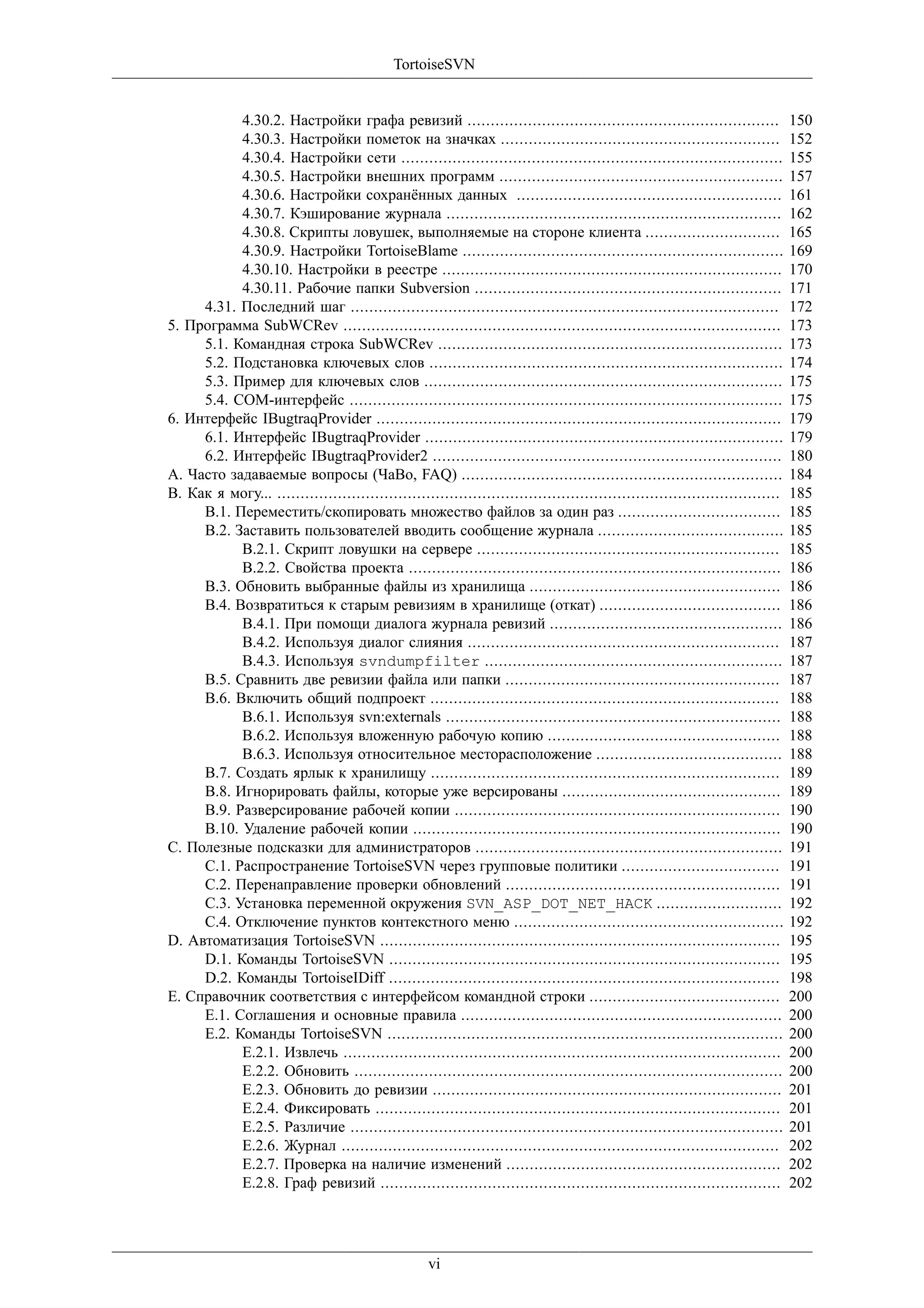 TortoiseSVN


           4.30.2. Настройки графа ревизий ...................................................................                  150
           4.30.3. Настройки пометок на значках ............................................................                    152
           4.30.4. Настройки сети ..................................................................................            155
           4.30.5. Настройки внешних программ .............................................................                     157
           4.30.6. Настройки сохранённых данных .........................................................                       161
           4.30.7. Кэширование журнала ........................................................................                 162
           4.30.8. Скрипты ловушек, выполняемые на стороне клиента .............................                                165
           4.30.9. Настройки TortoiseBlame .....................................................................                169
           4.30.10. Настройки в реестре .........................................................................               170
           4.30.11. Рабочие папки Subversion ..................................................................                 171
     4.31. Последний шаг ............................................................................................           172
5. Программа SubWCRev ..............................................................................................            173
     5.1. Командная строка SubWCRev ..........................................................................                  173
     5.2. Подстановка ключевых слов ............................................................................                174
     5.3. Пример для ключевых слов .............................................................................                175
     5.4. COM-интерфейс .............................................................................................           175
6. Интерфейс IBugtraqProvider .......................................................................................           179
     6.1. Интерфейс IBugtraqProvider .............................................................................              179
     6.2. Интерфейс IBugtraqProvider2 ...........................................................................               180
A. Часто задаваемые вопросы (ЧаВо, FAQ) .....................................................................                   184
B. Как я могу... ............................................................................................................   185
     B.1. Переместить/скопировать множество файлов за один раз ...................................                              185
     B.2. Заставить пользователей вводить сообщение журнала ........................................                            185
           B.2.1. Скрипт ловушки на сервере .................................................................                   185
           B.2.2. Свойства проекта ................................................................................             186
     B.3. Обновить выбранные файлы из хранилища ......................................................                          186
     B.4. Возвратиться к старым ревизиям в хранилище (откат) .......................................                            186
           B.4.1. При помощи диалога журнала ревизий ..................................................                         186
           B.4.2. Используя диалог слияния ...................................................................                  187
           B.4.3. Используя svndumpfilter ................................................................                      187
     B.5. Сравнить две ревизии файла или папки ...........................................................                      187
     B.6. Включить общий подпроект ...........................................................................                  188
           B.6.1. Используя svn:externals ........................................................................              188
           B.6.2. Используя вложенную рабочую копию ..................................................                          188
           B.6.3. Используя относительное месторасположение ........................................                            188
     B.7. Создать ярлык к хранилищу ...........................................................................                 189
     B.8. Игнорировать файлы, которые уже версированы ...............................................                           189
     B.9. Разверсирование рабочей копии ......................................................................                  190
     B.10. Удаление рабочей копии ...............................................................................               190
C. Полезные подсказки для администраторов ..................................................................                    191
     C.1. Распространение TortoiseSVN через групповые политики ..................................                               191
     C.2. Перенаправление проверки обновлений ...........................................................                       191
     C.3. Установка переменной окружения SVN_ASP_DOT_NET_HACK ...........................                                       192
     C.4. Отключение пунктов контекстного меню ..........................................................                       192
D. Автоматизация TortoiseSVN ......................................................................................             195
     D.1. Команды TortoiseSVN ....................................................................................              195
     D.2. Команды TortoiseIDiff ....................................................................................            198
E. Справочник соответствия с интерфейсом командной строки .........................................                             200
     E.1. Соглашения и основные правила .....................................................................                   200
     E.2. Команды TortoiseSVN .....................................................................................             200
           E.2.1. Извлечь ..............................................................................................        200
           E.2.2. Обновить ............................................................................................         200
           E.2.3. Обновить до ревизии ...........................................................................               201
           E.2.4. Фиксировать .......................................................................................           201
           E.2.5. Различие .............................................................................................        201
           E.2.6. Журнал ..............................................................................................         202
           E.2.7. Проверка на наличие изменений ...........................................................                     202
           E.2.8. Граф ревизий ......................................................................................           202




                                                    vi
 