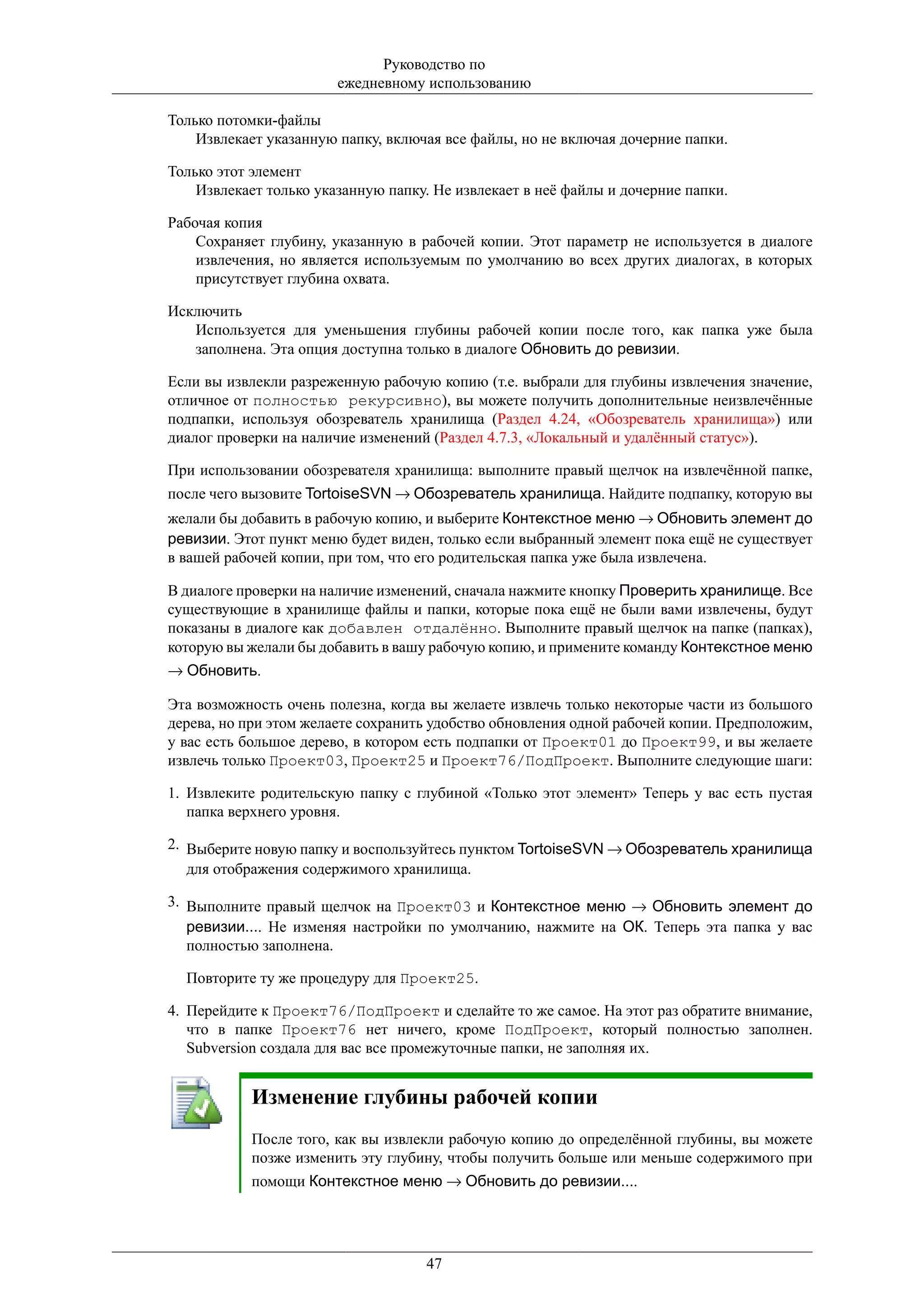 Руководство по
                        ежедневному использованию

Только потомки-файлы
    Извлекает указанную папку, включая все файлы, но не включая дочерние папки.

Только этот элемент
    Извлекает только указанную папку. Не извлекает в неё файлы и дочерние папки.

Рабочая копия
    Сохраняет глубину, указанную в рабочей копии. Этот параметр не используется в диалоге
    извлечения, но является используемым по умолчанию во всех других диалогах, в которых
    присутствует глубина охвата.

Исключить
   Используется для уменьшения глубины рабочей копии после того, как папка уже была
   заполнена. Эта опция доступна только в диалоге Обновить до ревизии.

Если вы извлекли разреженную рабочую копию (т.е. выбрали для глубины извлечения значение,
отличное от полностью рекурсивно), вы можете получить дополнительные неизвлечённые
подпапки, используя обозреватель хранилища (Раздел 4.24, «Обозреватель хранилища») или
диалог проверки на наличие изменений (Раздел 4.7.3, «Локальный и удалённый статус»).

При использовании обозревателя хранилища: выполните правый щелчок на извлечённой папке,
после чего вызовите TortoiseSVN → Обозреватель хранилища. Найдите подпапку, которую вы
желали бы добавить в рабочую копию, и выберите Контекстное меню → Обновить элемент до
ревизии. Этот пункт меню будет виден, только если выбранный элемент пока ещё не существует
в вашей рабочей копии, при том, что его родительская папка уже была извлечена.

В диалоге проверки на наличие изменений, сначала нажмите кнопку Проверить хранилище. Все
существующие в хранилище файлы и папки, которые пока ещё не были вами извлечены, будут
показаны в диалоге как добавлен отдалённо. Выполните правый щелчок на папке (папках),
которую вы желали бы добавить в вашу рабочую копию, и примените команду Контекстное меню
→ Обновить.

Эта возможность очень полезна, когда вы желаете извлечь только некоторые части из большого
дерева, но при этом желаете сохранить удобство обновления одной рабочей копии. Предположим,
у вас есть большое дерево, в котором есть подпапки от Проект01 до Проект99, и вы желаете
извлечь только Проект03, Проект25 и Проект76/ПодПроект. Выполните следующие шаги:

1. Извлеките родительскую папку с глубиной «Только этот элемент» Теперь у вас есть пустая
   папка верхнего уровня.

2. Выберите новую папку и воспользуйтесь пунктом TortoiseSVN → Обозреватель хранилища
   для отображения содержимого хранилища.

3. Выполните правый щелчок на Проект03 и Контекстное меню → Обновить элемент до
   ревизии.... Не изменяя настройки по умолчанию, нажмите на ОК. Теперь эта папка у вас
   полностью заполнена.

  Повторите ту же процедуру для Проект25.

4. Перейдите к Проект76/ПодПроект и сделайте то же самое. На этот раз обратите внимание,
   что в папке Проект76 нет ничего, кроме ПодПроект, который полностью заполнен.
   Subversion создала для вас все промежуточные папки, не заполняя их.


           Изменение глубины рабочей копии
           После того, как вы извлекли рабочую копию до определённой глубины, вы можете
           позже изменить эту глубину, чтобы получить больше или меньше содержимого при
           помощи Контекстное меню → Обновить до ревизии....




                                    47
 