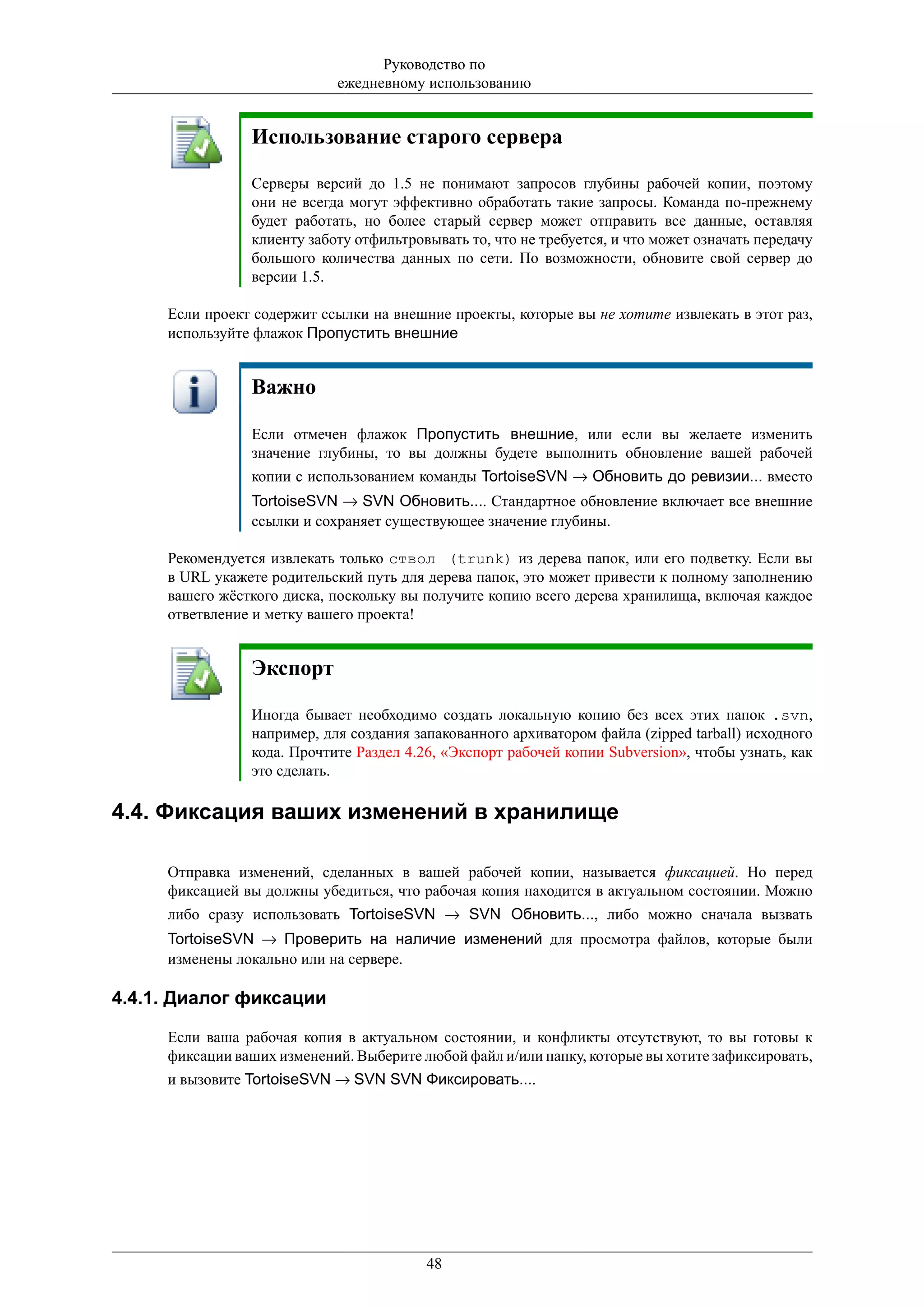 Руководство по
                            ежедневному использованию


                Использование старого сервера

                Серверы версий до 1.5 не понимают запросов глубины рабочей копии, поэтому
                они не всегда могут эффективно обработать такие запросы. Команда по-прежнему
                будет работать, но более старый сервер может отправить все данные, оставляя
                клиенту заботу отфильтровывать то, что не требуется, и что может означать передачу
                большого количества данных по сети. По возможности, обновите свой сервер до
                версии 1.5.

     Если проект содержит ссылки на внешние проекты, которые вы не хотите извлекать в этот раз,
     используйте флажок Пропустить внешние


                Важно

                Если отмечен флажок Пропустить внешние, или если вы желаете изменить
                значение глубины, то вы должны будете выполнить обновление вашей рабочей
                копии с использованием команды TortoiseSVN → Обновить до ревизии... вместо
                TortoiseSVN → SVN Обновить.... Стандартное обновление включает все внешние
                ссылки и сохраняет существующее значение глубины.

     Рекомендуется извлекать только ствол (trunk) из дерева папок, или его подветку. Если вы
     в URL укажете родительский путь для дерева папок, это может привести к полному заполнению
     вашего жёсткого диска, поскольку вы получите копию всего дерева хранилища, включая каждое
     ответвление и метку вашего проекта!


                Экспорт

                Иногда бывает необходимо создать локальную копию без всех этих папок .svn,
                например, для создания запакованного архиватором файла (zipped tarball) исходного
                кода. Прочтите Раздел 4.26, «Экспорт рабочей копии Subversion», чтобы узнать, как
                это сделать.

4.4. Фиксация ваших изменений в хранилище

     Отправка изменений, сделанных в вашей рабочей копии, называется фиксацией. Но перед
     фиксацией вы должны убедиться, что рабочая копия находится в актуальном состоянии. Можно
     либо сразу использовать TortoiseSVN → SVN Обновить..., либо можно сначала вызвать
     TortoiseSVN → Проверить на наличие изменений для просмотра файлов, которые были
     изменены локально или на сервере.

4.4.1. Диалог фиксации

     Если ваша рабочая копия в актуальном состоянии, и конфликты отсутствуют, то вы готовы к
     фиксации ваших изменений. Выберите любой файл и/или папку, которые вы хотите зафиксировать,
     и вызовите TortoiseSVN → SVN SVN Фиксировать....




                                         48
 