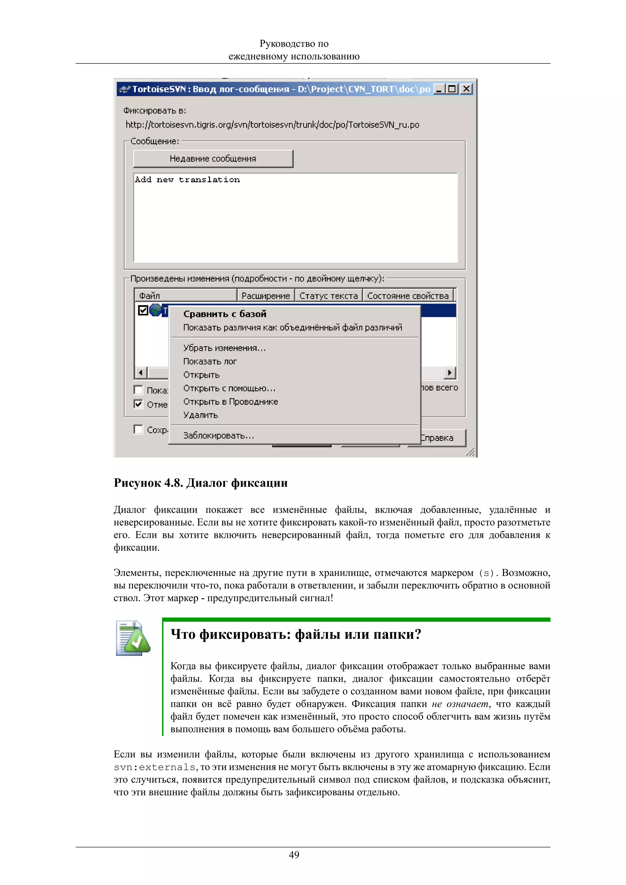 Руководство по
                       ежедневному использованию




Рисунок 4.8. Диалог фиксации

Диалог фиксации покажет все изменённые файлы, включая добавленные, удалённые и
неверсированные. Если вы не хотите фиксировать какой-то изменённый файл, просто разотметьте
его. Если вы хотите включить неверсированный файл, тогда пометьте его для добавления к
фиксации.

Элементы, переключенные на другие пути в хранилище, отмечаются маркером (s). Возможно,
вы переключили что-то, пока работали в ответвлении, и забыли переключить обратно в основной
ствол. Этот маркер - предупредительный сигнал!


           Что фиксировать: файлы или папки?

           Когда вы фиксируете файлы, диалог фиксации отображает только выбранные вами
           файлы. Когда вы фиксируете папки, диалог фиксации самостоятельно отберёт
           изменённые файлы. Если вы забудете о созданном вами новом файле, при фиксации
           папки он всё равно будет обнаружен. Фиксация папки не означает, что каждый
           файл будет помечен как изменённый, это просто способ облегчить вам жизнь путём
           выполнения в помощь вам большего объёма работы.

Если вы изменили файлы, которые были включены из другого хранилища с использованием
svn:externals, то эти изменения не могут быть включены в эту же атомарную фиксацию. Если
это случиться, появится предупредительный символ под списком файлов, и подсказка объяснит,
что эти внешние файлы должны быть зафиксированы отдельно.




                                    49
 