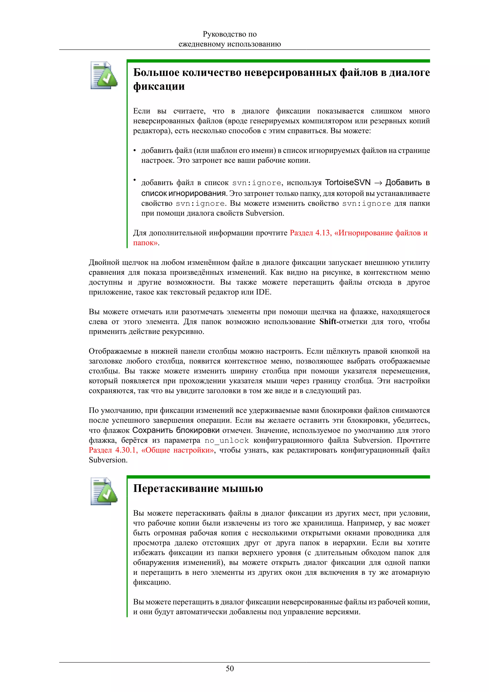 Руководство по
                       ежедневному использованию


           Большое количество неверсированных файлов в диалоге
           фиксации

           Если вы считаете, что в диалоге фиксации показывается слишком много
           неверсированных файлов (вроде генерируемых компилятором или резервных копий
           редактора), есть несколько способов с этим справиться. Вы можете:

           • добавить файл (или шаблон его имени) в список игнорируемых файлов на странице
             настроек. Это затронет все ваши рабочие копии.

           • добавить файл в список svn:ignore, используя TortoiseSVN → Добавить в
             список игнорирования. Это затронет только папку, для которой вы устанавливаете
             свойство svn:ignore. Вы можете изменить свойство svn:ignore для папки
             при помощи диалога свойств Subversion.

           Для дополнительной информации прочтите Раздел 4.13, «Игнорирование файлов и
           папок».

Двойной щелчок на любом изменённом файле в диалоге фиксации запускает внешнюю утилиту
сравнения для показа произведённых изменений. Как видно на рисунке, в контекстном меню
доступны и другие возможности. Вы также можете перетащить файлы отсюда в другое
приложение, такое как текстовый редактор или IDE.

Вы можете отмечать или разотмечать элементы при помощи щелчка на флажке, находящегося
слева от этого элемента. Для папок возможно использование Shift-отметки для того, чтобы
применить действие рекурсивно.

Отображаемые в нижней панели столбцы можно настроить. Если щёлкнуть правой кнопкой на
заголовке любого столбца, появится контекстное меню, позволяющее выбрать отображаемые
столбцы. Вы также можете изменить ширину столбца при помощи указателя перемещения,
который появляется при прохождении указателя мыши через границу столбца. Эти настройки
сохраняются, так что вы увидите заголовки в том же виде и в следующий раз.

По умолчанию, при фиксации изменений все удерживаемые вами блокировки файлов снимаются
после успешного завершения операции. Если вы желаете оставить эти блокировки, убедитесь,
что флажок Сохранить блокировки отмечен. Значение, используемое по умолчанию для этого
флажка, берётся из параметра no_unlock конфигурационного файла Subversion. Прочтите
Раздел 4.30.1, «Общие настройки», чтобы узнать, как редактировать конфигурационный файл
Subversion.


           Перетаскивание мышью

           Вы можете перетаскивать файлы в диалог фиксации из других мест, при условии,
           что рабочие копии были извлечены из того же хранилища. Например, у вас может
           быть огромная рабочая копия с несколькими открытыми окнами проводника для
           просмотра далеко отстоящих друг от друга папок в иерархии. Если вы хотите
           избежать фиксации из папки верхнего уровня (с длительным обходом папок для
           обнаружения изменений), вы можете открыть диалог фиксации для одной папки
           и перетащить в него элементы из других окон для включения в ту же атомарную
           фиксацию.

           Вы можете перетащить в диалог фиксации неверсированные файлы из рабочей копии,
           и они будут автоматически добавлены под управление версиями.




                                   50
 