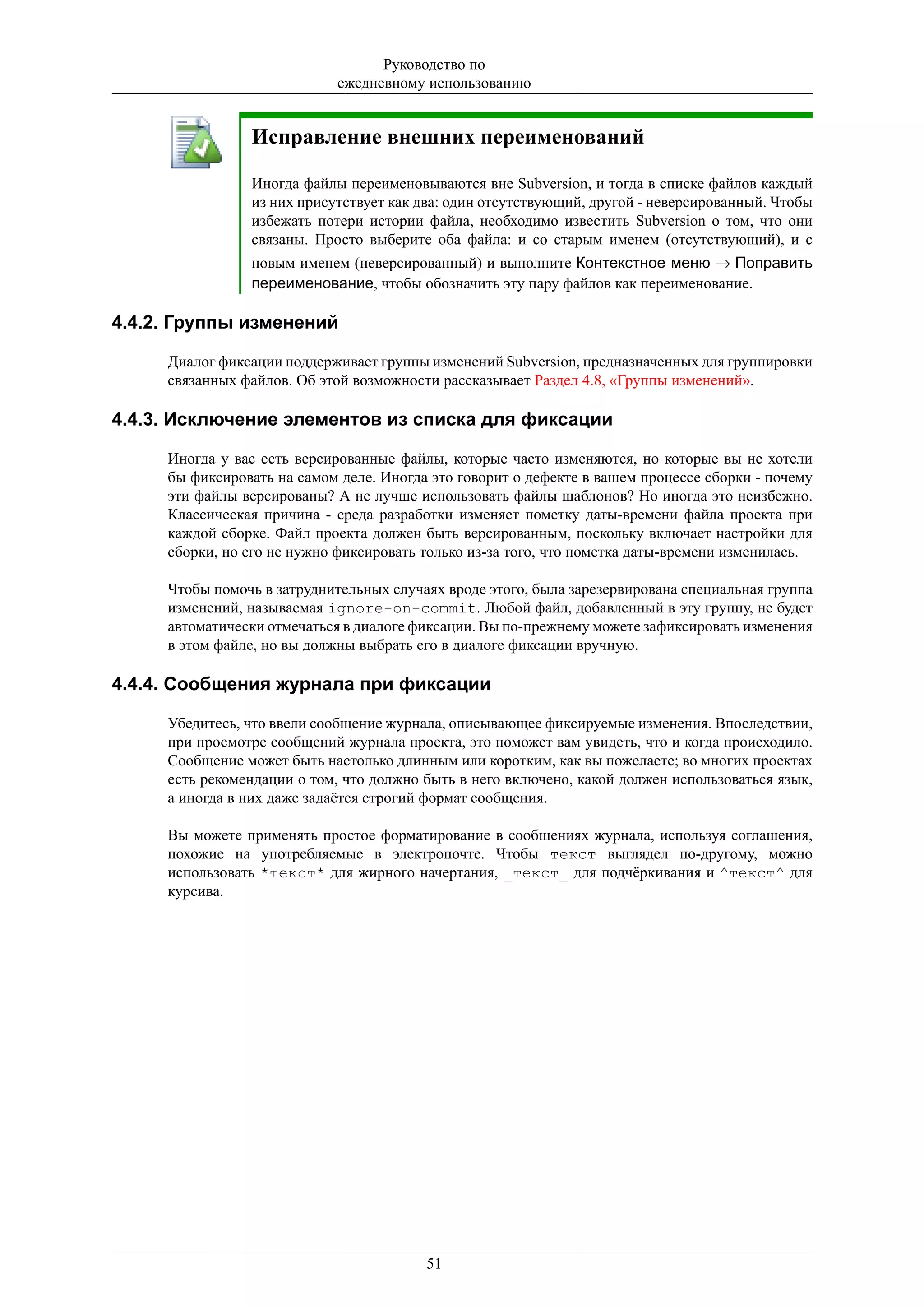 Руководство по
                            ежедневному использованию


                Исправление внешних переименований

                Иногда файлы переименовываются вне Subversion, и тогда в списке файлов каждый
                из них присутствует как два: один отсутствующий, другой - неверсированный. Чтобы
                избежать потери истории файла, необходимо известить Subversion о том, что они
                связаны. Просто выберите оба файла: и со старым именем (отсутствующий), и с
                новым именем (неверсированный) и выполните Контекстное меню → Поправить
                переименование, чтобы обозначить эту пару файлов как переименование.

4.4.2. Группы изменений

     Диалог фиксации поддерживает группы изменений Subversion, предназначенных для группировки
     связанных файлов. Об этой возможности рассказывает Раздел 4.8, «Группы изменений».

4.4.3. Исключение элементов из списка для фиксации

     Иногда у вас есть версированные файлы, которые часто изменяются, но которые вы не хотели
     бы фиксировать на самом деле. Иногда это говорит о дефекте в вашем процессе сборки - почему
     эти файлы версированы? А не лучше использовать файлы шаблонов? Но иногда это неизбежно.
     Классическая причина - среда разработки изменяет пометку даты-времени файла проекта при
     каждой сборке. Файл проекта должен быть версированным, поскольку включает настройки для
     сборки, но его не нужно фиксировать только из-за того, что пометка даты-времени изменилась.

     Чтобы помочь в затруднительных случаях вроде этого, была зарезервирована специальная группа
     изменений, называемая ignore-on-commit. Любой файл, добавленный в эту группу, не будет
     автоматически отмечаться в диалоге фиксации. Вы по-прежнему можете зафиксировать изменения
     в этом файле, но вы должны выбрать его в диалоге фиксации вручную.

4.4.4. Сообщения журнала при фиксации

     Убедитесь, что ввели сообщение журнала, описывающее фиксируемые изменения. Впоследствии,
     при просмотре сообщений журнала проекта, это поможет вам увидеть, что и когда происходило.
     Сообщение может быть настолько длинным или коротким, как вы пожелаете; во многих проектах
     есть рекомендации о том, что должно быть в него включено, какой должен использоваться язык,
     а иногда в них даже задаётся строгий формат сообщения.

     Вы можете применять простое форматирование в сообщениях журнала, используя соглашения,
     похожие на употребляемые в электропочте. Чтобы текст выглядел по-другому, можно
     использовать *текст* для жирного начертания, _текст_ для подчёркивания и ^текст^ для
     курсива.




                                         51
 
