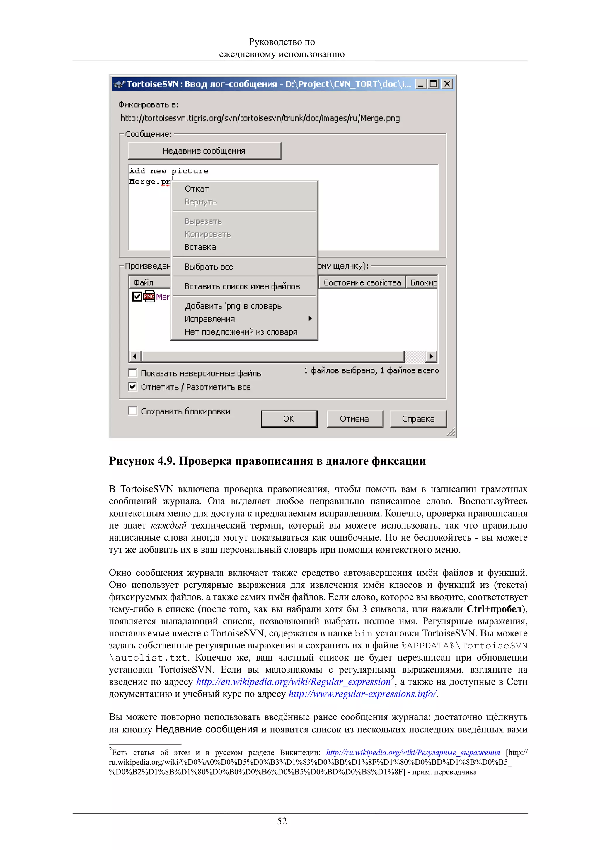 Руководство по
                            ежедневному использованию




Рисунок 4.9. Проверка правописания в диалоге фиксации

В TortoiseSVN включена проверка правописания, чтобы помочь вам в написании грамотных
сообщений журнала. Она выделяет любое неправильно написанное слово. Воспользуйтесь
контекстным меню для доступа к предлагаемым исправлениям. Конечно, проверка правописания
не знает каждый технический термин, который вы можете использовать, так что правильно
написанные слова иногда могут показываться как ошибочные. Но не беспокойтесь - вы можете
тут же добавить их в ваш персональный словарь при помощи контекстного меню.

Окно сообщения журнала включает также средство автозавершения имён файлов и функций.
Оно использует регулярные выражения для извлечения имён классов и функций из (текста)
фиксируемых файлов, а также самих имён файлов. Если слово, которое вы вводите, соответствует
чему-либо в списке (после того, как вы набрали хотя бы 3 символа, или нажали Ctrl+пробел),
появляется выпадающий список, позволяющий выбрать полное имя. Регулярные выражения,
поставляемые вместе с TortoiseSVN, содержатся в папке bin установки TortoiseSVN. Вы можете
задать собственные регулярные выражения и сохранить их в файле %APPDATA%TortoiseSVN
autolist.txt. Конечно же, ваш частный список не будет перезаписан при обновлении
установки TortoiseSVN. Если вы малознакомы с регулярными выражениями, взгляните на
введение по адресу http://en.wikipedia.org/wiki/Regular_expression2, а также на доступные в Сети
документацию и учебный курс по адресу http://www.regular-expressions.info/.

Вы можете повторно использовать введённые ранее сообщения журнала: достаточно щёлкнуть
на кнопку Недавние сообщения и появится список из нескольких последних введённых вами
2
 Есть статья об этом и в русском разделе Википедии: http://ru.wikipedia.org/wiki/Регулярные_выражения [http://
ru.wikipedia.org/wiki/%D0%A0%D0%B5%D0%B3%D1%83%D0%BB%D1%8F%D1%80%D0%BD%D1%8B%D0%B5_
%D0%B2%D1%8B%D1%80%D0%B0%D0%B6%D0%B5%D0%BD%D0%B8%D1%8F] - прим. переводчика




                                            52
 