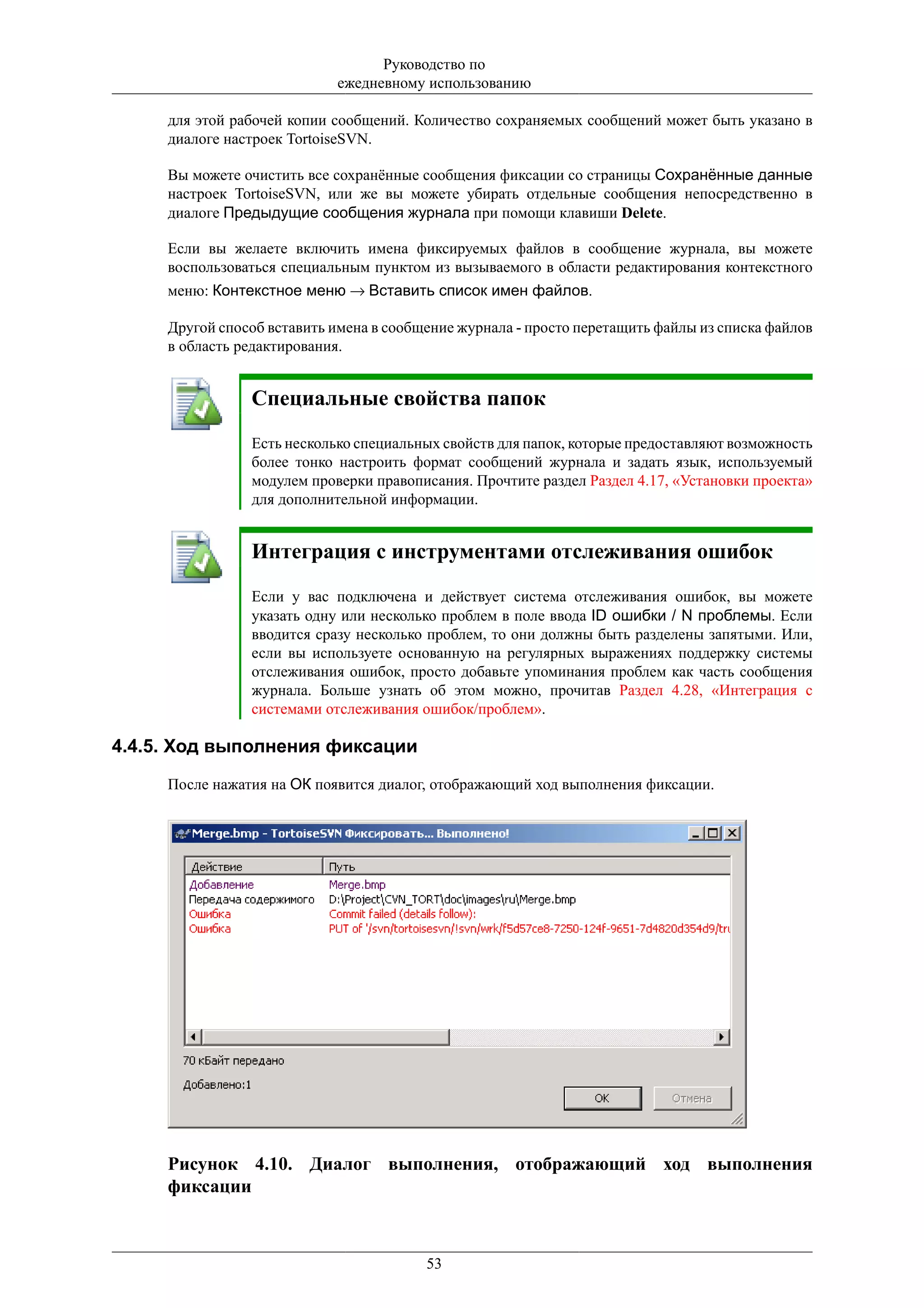 Руководство по
                            ежедневному использованию

     для этой рабочей копии сообщений. Количество сохраняемых сообщений может быть указано в
     диалоге настроек TortoiseSVN.

     Вы можете очистить все сохранённые сообщения фиксации со страницы Сохранённые данные
     настроек TortoiseSVN, или же вы можете убирать отдельные сообщения непосредственно в
     диалоге Предыдущие сообщения журнала при помощи клавиши Delete.

     Если вы желаете включить имена фиксируемых файлов в сообщение журнала, вы можете
     воспользоваться специальным пунктом из вызываемого в области редактирования контекстного
     меню: Контекстное меню → Вставить список имен файлов.

     Другой способ вставить имена в сообщение журнала - просто перетащить файлы из списка файлов
     в область редактирования.


                Специальные свойства папок
                Есть несколько специальных свойств для папок, которые предоставляют возможность
                более тонко настроить формат сообщений журнала и задать язык, используемый
                модулем проверки правописания. Прочтите раздел Раздел 4.17, «Установки проекта»
                для дополнительной информации.


                Интеграция с инструментами отслеживания ошибок
                Если у вас подключена и действует система отслеживания ошибок, вы можете
                указать одну или несколько проблем в поле ввода ID ошибки / N проблемы. Если
                вводится сразу несколько проблем, то они должны быть разделены запятыми. Или,
                если вы используете основанную на регулярных выражениях поддержку системы
                отслеживания ошибок, просто добавьте упоминания проблем как часть сообщения
                журнала. Больше узнать об этом можно, прочитав Раздел 4.28, «Интеграция с
                системами отслеживания ошибок/проблем».

4.4.5. Ход выполнения фиксации
     После нажатия на ОК появится диалог, отображающий ход выполнения фиксации.




     Рисунок 4.10. Диалог выполнения, отображающий ход выполнения
     фиксации



                                         53
 
