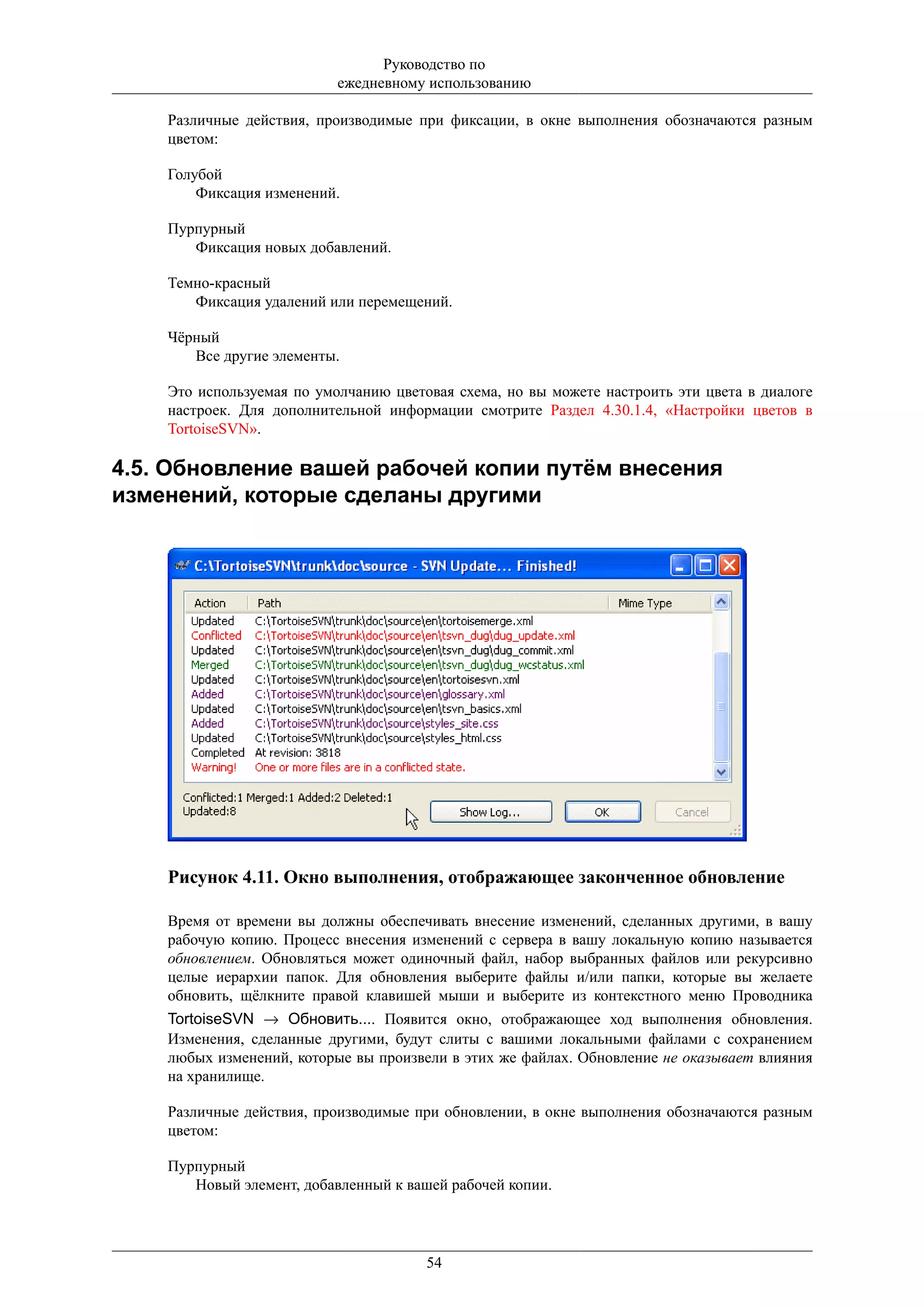 Руководство по
                           ежедневному использованию

    Различные действия, производимые при фиксации, в окне выполнения обозначаются разным
    цветом:

    Голубой
        Фиксация изменений.

    Пурпурный
       Фиксация новых добавлений.

    Темно-красный
       Фиксация удалений или перемещений.

    Чёрный
       Все другие элементы.

    Это используемая по умолчанию цветовая схема, но вы можете настроить эти цвета в диалоге
    настроек. Для дополнительной информации смотрите Раздел 4.30.1.4, «Настройки цветов в
    TortoiseSVN».

4.5. Обновление вашей рабочей копии путём внесения
изменений, которые сделаны другими




    Рисунок 4.11. Окно выполнения, отображающее законченное обновление

    Время от времени вы должны обеспечивать внесение изменений, сделанных другими, в вашу
    рабочую копию. Процесс внесения изменений с сервера в вашу локальную копию называется
    обновлением. Обновляться может одиночный файл, набор выбранных файлов или рекурсивно
    целые иерархии папок. Для обновления выберите файлы и/или папки, которые вы желаете
    обновить, щёлкните правой клавишей мыши и выберите из контекстного меню Проводника
    TortoiseSVN → Обновить.... Появится окно, отображающее ход выполнения обновления.
    Изменения, сделанные другими, будут слиты с вашими локальными файлами с сохранением
    любых изменений, которые вы произвели в этих же файлах. Обновление не оказывает влияния
    на хранилище.

    Различные действия, производимые при обновлении, в окне выполнения обозначаются разным
    цветом:

    Пурпурный
       Новый элемент, добавленный к вашей рабочей копии.




                                       54
 