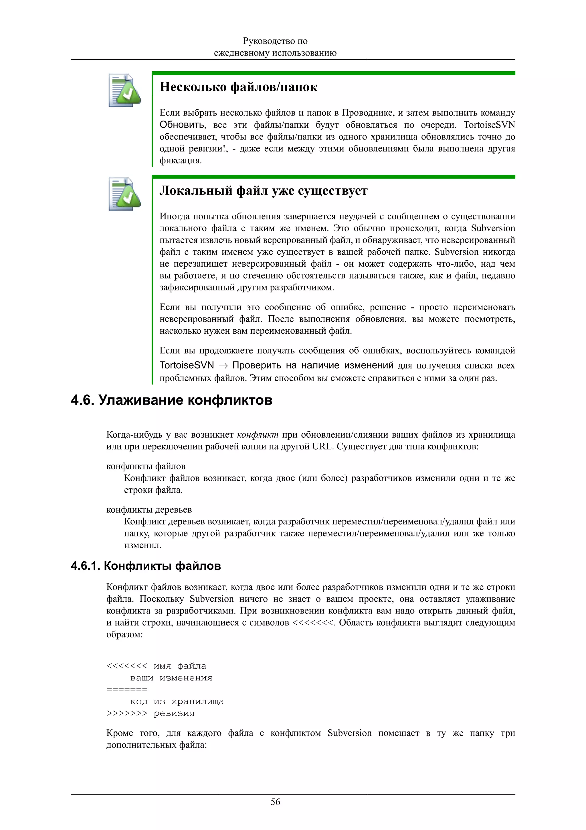 Руководство по
                            ежедневному использованию


                Несколько файлов/папок
                Если выбрать несколько файлов и папок в Проводнике, и затем выполнить команду
                Обновить, все эти файлы/папки будут обновляться по очереди. TortoiseSVN
                обеспечивает, чтобы все файлы/папки из одного хранилища обновлялись точно до
                одной ревизии!, - даже если между этими обновлениями была выполнена другая
                фиксация.


                Локальный файл уже существует
                Иногда попытка обновления завершается неудачей с сообщением о существовании
                локального файла с таким же именем. Это обычно происходит, когда Subversion
                пытается извлечь новый версированный файл, и обнаруживает, что неверсированный
                файл с таким именем уже существует в вашей рабочей папке. Subversion никогда
                не перезапишет неверсированный файл - он может содержать что-либо, над чем
                вы работаете, и по стечению обстоятельств называться также, как и файл, недавно
                зафиксированный другим разработчиком.

                Если вы получили это сообщение об ошибке, решение - просто переименовать
                неверсированный файл. После выполнения обновления, вы можете посмотреть,
                насколько нужен вам переименованный файл.

                Если вы продолжаете получать сообщения об ошибках, воспользуйтесь командой
                TortoiseSVN → Проверить на наличие изменений для получения списка всех
                проблемных файлов. Этим способом вы сможете справиться с ними за один раз.

4.6. Улаживание конфликтов

     Когда-нибудь у вас возникнет конфликт при обновлении/слиянии ваших файлов из хранилища
     или при переключении рабочей копии на другой URL. Существует два типа конфликтов:

     конфликты файлов
         Конфликт файлов возникает, когда двое (или более) разработчиков изменили одни и те же
         строки файла.

     конфликты деревьев
         Конфликт деревьев возникает, когда разработчик переместил/переименовал/удалил файл или
         папку, которые другой разработчик также переместил/переименовал/удалил или же только
         изменил.

4.6.1. Конфликты файлов
     Конфликт файлов возникает, когда двое или более разработчиков изменили одни и те же строки
     файла. Поскольку Subversion ничего не знает о вашем проекте, она оставляет улаживание
     конфликта за разработчиками. При возникновении конфликта вам надо открыть данный файл,
     и найти строки, начинающиеся с символов <<<<<<<. Область конфликта выглядит следующим
     образом:


     <<<<<<< имя файла
         ваши изменения
     =======
         код из хранилища
     >>>>>>> ревизия

     Кроме того, для каждого файла с конфликтом Subversion помещает в ту же папку три
     дополнительных файла:




                                         56
 