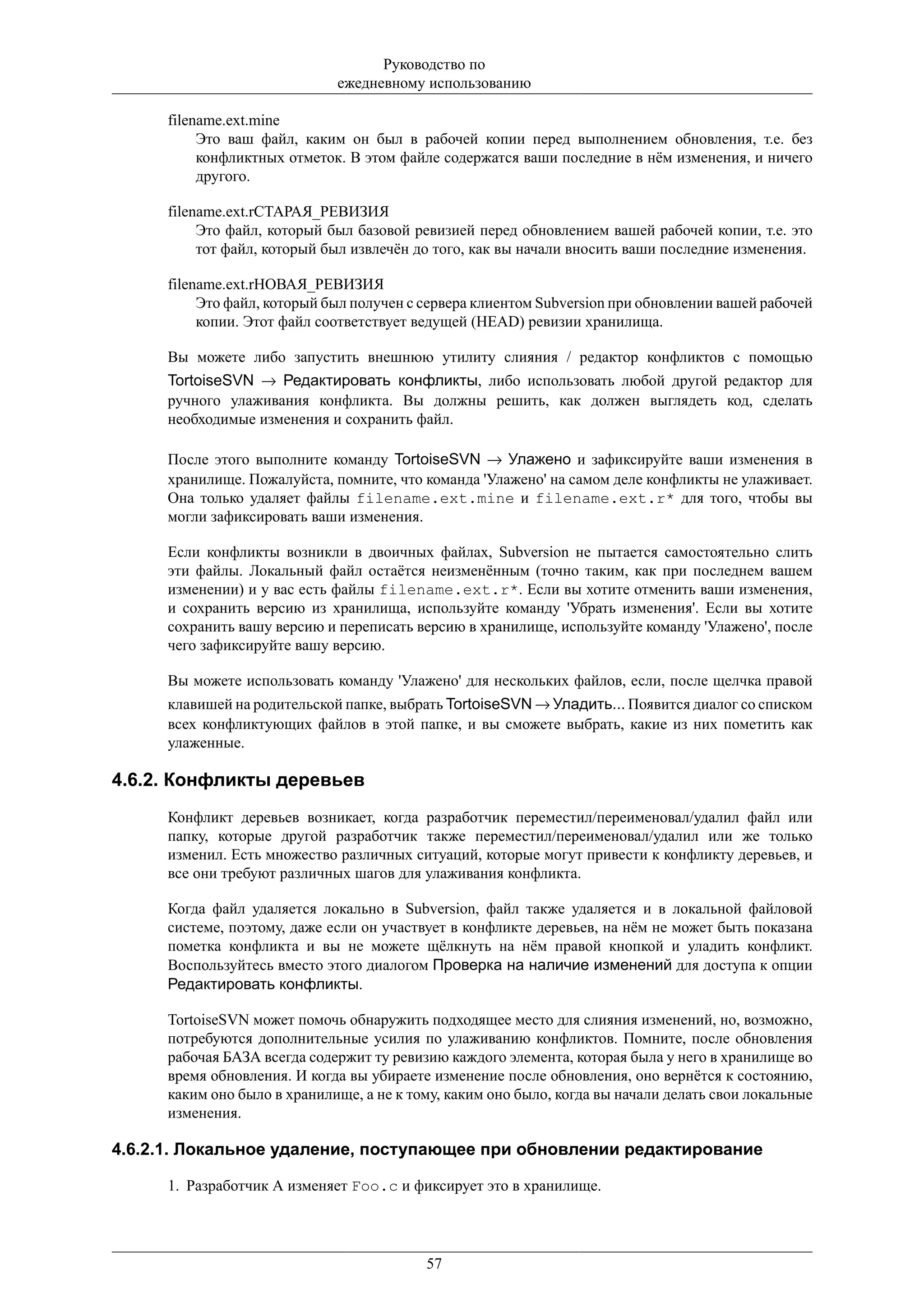 Руководство по
                              ежедневному использованию

      filename.ext.mine
           Это ваш файл, каким он был в рабочей копии перед выполнением обновления, т.е. без
           конфликтных отметок. В этом файле содержатся ваши последние в нём изменения, и ничего
           другого.

      filename.ext.rСТАРАЯ_РЕВИЗИЯ
           Это файл, который был базовой ревизией перед обновлением вашей рабочей копии, т.е. это
           тот файл, который был извлечён до того, как вы начали вносить ваши последние изменения.

      filename.ext.rНОВАЯ_РЕВИЗИЯ
           Это файл, который был получен с сервера клиентом Subversion при обновлении вашей рабочей
           копии. Этот файл соответствует ведущей (HEAD) ревизии хранилища.

      Вы можете либо запустить внешнюю утилиту слияния / редактор конфликтов с помощью
      TortoiseSVN → Редактировать конфликты, либо использовать любой другой редактор для
      ручного улаживания конфликта. Вы должны решить, как должен выглядеть код, сделать
      необходимые изменения и сохранить файл.

      После этого выполните команду TortoiseSVN → Улажено и зафиксируйте ваши изменения в
      хранилище. Пожалуйста, помните, что команда 'Улажено' на самом деле конфликты не улаживает.
      Она только удаляет файлы filename.ext.mine и filename.ext.r* для того, чтобы вы
      могли зафиксировать ваши изменения.

      Если конфликты возникли в двоичных файлах, Subversion не пытается самостоятельно слить
      эти файлы. Локальный файл остаётся неизменённым (точно таким, как при последнем вашем
      изменении) и у вас есть файлы filename.ext.r*. Если вы хотите отменить ваши изменения,
      и сохранить версию из хранилища, используйте команду 'Убрать изменения'. Если вы хотите
      сохранить вашу версию и переписать версию в хранилище, используйте команду 'Улажено', после
      чего зафиксируйте вашу версию.

      Вы можете использовать команду 'Улажено' для нескольких файлов, если, после щелчка правой
      клавишей на родительской папке, выбрать TortoiseSVN → Уладить... Появится диалог со списком
      всех конфликтующих файлов в этой папке, и вы сможете выбрать, какие из них пометить как
      улаженные.

4.6.2. Конфликты деревьев
      Конфликт деревьев возникает, когда разработчик переместил/переименовал/удалил файл или
      папку, которые другой разработчик также переместил/переименовал/удалил или же только
      изменил. Есть множество различных ситуаций, которые могут привести к конфликту деревьев, и
      все они требуют различных шагов для улаживания конфликта.

      Когда файл удаляется локально в Subversion, файл также удаляется и в локальной файловой
      системе, поэтому, даже если он участвует в конфликте деревьев, на нём не может быть показана
      пометка конфликта и вы не можете щёлкнуть на нём правой кнопкой и уладить конфликт.
      Воспользуйтесь вместо этого диалогом Проверка на наличие изменений для доступа к опции
      Редактировать конфликты.

      TortoiseSVN может помочь обнаружить подходящее место для слияния изменений, но, возможно,
      потребуются дополнительные усилия по улаживанию конфликтов. Помните, после обновления
      рабочая БАЗА всегда содержит ту ревизию каждого элемента, которая была у него в хранилище во
      время обновления. И когда вы убираете изменение после обновления, оно вернётся к состоянию,
      каким оно было в хранилище, а не к тому, каким оно было, когда вы начали делать свои локальные
      изменения.

4.6.2.1. Локальное удаление, поступающее при обновлении редактирование

      1. Разработчик А изменяет Foo.c и фиксирует это в хранилище.




                                           57
 