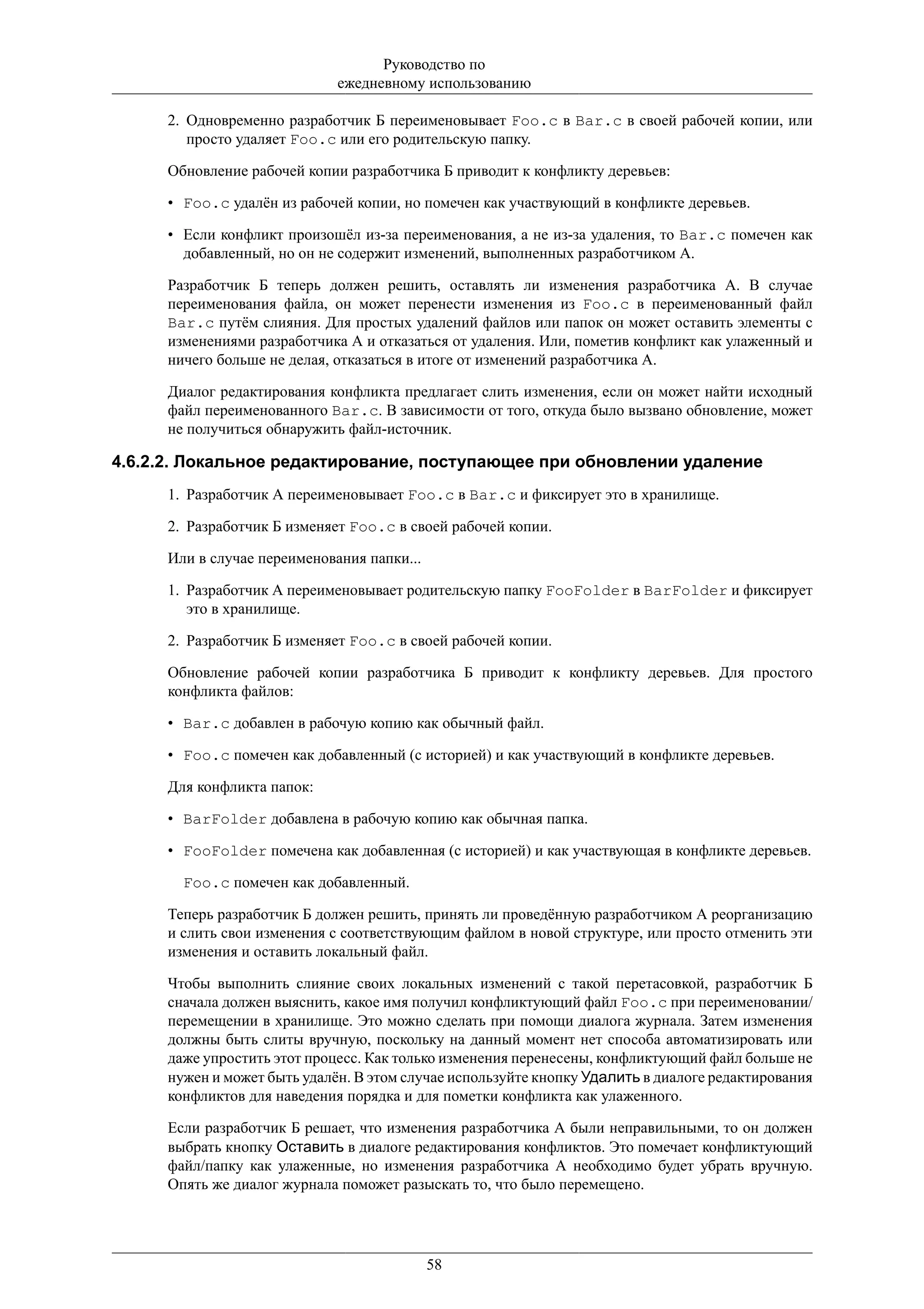 Руководство по
                              ежедневному использованию

      2. Одновременно разработчик Б переименовывает Foo.c в Bar.c в своей рабочей копии, или
         просто удаляет Foo.c или его родительскую папку.

      Обновление рабочей копии разработчика Б приводит к конфликту деревьев:

      • Foo.c удалён из рабочей копии, но помечен как участвующий в конфликте деревьев.

      • Если конфликт произошёл из-за переименования, а не из-за удаления, то Bar.c помечен как
        добавленный, но он не содержит изменений, выполненных разработчиком А.

      Разработчик Б теперь должен решить, оставлять ли изменения разработчика А. В случае
      переименования файла, он может перенести изменения из Foo.c в переименованный файл
      Bar.c путём слияния. Для простых удалений файлов или папок он может оставить элементы с
      изменениями разработчика А и отказаться от удаления. Или, пометив конфликт как улаженный и
      ничего больше не делая, отказаться в итоге от изменений разработчика А.

      Диалог редактирования конфликта предлагает слить изменения, если он может найти исходный
      файл переименованного Bar.c. В зависимости от того, откуда было вызвано обновление, может
      не получиться обнаружить файл-источник.

4.6.2.2. Локальное редактирование, поступающее при обновлении удаление
      1. Разработчик А переименовывает Foo.c в Bar.c и фиксирует это в хранилище.

      2. Разработчик Б изменяет Foo.c в своей рабочей копии.

      Или в случае переименования папки...

      1. Разработчик А переименовывает родительскую папку FooFolder в BarFolder и фиксирует
         это в хранилище.

      2. Разработчик Б изменяет Foo.c в своей рабочей копии.

      Обновление рабочей копии разработчика Б приводит к конфликту деревьев. Для простого
      конфликта файлов:

      • Bar.c добавлен в рабочую копию как обычный файл.

      • Foo.c помечен как добавленный (с историей) и как участвующий в конфликте деревьев.

      Для конфликта папок:

      • BarFolder добавлена в рабочую копию как обычная папка.

      • FooFolder помечена как добавленная (с историей) и как участвующая в конфликте деревьев.

        Foo.c помечен как добавленный.

      Теперь разработчик Б должен решить, принять ли проведённую разработчиком А реорганизацию
      и слить свои изменения с соответствующим файлом в новой структуре, или просто отменить эти
      изменения и оставить локальный файл.

      Чтобы выполнить слияние своих локальных изменений с такой перетасовкой, разработчик Б
      сначала должен выяснить, какое имя получил конфликтующий файл Foo.c при переименовании/
      перемещении в хранилище. Это можно сделать при помощи диалога журнала. Затем изменения
      должны быть слиты вручную, поскольку на данный момент нет способа автоматизировать или
      даже упростить этот процесс. Как только изменения перенесены, конфликтующий файл больше не
      нужен и может быть удалён. В этом случае используйте кнопку Удалить в диалоге редактирования
      конфликтов для наведения порядка и для пометки конфликта как улаженного.

      Если разработчик Б решает, что изменения разработчика А были неправильными, то он должен
      выбрать кнопку Оставить в диалоге редактирования конфликтов. Это помечает конфликтующий
      файл/папку как улаженные, но изменения разработчика А необходимо будет убрать вручную.
      Опять же диалог журнала поможет разыскать то, что было перемещено.




                                             58
 
