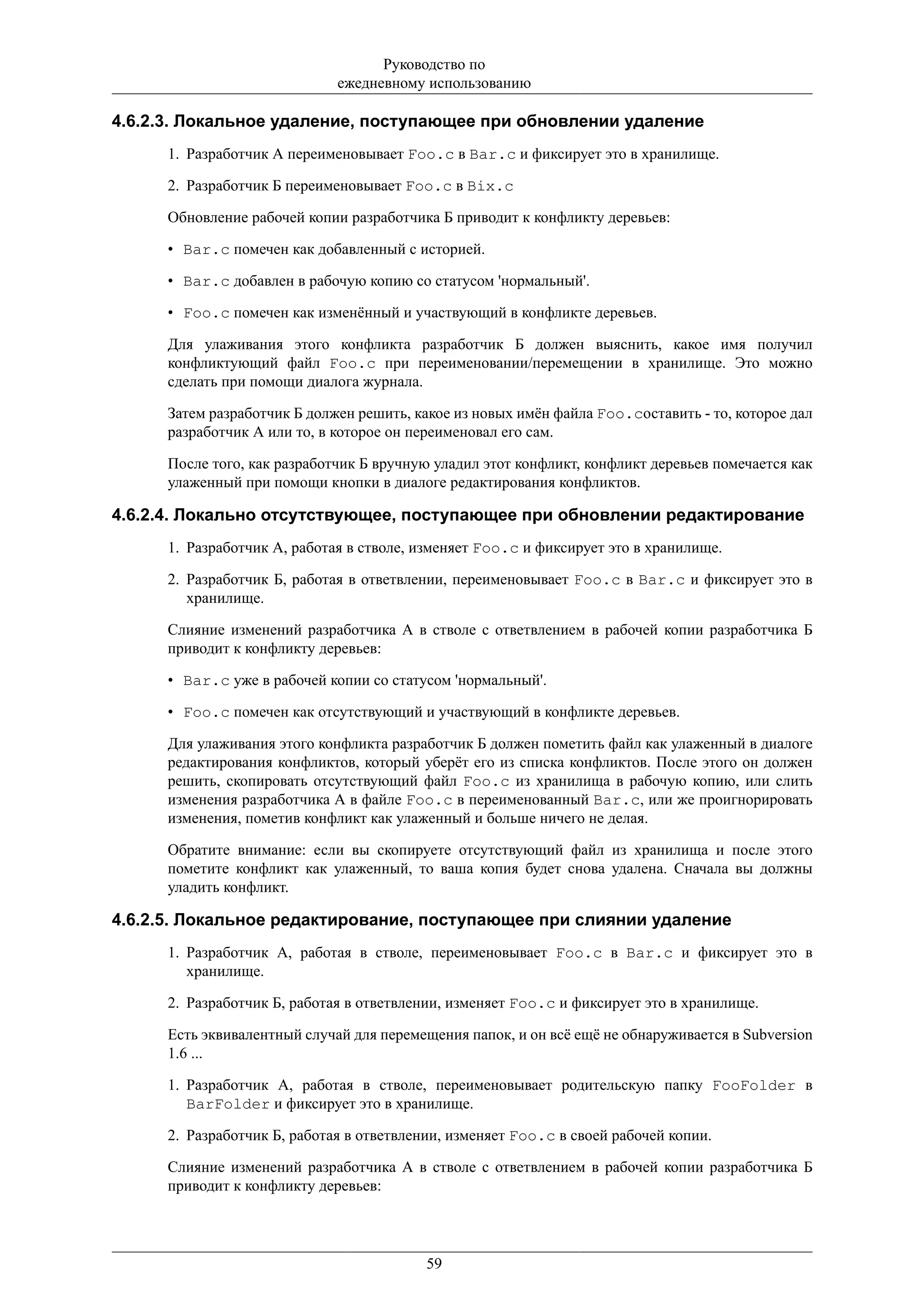 Руководство по
                              ежедневному использованию

4.6.2.3. Локальное удаление, поступающее при обновлении удаление
      1. Разработчик А переименовывает Foo.c в Bar.c и фиксирует это в хранилище.

      2. Разработчик Б переименовывает Foo.c в Bix.c

      Обновление рабочей копии разработчика Б приводит к конфликту деревьев:

      • Bar.c помечен как добавленный с историей.

      • Bar.c добавлен в рабочую копию со статусом 'нормальный'.

      • Foo.c помечен как изменённый и участвующий в конфликте деревьев.

      Для улаживания этого конфликта разработчик Б должен выяснить, какое имя получил
      конфликтующий файл Foo.c при переименовании/перемещении в хранилище. Это можно
      сделать при помощи диалога журнала.

      Затем разработчик Б должен решить, какое из новых имён файла Foo.cоставить - то, которое дал
      разработчик А или то, в которое он переименовал его сам.

      После того, как разработчик Б вручную уладил этот конфликт, конфликт деревьев помечается как
      улаженный при помощи кнопки в диалоге редактирования конфликтов.

4.6.2.4. Локально отсутствующее, поступающее при обновлении редактирование
      1. Разработчик А, работая в стволе, изменяет Foo.c и фиксирует это в хранилище.

      2. Разработчик Б, работая в ответвлении, переименовывает Foo.c в Bar.c и фиксирует это в
         хранилище.

      Слияние изменений разработчика А в стволе с ответвлением в рабочей копии разработчика Б
      приводит к конфликту деревьев:

      • Bar.c уже в рабочей копии со статусом 'нормальный'.

      • Foo.c помечен как отсутствующий и участвующий в конфликте деревьев.

      Для улаживания этого конфликта разработчик Б должен пометить файл как улаженный в диалоге
      редактирования конфликтов, который уберёт его из списка конфликтов. После этого он должен
      решить, скопировать отсутствующий файл Foo.c из хранилища в рабочую копию, или слить
      изменения разработчика А в файле Foo.c в переименованный Bar.c, или же проигнорировать
      изменения, пометив конфликт как улаженный и больше ничего не делая.

      Обратите внимание: если вы скопируете отсутствующий файл из хранилища и после этого
      пометите конфликт как улаженный, то ваша копия будет снова удалена. Сначала вы должны
      уладить конфликт.

4.6.2.5. Локальное редактирование, поступающее при слиянии удаление
      1. Разработчик А, работая в стволе, переименовывает Foo.c в Bar.c и фиксирует это в
         хранилище.

      2. Разработчик Б, работая в ответвлении, изменяет Foo.c и фиксирует это в хранилище.

      Есть эквивалентный случай для перемещения папок, и он всё ещё не обнаруживается в Subversion
      1.6 ...

      1. Разработчик А, работая в стволе, переименовывает родительскую папку FooFolder в
         BarFolder и фиксирует это в хранилище.

      2. Разработчик Б, работая в ответвлении, изменяет Foo.c в своей рабочей копии.

      Слияние изменений разработчика А в стволе с ответвлением в рабочей копии разработчика Б
      приводит к конфликту деревьев:




                                           59
 