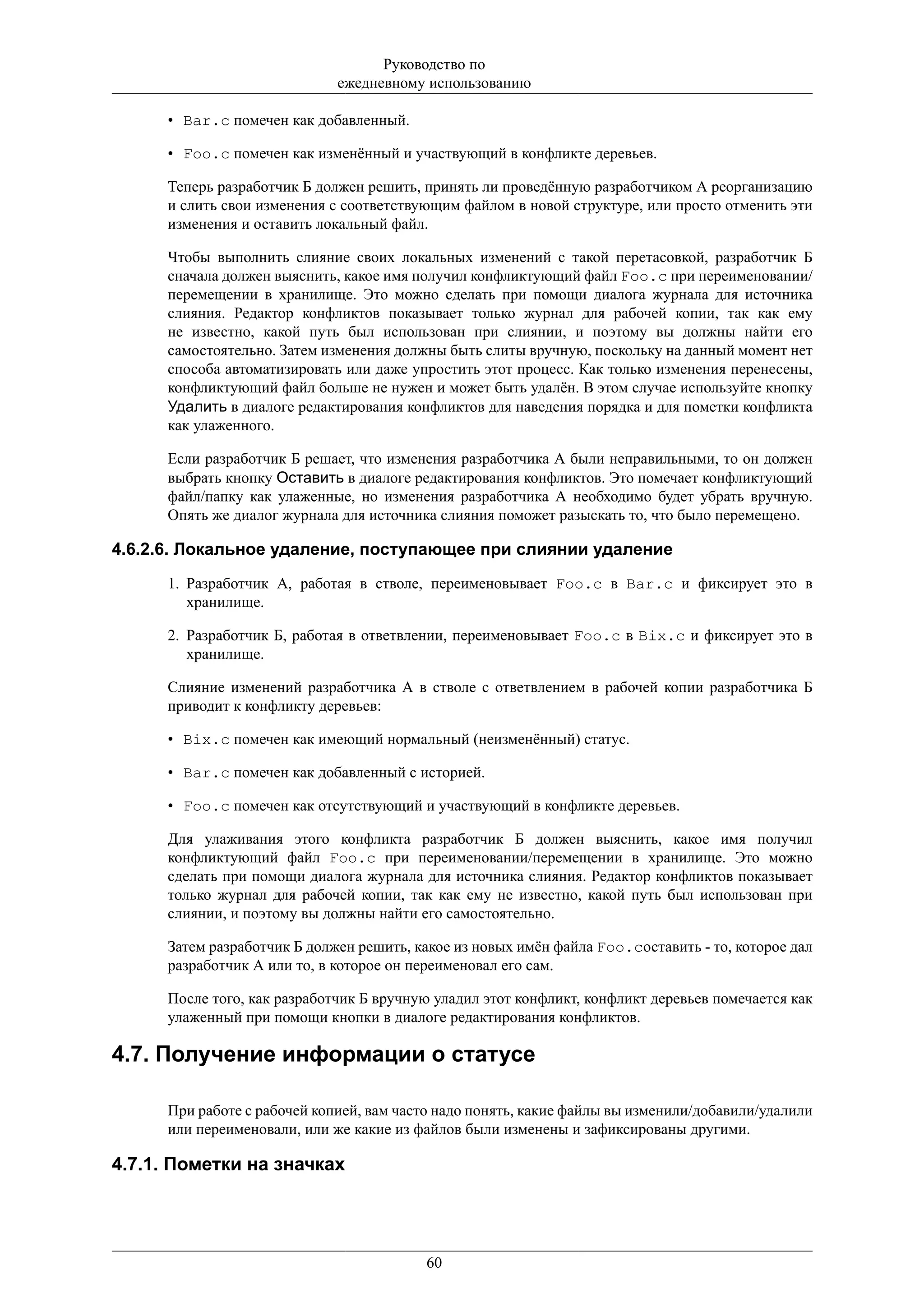 Руководство по
                              ежедневному использованию

      • Bar.c помечен как добавленный.

      • Foo.c помечен как изменённый и участвующий в конфликте деревьев.

      Теперь разработчик Б должен решить, принять ли проведённую разработчиком А реорганизацию
      и слить свои изменения с соответствующим файлом в новой структуре, или просто отменить эти
      изменения и оставить локальный файл.

      Чтобы выполнить слияние своих локальных изменений с такой перетасовкой, разработчик Б
      сначала должен выяснить, какое имя получил конфликтующий файл Foo.c при переименовании/
      перемещении в хранилище. Это можно сделать при помощи диалога журнала для источника
      слияния. Редактор конфликтов показывает только журнал для рабочей копии, так как ему
      не известно, какой путь был использован при слиянии, и поэтому вы должны найти его
      самостоятельно. Затем изменения должны быть слиты вручную, поскольку на данный момент нет
      способа автоматизировать или даже упростить этот процесс. Как только изменения перенесены,
      конфликтующий файл больше не нужен и может быть удалён. В этом случае используйте кнопку
      Удалить в диалоге редактирования конфликтов для наведения порядка и для пометки конфликта
      как улаженного.

      Если разработчик Б решает, что изменения разработчика А были неправильными, то он должен
      выбрать кнопку Оставить в диалоге редактирования конфликтов. Это помечает конфликтующий
      файл/папку как улаженные, но изменения разработчика А необходимо будет убрать вручную.
      Опять же диалог журнала для источника слияния поможет разыскать то, что было перемещено.

4.6.2.6. Локальное удаление, поступающее при слиянии удаление
      1. Разработчик А, работая в стволе, переименовывает Foo.c в Bar.c и фиксирует это в
         хранилище.

      2. Разработчик Б, работая в ответвлении, переименовывает Foo.c в Bix.c и фиксирует это в
         хранилище.

      Слияние изменений разработчика А в стволе с ответвлением в рабочей копии разработчика Б
      приводит к конфликту деревьев:

      • Bix.c помечен как имеющий нормальный (неизменённый) статус.

      • Bar.c помечен как добавленный с историей.

      • Foo.c помечен как отсутствующий и участвующий в конфликте деревьев.

      Для улаживания этого конфликта разработчик Б должен выяснить, какое имя получил
      конфликтующий файл Foo.c при переименовании/перемещении в хранилище. Это можно
      сделать при помощи диалога журнала для источника слияния. Редактор конфликтов показывает
      только журнал для рабочей копии, так как ему не известно, какой путь был использован при
      слиянии, и поэтому вы должны найти его самостоятельно.

      Затем разработчик Б должен решить, какое из новых имён файла Foo.cоставить - то, которое дал
      разработчик А или то, в которое он переименовал его сам.

      После того, как разработчик Б вручную уладил этот конфликт, конфликт деревьев помечается как
      улаженный при помощи кнопки в диалоге редактирования конфликтов.

4.7. Получение информации о статусе

      При работе с рабочей копией, вам часто надо понять, какие файлы вы изменили/добавили/удалили
      или переименовали, или же какие из файлов были изменены и зафиксированы другими.

4.7.1. Пометки на значках




                                          60
 