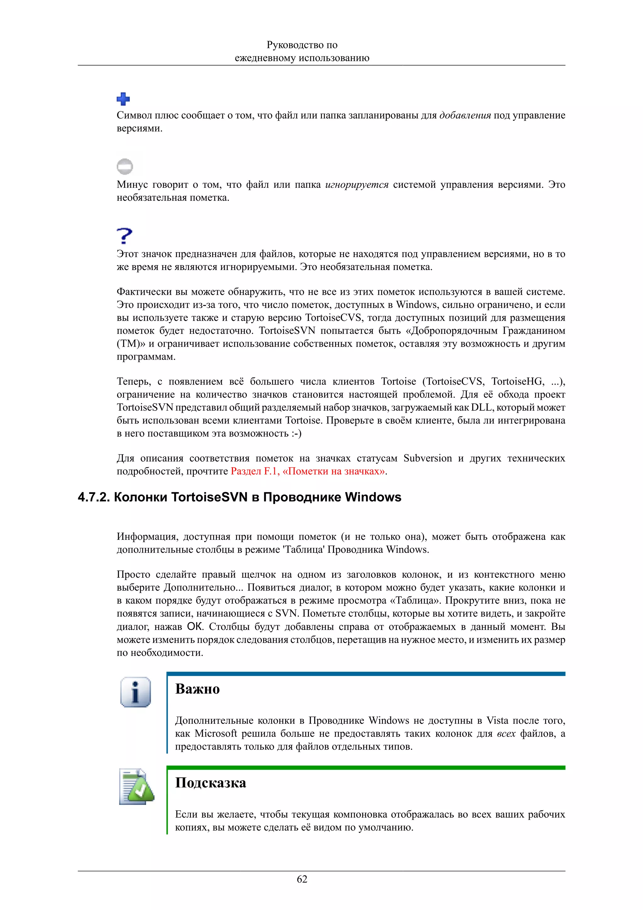 Руководство по
                             ежедневному использованию




     Символ плюс сообщает о том, что файл или папка запланированы для добавления под управление
     версиями.




     Минус говорит о том, что файл или папка игнорируется системой управления версиями. Это
     необязательная пометка.




     Этот значок предназначен для файлов, которые не находятся под управлением версиями, но в то
     же время не являются игнорируемыми. Это необязательная пометка.

     Фактически вы можете обнаружить, что не все из этих пометок используются в вашей системе.
     Это происходит из-за того, что число пометок, доступных в Windows, сильно ограничено, и если
     вы используете также и старую версию TortoiseCVS, тогда доступных позиций для размещения
     пометок будет недостаточно. TortoiseSVN попытается быть «Добропорядочным Гражданином
     (TM)» и ограничивает использование собственных пометок, оставляя эту возможность и другим
     программам.

     Теперь, с появлением всё большего числа клиентов Tortoise (TortoiseCVS, TortoiseHG, ...),
     ограничение на количество значков становится настоящей проблемой. Для её обхода проект
     TortoiseSVN представил общий разделяемый набор значков, загружаемый как DLL, который может
     быть использован всеми клиентами Tortoise. Проверьте в своём клиенте, была ли интегрирована
     в него поставщиком эта возможность :-)

     Для описания соответствия пометок на значках статусам Subversion и других технических
     подробностей, прочтите Раздел F.1, «Пометки на значках».

4.7.2. Колонки TortoiseSVN в Проводнике Windows

     Информация, доступная при помощи пометок (и не только она), может быть отображена как
     дополнительные столбцы в режиме 'Таблица' Проводника Windows.

     Просто сделайте правый щелчок на одном из заголовков колонок, и из контекстного меню
     выберите Дополнительно... Появиться диалог, в котором можно будет указать, какие колонки и
     в каком порядке будут отображаться в режиме просмотра «Таблица». Прокрутите вниз, пока не
     появятся записи, начинающиеся с SVN. Пометьте столбцы, которые вы хотите видеть, и закройте
     диалог, нажав ОК. Столбцы будут добавлены справа от отображаемых в данный момент. Вы
     можете изменить порядок следования столбцов, перетащив на нужное место, и изменить их размер
     по необходимости.


                Важно
                Дополнительные колонки в Проводнике Windows не доступны в Vista после того,
                как Microsoft решила больше не предоставлять таких колонок для всех файлов, а
                предоставлять только для файлов отдельных типов.


                Подсказка
                Если вы желаете, чтобы текущая компоновка отображалась во всех ваших рабочих
                копиях, вы можете сделать её видом по умолчанию.



                                         62
 