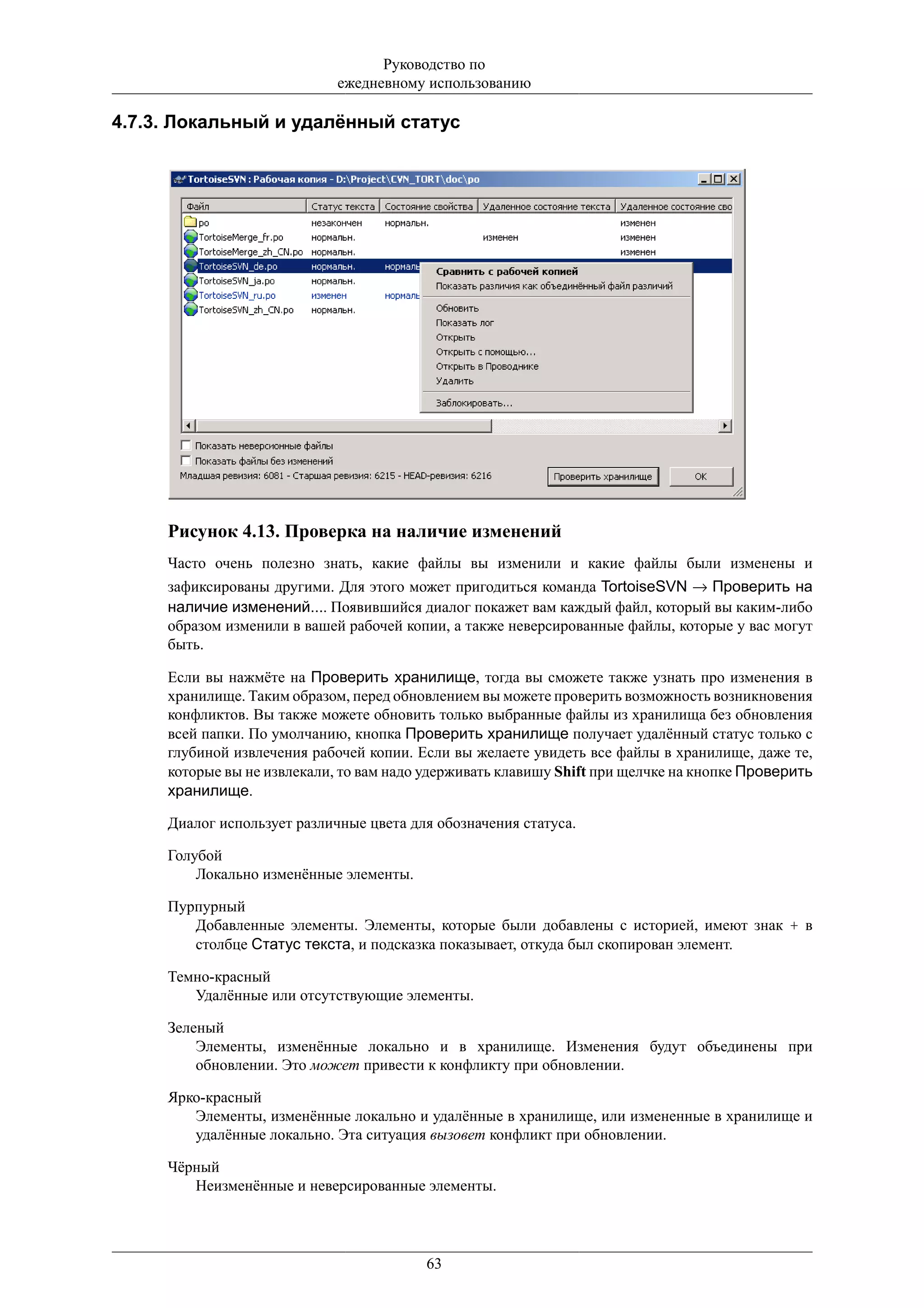 Руководство по
                             ежедневному использованию

4.7.3. Локальный и удалённый статус




     Рисунок 4.13. Проверка на наличие изменений
     Часто очень полезно знать, какие файлы вы изменили и какие файлы были изменены и
     зафиксированы другими. Для этого может пригодиться команда TortoiseSVN → Проверить на
     наличие изменений.... Появившийся диалог покажет вам каждый файл, который вы каким-либо
     образом изменили в вашей рабочей копии, а также неверсированные файлы, которые у вас могут
     быть.

     Если вы нажмёте на Проверить хранилище, тогда вы сможете также узнать про изменения в
     хранилище. Таким образом, перед обновлением вы можете проверить возможность возникновения
     конфликтов. Вы также можете обновить только выбранные файлы из хранилища без обновления
     всей папки. По умолчанию, кнопка Проверить хранилище получает удалённый статус только с
     глубиной извлечения рабочей копии. Если вы желаете увидеть все файлы в хранилище, даже те,
     которые вы не извлекали, то вам надо удерживать клавишу Shift при щелчке на кнопке Проверить
     хранилище.

     Диалог использует различные цвета для обозначения статуса.

     Голубой
         Локально изменённые элементы.

     Пурпурный
        Добавленные элементы. Элементы, которые были добавлены с историей, имеют знак + в
        столбце Статус текста, и подсказка показывает, откуда был скопирован элемент.

     Темно-красный
        Удалённые или отсутствующие элементы.

     Зеленый
         Элементы, изменённые локально и в хранилище. Изменения будут объединены при
         обновлении. Это может привести к конфликту при обновлении.

     Ярко-красный
        Элементы, изменённые локально и удалённые в хранилище, или измененные в хранилище и
        удалённые локально. Эта ситуация вызовет конфликт при обновлении.

     Чёрный
        Неизменённые и неверсированные элементы.




                                         63
 