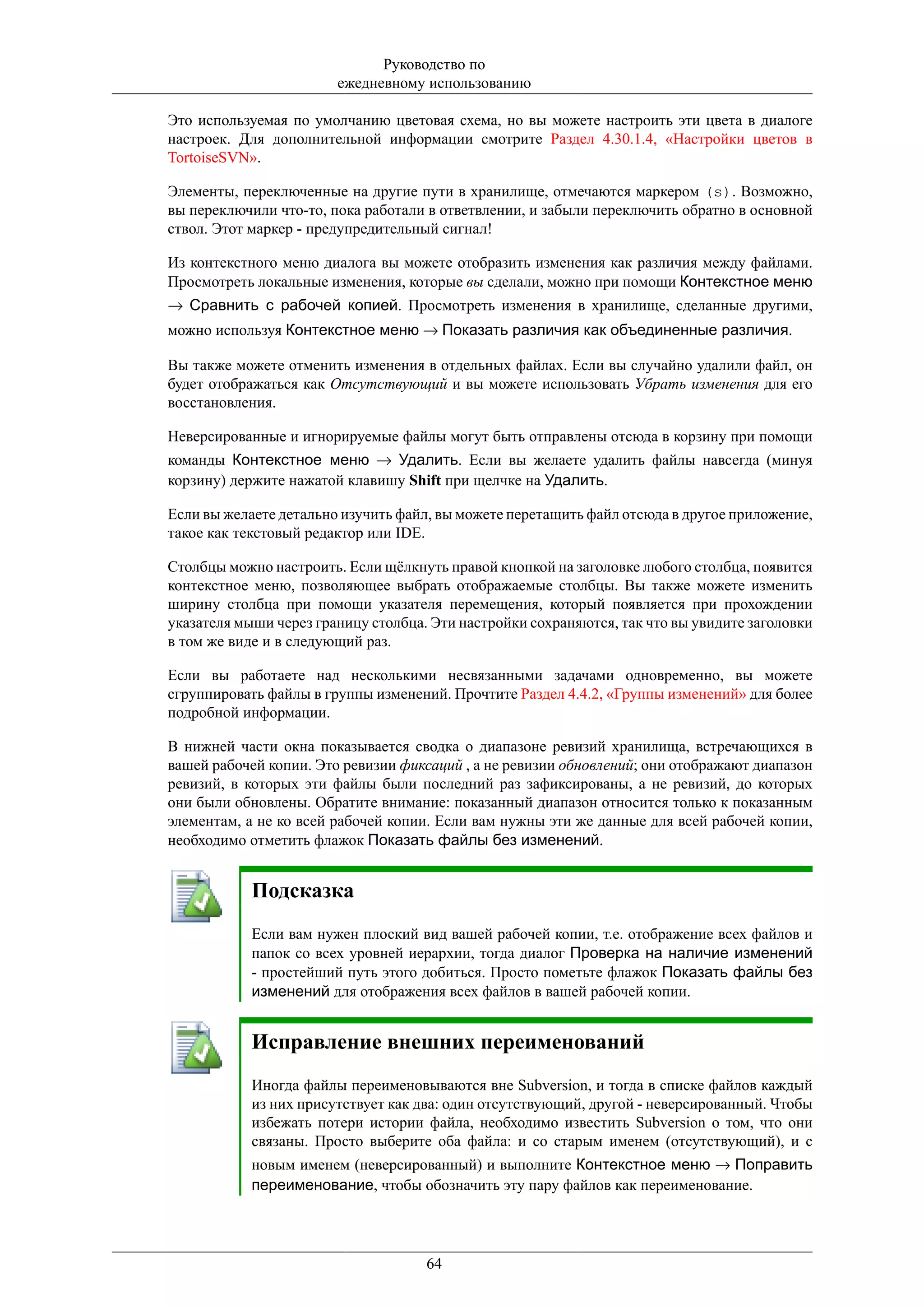 Руководство по
                        ежедневному использованию

Это используемая по умолчанию цветовая схема, но вы можете настроить эти цвета в диалоге
настроек. Для дополнительной информации смотрите Раздел 4.30.1.4, «Настройки цветов в
TortoiseSVN».

Элементы, переключенные на другие пути в хранилище, отмечаются маркером (s). Возможно,
вы переключили что-то, пока работали в ответвлении, и забыли переключить обратно в основной
ствол. Этот маркер - предупредительный сигнал!

Из контекстного меню диалога вы можете отобразить изменения как различия между файлами.
Просмотреть локальные изменения, которые вы сделали, можно при помощи Контекстное меню
→ Сравнить с рабочей копией. Просмотреть изменения в хранилище, сделанные другими,
можно используя Контекстное меню → Показать различия как объединенные различия.

Вы также можете отменить изменения в отдельных файлах. Если вы случайно удалили файл, он
будет отображаться как Отсутствующий и вы можете использовать Убрать изменения для его
восстановления.

Неверсированные и игнорируемые файлы могут быть отправлены отсюда в корзину при помощи
команды Контекстное меню → Удалить. Если вы желаете удалить файлы навсегда (минуя
корзину) держите нажатой клавишу Shift при щелчке на Удалить.

Если вы желаете детально изучить файл, вы можете перетащить файл отсюда в другое приложение,
такое как текстовый редактор или IDE.

Столбцы можно настроить. Если щёлкнуть правой кнопкой на заголовке любого столбца, появится
контекстное меню, позволяющее выбрать отображаемые столбцы. Вы также можете изменить
ширину столбца при помощи указателя перемещения, который появляется при прохождении
указателя мыши через границу столбца. Эти настройки сохраняются, так что вы увидите заголовки
в том же виде и в следующий раз.

Если вы работаете над несколькими несвязанными задачами одновременно, вы можете
сгруппировать файлы в группы изменений. Прочтите Раздел 4.4.2, «Группы изменений» для более
подробной информации.

В нижней части окна показывается сводка о диапазоне ревизий хранилища, встречающихся в
вашей рабочей копии. Это ревизии фиксаций , а не ревизии обновлений; они отображают диапазон
ревизий, в которых эти файлы были последний раз зафиксированы, а не ревизий, до которых
они были обновлены. Обратите внимание: показанный диапазон относится только к показанным
элементам, а не ко всей рабочей копии. Если вам нужны эти же данные для всей рабочей копии,
необходимо отметить флажок Показать файлы без изменений.


            Подсказка
            Если вам нужен плоский вид вашей рабочей копии, т.е. отображение всех файлов и
            папок со всех уровней иерархии, тогда диалог Проверка на наличие изменений
            - простейший путь этого добиться. Просто пометьте флажок Показать файлы без
            изменений для отображения всех файлов в вашей рабочей копии.


            Исправление внешних переименований
            Иногда файлы переименовываются вне Subversion, и тогда в списке файлов каждый
            из них присутствует как два: один отсутствующий, другой - неверсированный. Чтобы
            избежать потери истории файла, необходимо известить Subversion о том, что они
            связаны. Просто выберите оба файла: и со старым именем (отсутствующий), и с
            новым именем (неверсированный) и выполните Контекстное меню → Поправить
            переименование, чтобы обозначить эту пару файлов как переименование.




                                     64
 
