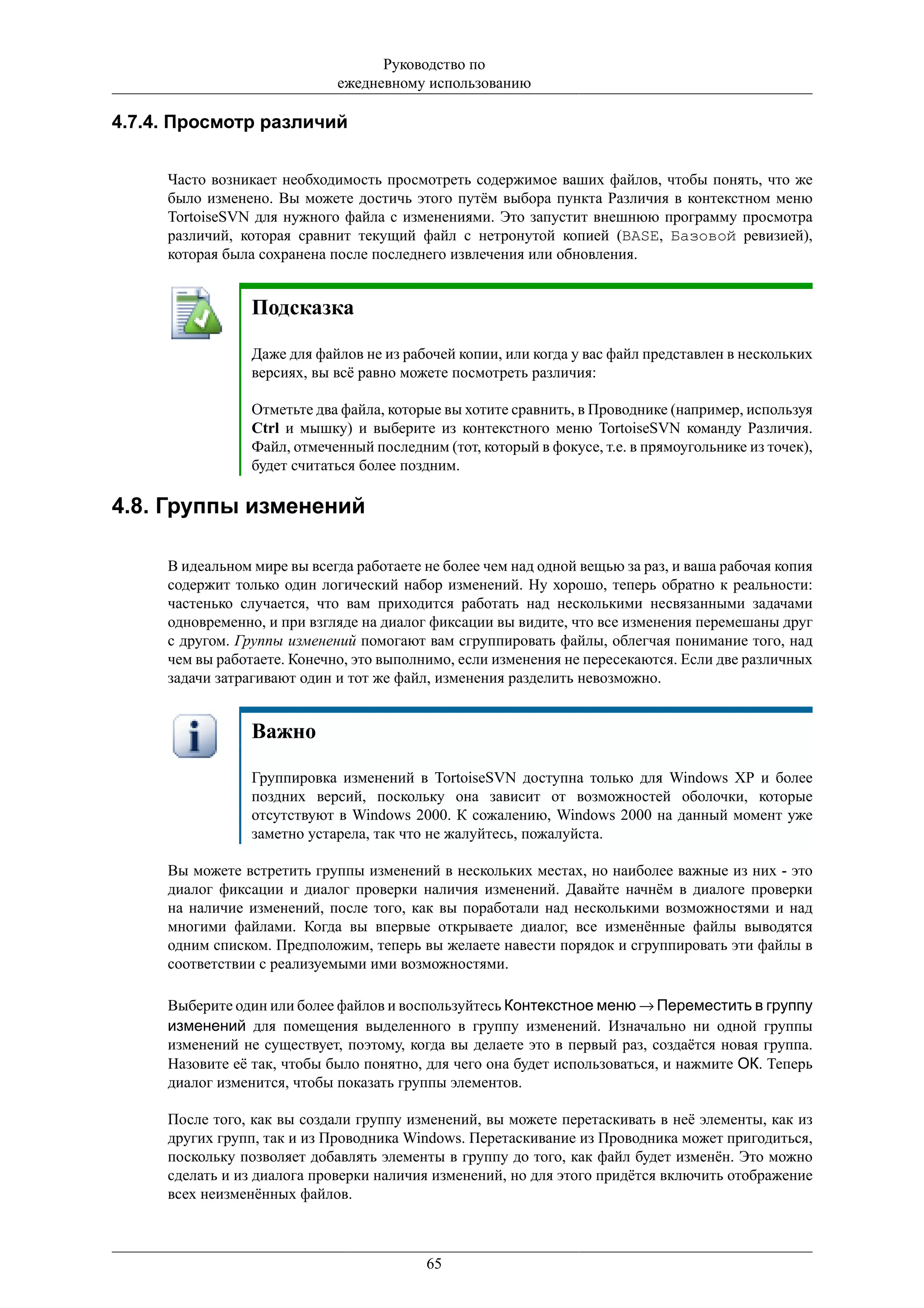 Руководство по
                             ежедневному использованию

4.7.4. Просмотр различий


     Часто возникает необходимость просмотреть содержимое ваших файлов, чтобы понять, что же
     было изменено. Вы можете достичь этого путём выбора пункта Различия в контекстном меню
     TortoiseSVN для нужного файла с изменениями. Это запустит внешнюю программу просмотра
     различий, которая сравнит текущий файл с нетронутой копией (BASE, Базовой ревизией),
     которая была сохранена после последнего извлечения или обновления.


                 Подсказка

                 Даже для файлов не из рабочей копии, или когда у вас файл представлен в нескольких
                 версиях, вы всё равно можете посмотреть различия:

                 Отметьте два файла, которые вы хотите сравнить, в Проводнике (например, используя
                 Ctrl и мышку) и выберите из контекстного меню TortoiseSVN команду Различия.
                 Файл, отмеченный последним (тот, который в фокусе, т.е. в прямоугольнике из точек),
                 будет считаться более поздним.

4.8. Группы изменений

     В идеальном мире вы всегда работаете не более чем над одной вещью за раз, и ваша рабочая копия
     содержит только один логический набор изменений. Ну хорошо, теперь обратно к реальности:
     частенько случается, что вам приходится работать над несколькими несвязанными задачами
     одновременно, и при взгляде на диалог фиксации вы видите, что все изменения перемешаны друг
     с другом. Группы изменений помогают вам сгруппировать файлы, облегчая понимание того, над
     чем вы работаете. Конечно, это выполнимо, если изменения не пересекаются. Если две различных
     задачи затрагивают один и тот же файл, изменения разделить невозможно.


                 Важно

                 Группировка изменений в TortoiseSVN доступна только для Windows XP и более
                 поздних версий, поскольку она зависит от возможностей оболочки, которые
                 отсутствуют в Windows 2000. К сожалению, Windows 2000 на данный момент уже
                 заметно устарела, так что не жалуйтесь, пожалуйста.

     Вы можете встретить группы изменений в нескольких местах, но наиболее важные из них - это
     диалог фиксации и диалог проверки наличия изменений. Давайте начнём в диалоге проверки
     на наличие изменений, после того, как вы поработали над несколькими возможностями и над
     многими файлами. Когда вы впервые открываете диалог, все изменённые файлы выводятся
     одним списком. Предположим, теперь вы желаете навести порядок и сгруппировать эти файлы в
     соответствии с реализуемыми ими возможностями.

     Выберите один или более файлов и воспользуйтесь Контекстное меню → Переместить в группу
     изменений для помещения выделенного в группу изменений. Изначально ни одной группы
     изменений не существует, поэтому, когда вы делаете это в первый раз, создаётся новая группа.
     Назовите её так, чтобы было понятно, для чего она будет использоваться, и нажмите ОК. Теперь
     диалог изменится, чтобы показать группы элементов.

     После того, как вы создали группу изменений, вы можете перетаскивать в неё элементы, как из
     других групп, так и из Проводника Windows. Перетаскивание из Проводника может пригодиться,
     поскольку позволяет добавлять элементы в группу до того, как файл будет изменён. Это можно
     сделать и из диалога проверки наличия изменений, но для этого придётся включить отображение
     всех неизменённых файлов.



                                          65
 
