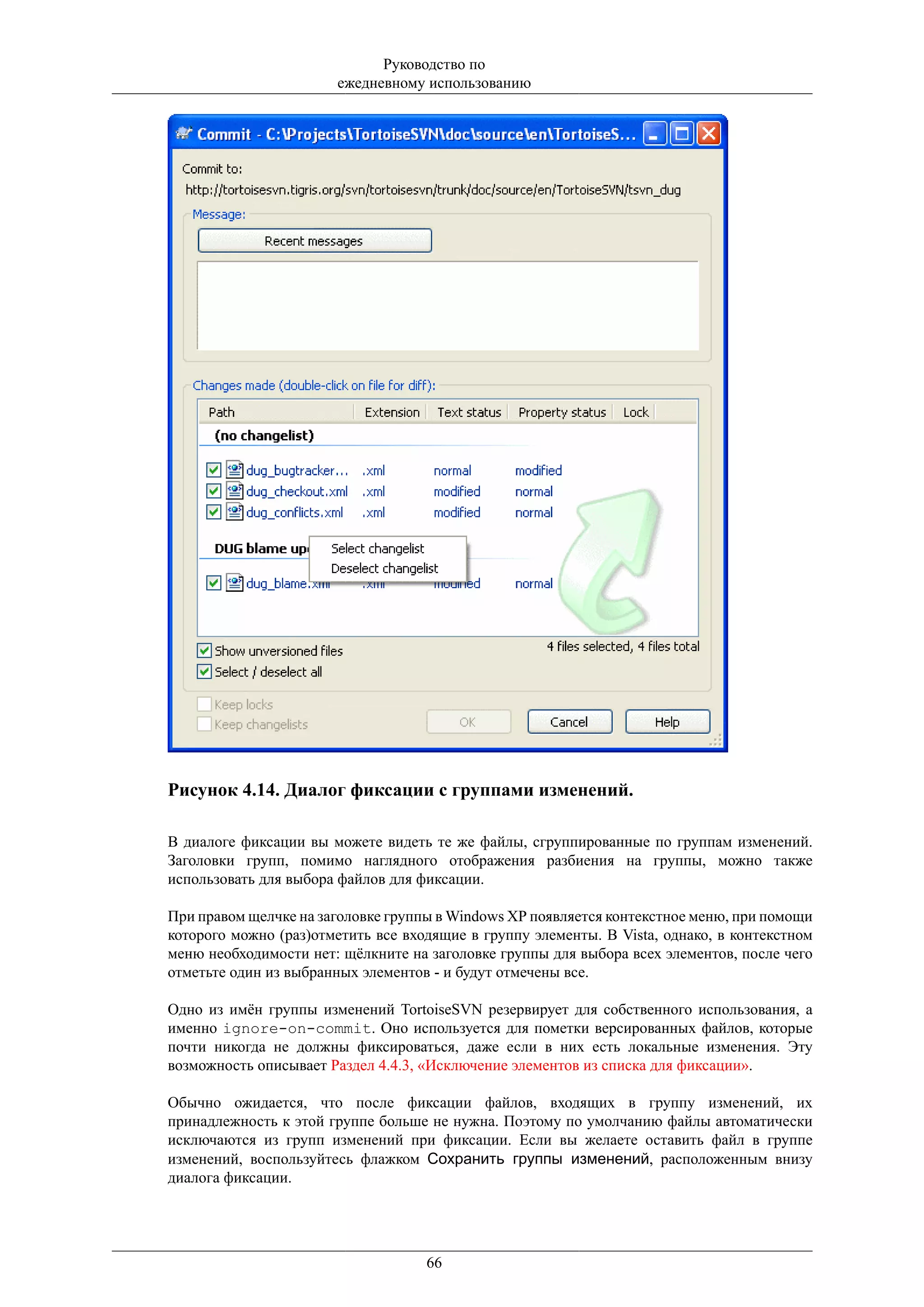 Руководство по
                       ежедневному использованию




Рисунок 4.14. Диалог фиксации с группами изменений.

В диалоге фиксации вы можете видеть те же файлы, сгруппированные по группам изменений.
Заголовки групп, помимо наглядного отображения разбиения на группы, можно также
использовать для выбора файлов для фиксации.

При правом щелчке на заголовке группы в Windows XP появляется контекстное меню, при помощи
которого можно (раз)отметить все входящие в группу элементы. В Vista, однако, в контекстном
меню необходимости нет: щёлкните на заголовке группы для выбора всех элементов, после чего
отметьте один из выбранных элементов - и будут отмечены все.

Одно из имён группы изменений TortoiseSVN резервирует для собственного использования, а
именно ignore-on-commit. Оно используется для пометки версированных файлов, которые
почти никогда не должны фиксироваться, даже если в них есть локальные изменения. Эту
возможность описывает Раздел 4.4.3, «Исключение элементов из списка для фиксации».

Обычно ожидается, что после фиксации файлов, входящих в группу изменений, их
принадлежность к этой группе больше не нужна. Поэтому по умолчанию файлы автоматически
исключаются из групп изменений при фиксации. Если вы желаете оставить файл в группе
изменений, воспользуйтесь флажком Сохранить группы изменений, расположенным внизу
диалога фиксации.




                                    66
 
