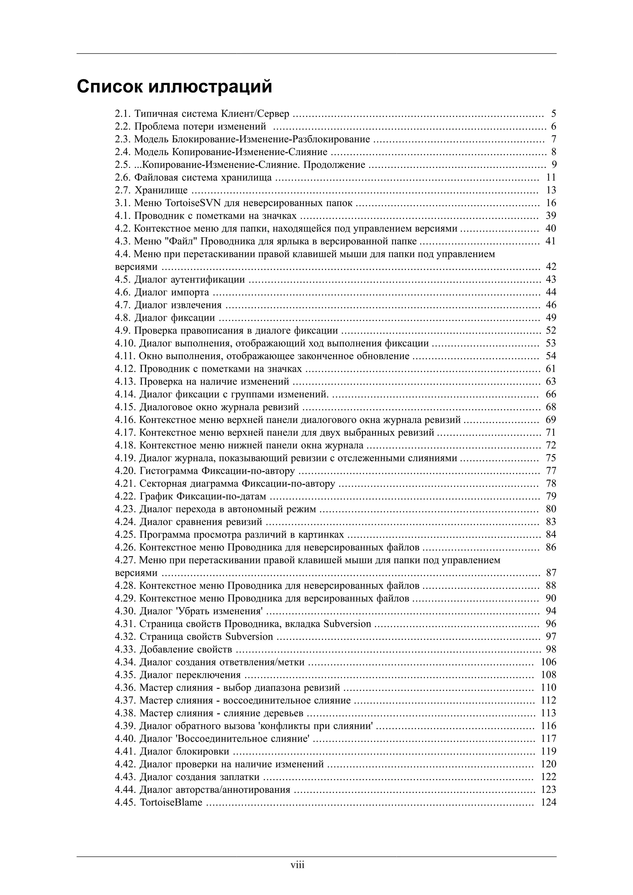 Список иллюстраций
   2.1. Типичная система Клиент/Сервер ............................................................................... 5
   2.2. Проблема потери изменений ...................................................................................... 6
   2.3. Модель Блокирование-Изменение-Разблокирование ...................................................... 7
   2.4. Модель Копирование-Изменение-Слияние .................................................................... 8
   2.5. ...Копирование-Изменение-Слияние. Продолжение ........................................................ 9
   2.6. Файловая система хранилища ................................................................................... 11
   2.7. Хранилище ............................................................................................................. 13
   3.1. Меню TortoiseSVN для неверсированных папок .......................................................... 16
   4.1. Проводник с пометками на значках ........................................................................... 39
   4.2. Контекстное меню для папки, находящейся под управлением версиями ......................... 40
   4.3. Меню "Файл" Проводника для ярлыка в версированной папке ...................................... 41
   4.4. Меню при перетаскивании правой клавишей мыши для папки под управлением
   версиями ....................................................................................................................... 42
   4.5. Диалог аутентификации ............................................................................................ 43
   4.6. Диалог импорта ....................................................................................................... 44
   4.7. Диалог извлечения ................................................................................................... 46
   4.8. Диалог фиксации ..................................................................................................... 49
   4.9. Проверка правописания в диалоге фиксации ............................................................... 52
   4.10. Диалог выполнения, отображающий ход выполнения фиксации .................................. 53
   4.11. Окно выполнения, отображающее законченное обновление ........................................ 54
   4.12. Проводник с пометками на значках .......................................................................... 61
   4.13. Проверка на наличие изменений .............................................................................. 63
   4.14. Диалог фиксации с группами изменений. ................................................................. 66
   4.15. Диалоговое окно журнала ревизий ........................................................................... 68
   4.16. Контекстное меню верхней панели диалогового окна журнала ревизий ........................ 69
   4.17. Контекстное меню верхней панели для двух выбранных ревизий ................................. 71
   4.18. Контекстное меню нижней панели окна журнала ....................................................... 72
   4.19. Диалог журнала, показывающий ревизии с отслеженными слияниями ......................... 75
   4.20. Гистограмма Фиксации-по-автору ............................................................................ 77
   4.21. Секторная диаграмма Фиксации-по-автору ............................................................... 78
   4.22. График Фиксации-по-датам ..................................................................................... 79
   4.23. Диалог перехода в автономный режим ..................................................................... 80
   4.24. Диалог сравнения ревизий ...................................................................................... 83
   4.25. Программа просмотра различий в картинках ............................................................. 84
   4.26. Контекстное меню Проводника для неверсированных файлов ..................................... 86
   4.27. Меню при перетаскивании правой клавишей мыши для папки под управлением
   версиями ....................................................................................................................... 87
   4.28. Контекстное меню Проводника для неверсированных файлов ..................................... 88
   4.29. Контекстное меню Проводника для версированных файлов ........................................ 90
   4.30. Диалог 'Убрать изменения' ...................................................................................... 94
   4.31. Страница свойств Проводника, вкладка Subversion .................................................... 96
   4.32. Страница свойств Subversion ................................................................................... 97
   4.33. Добавление свойств ................................................................................................ 98
   4.34. Диалог создания ответвления/метки ....................................................................... 106
   4.35. Диалог переключения ........................................................................................... 108
   4.36. Мастер слияния - выбор диапазона ревизий ............................................................ 110
   4.37. Мастер слияния - воссоединительное слияние ......................................................... 112
   4.38. Мастер слияния - слияние деревьев ........................................................................ 113
   4.39. Диалог обратного вызова 'конфликты при слиянии' .................................................. 116
   4.40. Диалог 'Воссоединительное слияние' ...................................................................... 117
   4.41. Диалог блокировки ............................................................................................... 119
   4.42. Диалог проверки на наличие изменений ................................................................. 120
   4.43. Диалог создания заплатки ..................................................................................... 122
   4.44. Диалог авторства/аннотирования ............................................................................ 123
   4.45. TortoiseBlame ....................................................................................................... 124




                                                      viii
 