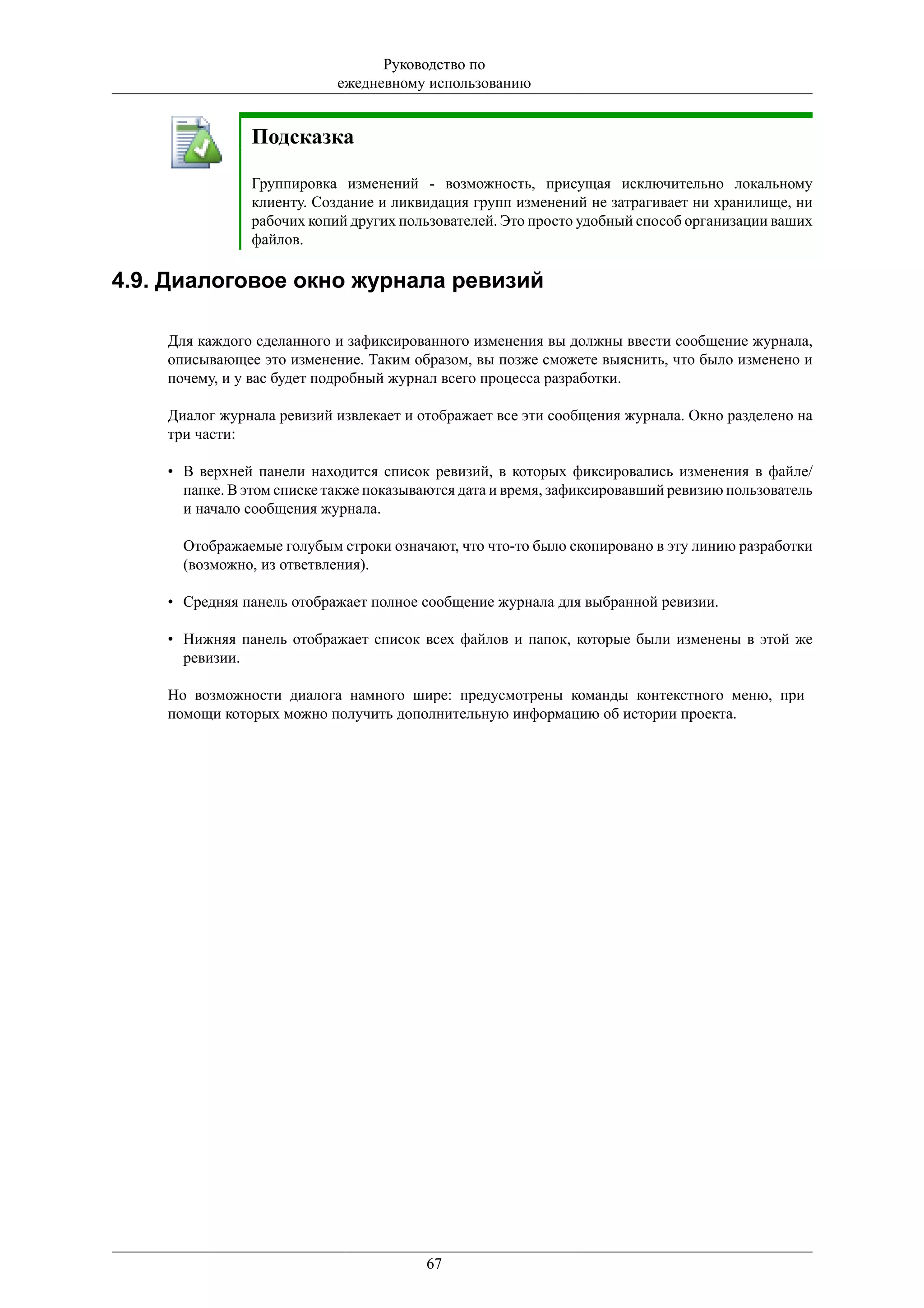 Руководство по
                            ежедневному использованию


               Подсказка

               Группировка изменений - возможность, присущая исключительно локальному
               клиенту. Создание и ликвидация групп изменений не затрагивает ни хранилище, ни
               рабочих копий других пользователей. Это просто удобный способ организации ваших
               файлов.

4.9. Диалоговое окно журнала ревизий

    Для каждого сделанного и зафиксированного изменения вы должны ввести сообщение журнала,
    описывающее это изменение. Таким образом, вы позже сможете выяснить, что было изменено и
    почему, и у вас будет подробный журнал всего процесса разработки.

    Диалог журнала ревизий извлекает и отображает все эти сообщения журнала. Окно разделено на
    три части:

    • В верхней панели находится список ревизий, в которых фиксировались изменения в файле/
      папке. В этом списке также показываются дата и время, зафиксировавший ревизию пользователь
      и начало сообщения журнала.

      Отображаемые голубым строки означают, что что-то было скопировано в эту линию разработки
      (возможно, из ответвления).

    • Средняя панель отображает полное сообщение журнала для выбранной ревизии.

    • Нижняя панель отображает список всех файлов и папок, которые были изменены в этой же
      ревизии.

    Но возможности диалога намного шире: предусмотрены команды контекстного меню, при
    помощи которых можно получить дополнительную информацию об истории проекта.




                                        67
 