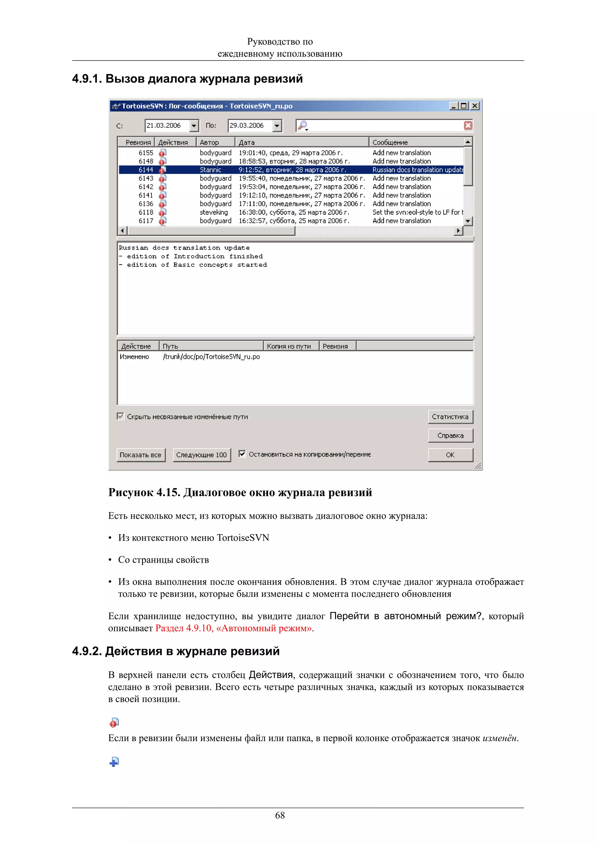 Руководство по
                             ежедневному использованию

4.9.1. Вызов диалога журнала ревизий




     Рисунок 4.15. Диалоговое окно журнала ревизий
     Есть несколько мест, из которых можно вызвать диалоговое окно журнала:

     • Из контекстного меню TortoiseSVN

     • Со страницы свойств

     • Из окна выполнения после окончания обновления. В этом случае диалог журнала отображает
       только те ревизии, которые были изменены с момента последнего обновления

     Если хранилище недоступно, вы увидите диалог Перейти в автономный режим?, который
     описывает Раздел 4.9.10, «Автономный режим».

4.9.2. Действия в журнале ревизий
     В верхней панели есть столбец Действия, содержащий значки с обозначением того, что было
     сделано в этой ревизии. Всего есть четыре различных значка, каждый из которых показывается
     в своей позиции.


     Если в ревизии были изменены файл или папка, в первой колонке отображается значок изменён.




                                          68
 