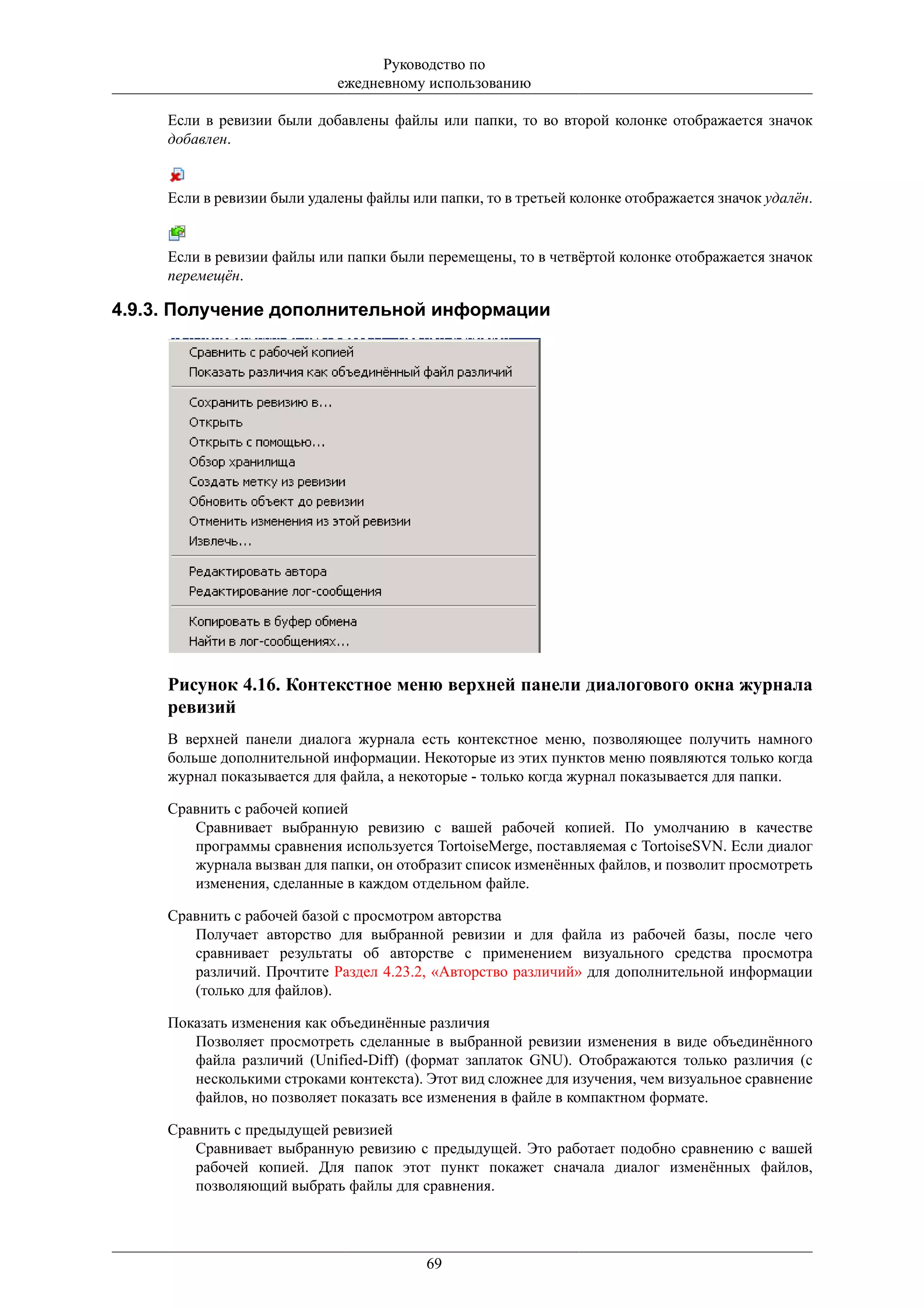 Руководство по
                             ежедневному использованию

     Если в ревизии были добавлены файлы или папки, то во второй колонке отображается значок
     добавлен.


     Если в ревизии были удалены файлы или папки, то в третьей колонке отображается значок удалён.


     Если в ревизии файлы или папки были перемещены, то в четвёртой колонке отображается значок
     перемещён.

4.9.3. Получение дополнительной информации




     Рисунок 4.16. Контекстное меню верхней панели диалогового окна журнала
     ревизий
     В верхней панели диалога журнала есть контекстное меню, позволяющее получить намного
     больше дополнительной информации. Некоторые из этих пунктов меню появляются только когда
     журнал показывается для файла, а некоторые - только когда журнал показывается для папки.

     Сравнить с рабочей копией
        Сравнивает выбранную ревизию с вашей рабочей копией. По умолчанию в качестве
        программы сравнения используется TortoiseMerge, поставляемая с TortoiseSVN. Если диалог
        журнала вызван для папки, он отобразит список изменённых файлов, и позволит просмотреть
        изменения, сделанные в каждом отдельном файле.

     Сравнить с рабочей базой с просмотром авторства
        Получает авторство для выбранной ревизии и для файла из рабочей базы, после чего
        сравнивает результаты об авторстве с применением визуального средства просмотра
        различий. Прочтите Раздел 4.23.2, «Авторство различий» для дополнительной информации
        (только для файлов).

     Показать изменения как объединённые различия
        Позволяет просмотреть сделанные в выбранной ревизии изменения в виде объединённого
        файла различий (Unified-Diff) (формат заплаток GNU). Отображаются только различия (с
        несколькими строками контекста). Этот вид сложнее для изучения, чем визуальное сравнение
        файлов, но позволяет показать все изменения в файле в компактном формате.

     Сравнить с предыдущей ревизией
        Сравнивает выбранную ревизию с предыдущей. Это работает подобно сравнению с вашей
        рабочей копией. Для папок этот пункт покажет сначала диалог изменённых файлов,
        позволяющий выбрать файлы для сравнения.




                                          69
 