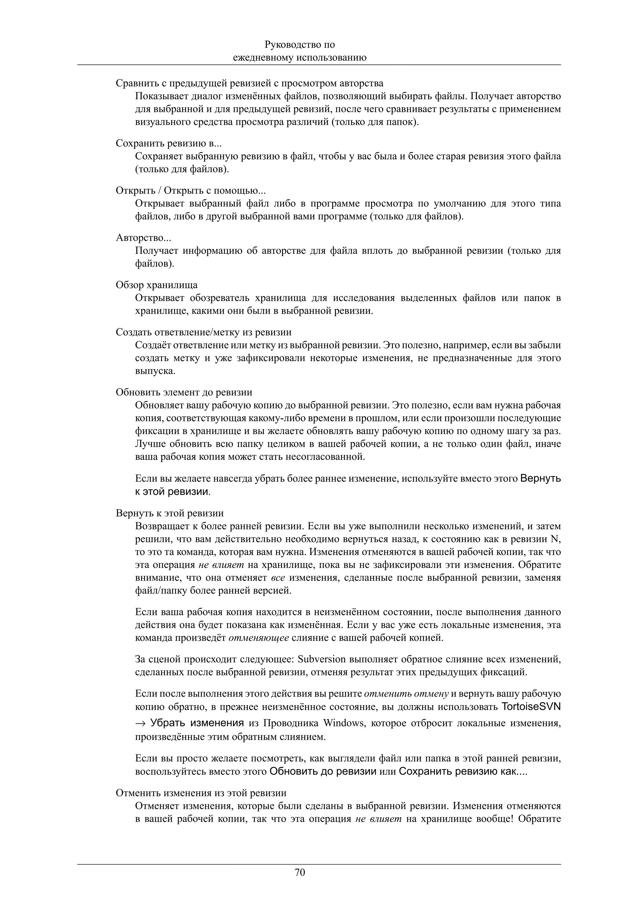Руководство по
                        ежедневному использованию

Сравнить с предыдущей ревизией с просмотром авторства
   Показывает диалог изменённых файлов, позволяющий выбирать файлы. Получает авторство
   для выбранной и для предыдущей ревизий, после чего сравнивает результаты с применением
   визуального средства просмотра различий (только для папок).

Сохранить ревизию в...
   Сохраняет выбранную ревизию в файл, чтобы у вас была и более старая ревизия этого файла
   (только для файлов).

Открыть / Открыть с помощью...
   Открывает выбранный файл либо в программе просмотра по умолчанию для этого типа
   файлов, либо в другой выбранной вами программе (только для файлов).

Авторство...
   Получает информацию об авторстве для файла вплоть до выбранной ревизии (только для
   файлов).

Обзор хранилища
   Открывает обозреватель хранилища для исследования выделенных файлов или папок в
   хранилище, какими они были в выбранной ревизии.

Создать ответвление/метку из ревизии
    Создаёт ответвление или метку из выбранной ревизии. Это полезно, например, если вы забыли
    создать метку и уже зафиксировали некоторые изменения, не предназначенные для этого
    выпуска.

Обновить элемент до ревизии
   Обновляет вашу рабочую копию до выбранной ревизии. Это полезно, если вам нужна рабочая
   копия, соответствующая какому-либо времени в прошлом, или если произошли последующие
   фиксации в хранилище и вы желаете обновлять вашу рабочую копию по одному шагу за раз.
   Лучше обновить всю папку целиком в вашей рабочей копии, а не только один файл, иначе
   ваша рабочая копия может стать несогласованной.

    Если вы желаете навсегда убрать более раннее изменение, используйте вместо этого Вернуть
    к этой ревизии.

Вернуть к этой ревизии
   Возвращает к более ранней ревизии. Если вы уже выполнили несколько изменений, и затем
   решили, что вам действительно необходимо вернуться назад, к состоянию как в ревизии N,
   то это та команда, которая вам нужна. Изменения отменяются в вашей рабочей копии, так что
   эта операция не влияет на хранилище, пока вы не зафиксировали эти изменения. Обратите
   внимание, что она отменяет все изменения, сделанные после выбранной ревизии, заменяя
   файл/папку более ранней версией.

    Если ваша рабочая копия находится в неизменённом состоянии, после выполнения данного
    действия она будет показана как изменённая. Если у вас уже есть локальные изменения, эта
    команда произведёт отменяющее слияние с вашей рабочей копией.

    За сценой происходит следующее: Subversion выполняет обратное слияние всех изменений,
    сделанных после выбранной ревизии, отменяя результат этих предыдущих фиксаций.

    Если после выполнения этого действия вы решите отменить отмену и вернуть вашу рабочую
    копию обратно, в прежнее неизменённое состояние, вы должны использовать TortoiseSVN
    → Убрать изменения из Проводника Windows, которое отбросит локальные изменения,
    произведённые этим обратным слиянием.

    Если вы просто желаете посмотреть, как выглядели файл или папка в этой ранней ревизии,
    воспользуйтесь вместо этого Обновить до ревизии или Сохранить ревизию как....

Отменить изменения из этой ревизии
   Отменяет изменения, которые были сделаны в выбранной ревизии. Изменения отменяются
   в вашей рабочей копии, так что эта операция не влияет на хранилище вообще! Обратите




                                     70
 