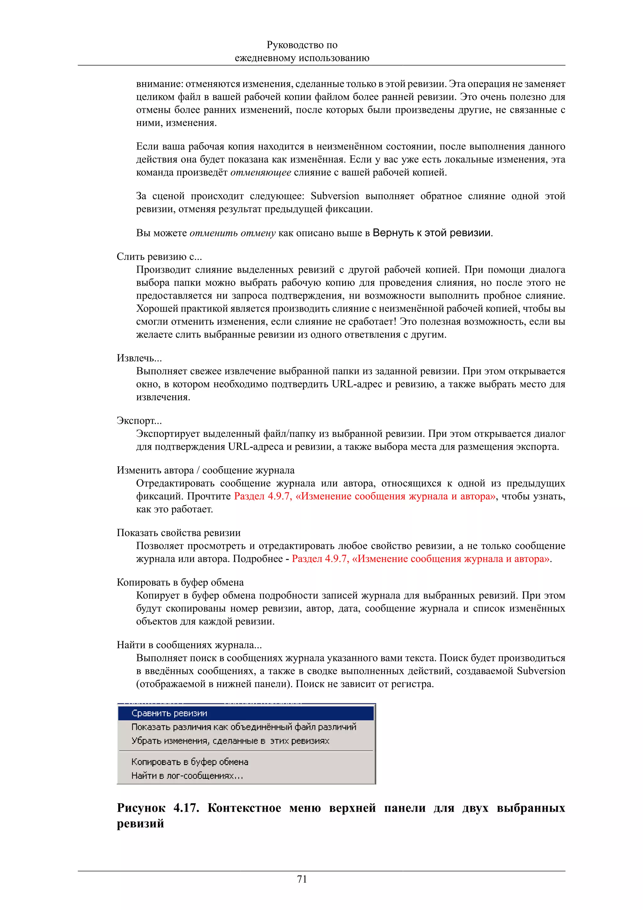 Руководство по
                       ежедневному использованию

   внимание: отменяются изменения, сделанные только в этой ревизии. Эта операция не заменяет
   целиком файл в вашей рабочей копии файлом более ранней ревизии. Это очень полезно для
   отмены более ранних изменений, после которых были произведены другие, не связанные с
   ними, изменения.

   Если ваша рабочая копия находится в неизменённом состоянии, после выполнения данного
   действия она будет показана как изменённая. Если у вас уже есть локальные изменения, эта
   команда произведёт отменяющее слияние с вашей рабочей копией.

   За сценой происходит следующее: Subversion выполняет обратное слияние одной этой
   ревизии, отменяя результат предыдущей фиксации.

   Вы можете отменить отмену как описано выше в Вернуть к этой ревизии.

Слить ревизию с...
   Производит слияние выделенных ревизий с другой рабочей копией. При помощи диалога
   выбора папки можно выбрать рабочую копию для проведения слияния, но после этого не
   предоставляется ни запроса подтверждения, ни возможности выполнить пробное слияние.
   Хорошей практикой является производить слияние с неизменённой рабочей копией, чтобы вы
   смогли отменить изменения, если слияние не сработает! Это полезная возможность, если вы
   желаете слить выбранные ревизии из одного ответвления с другим.

Извлечь...
   Выполняет свежее извлечение выбранной папки из заданной ревизии. При этом открывается
   окно, в котором необходимо подтвердить URL-адрес и ревизию, а также выбрать место для
   извлечения.

Экспорт...
   Экспортирует выделенный файл/папку из выбранной ревизии. При этом открывается диалог
   для подтверждения URL-адреса и ревизии, а также выбора места для размещения экспорта.

Изменить автора / сообщение журнала
   Отредактировать сообщение журнала или автора, относящихся к одной из предыдущих
   фиксаций. Прочтите Раздел 4.9.7, «Изменение сообщения журнала и автора», чтобы узнать,
   как это работает.

Показать свойства ревизии
   Позволяет просмотреть и отредактировать любое свойство ревизии, а не только сообщение
   журнала или автора. Подробнее - Раздел 4.9.7, «Изменение сообщения журнала и автора».

Копировать в буфер обмена
   Копирует в буфер обмена подробности записей журнала для выбранных ревизий. При этом
   будут скопированы номер ревизии, автор, дата, сообщение журнала и список изменённых
   объектов для каждой ревизии.

Найти в сообщениях журнала...
   Выполняет поиск в сообщениях журнала указанного вами текста. Поиск будет производиться
   в введённых сообщениях, а также в сводке выполненных действий, создаваемой Subversion
   (отображаемой в нижней панели). Поиск не зависит от регистра.




Рисунок 4.17. Контекстное меню верхней панели для двух выбранных
ревизий



                                    71
 