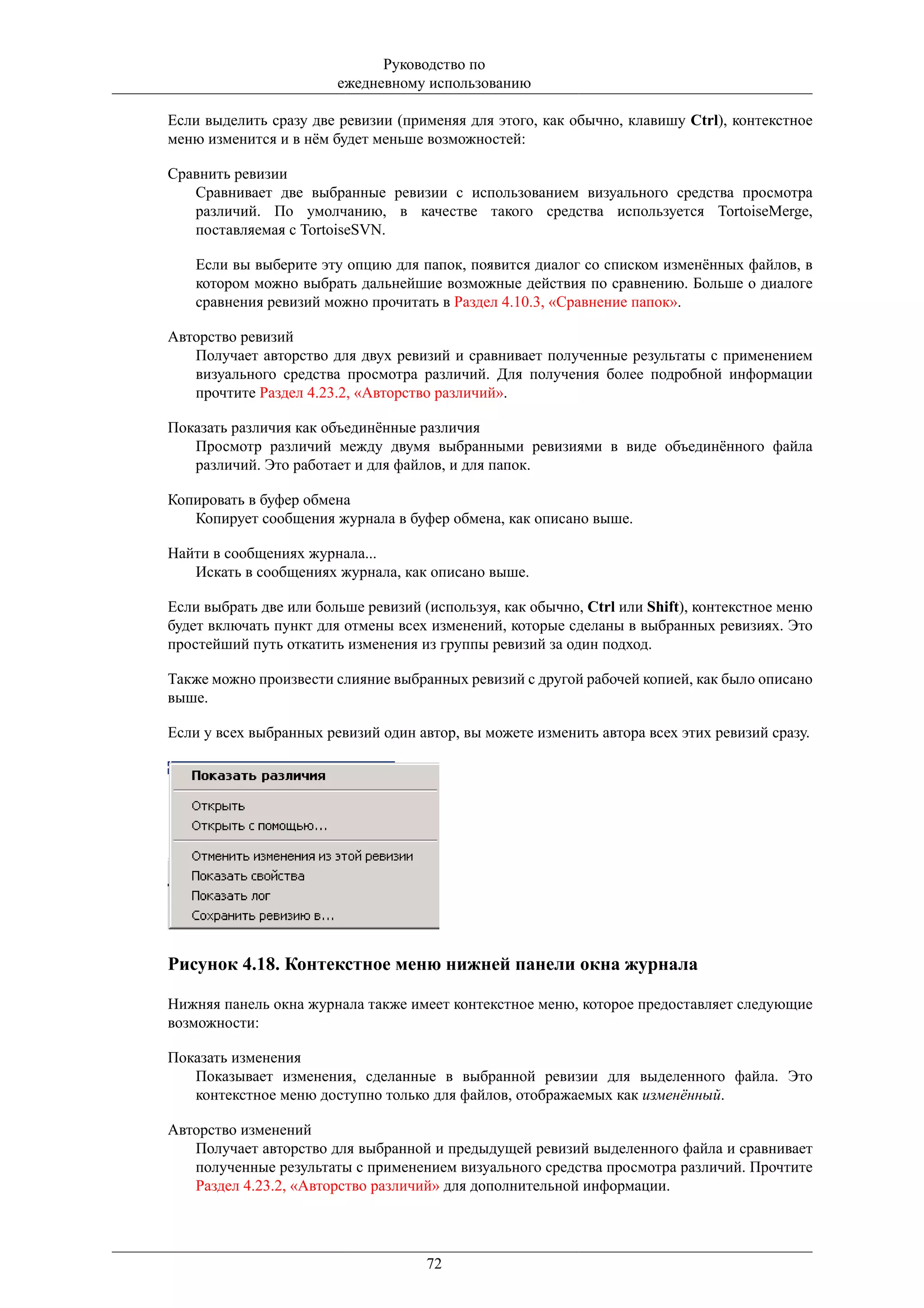Руководство по
                        ежедневному использованию

Если выделить сразу две ревизии (применяя для этого, как обычно, клавишу Ctrl), контекстное
меню изменится и в нём будет меньше возможностей:

Сравнить ревизии
   Сравнивает две выбранные ревизии с использованием визуального средства просмотра
   различий. По умолчанию, в качестве такого средства используется TortoiseMerge,
   поставляемая с TortoiseSVN.

    Если вы выберите эту опцию для папок, появится диалог со списком изменённых файлов, в
    котором можно выбрать дальнейшие возможные действия по сравнению. Больше о диалоге
    сравнения ревизий можно прочитать в Раздел 4.10.3, «Сравнение папок».

Авторство ревизий
   Получает авторство для двух ревизий и сравнивает полученные результаты с применением
   визуального средства просмотра различий. Для получения более подробной информации
   прочтите Раздел 4.23.2, «Авторство различий».

Показать различия как объединённые различия
   Просмотр различий между двумя выбранными ревизиями в виде объединённого файла
   различий. Это работает и для файлов, и для папок.

Копировать в буфер обмена
   Копирует сообщения журнала в буфер обмена, как описано выше.

Найти в сообщениях журнала...
   Искать в сообщениях журнала, как описано выше.

Если выбрать две или больше ревизий (используя, как обычно, Ctrl или Shift), контекстное меню
будет включать пункт для отмены всех изменений, которые сделаны в выбранных ревизиях. Это
простейший путь откатить изменения из группы ревизий за один подход.

Также можно произвести слияние выбранных ревизий с другой рабочей копией, как было описано
выше.

Если у всех выбранных ревизий один автор, вы можете изменить автора всех этих ревизий сразу.




Рисунок 4.18. Контекстное меню нижней панели окна журнала

Нижняя панель окна журнала также имеет контекстное меню, которое предоставляет следующие
возможности:

Показать изменения
   Показывает изменения, сделанные в выбранной ревизии для выделенного файла. Это
   контекстное меню доступно только для файлов, отображаемых как изменённый.

Авторство изменений
   Получает авторство для выбранной и предыдущей ревизий выделенного файла и сравнивает
   полученные результаты с применением визуального средства просмотра различий. Прочтите
   Раздел 4.23.2, «Авторство различий» для дополнительной информации.




                                     72
 