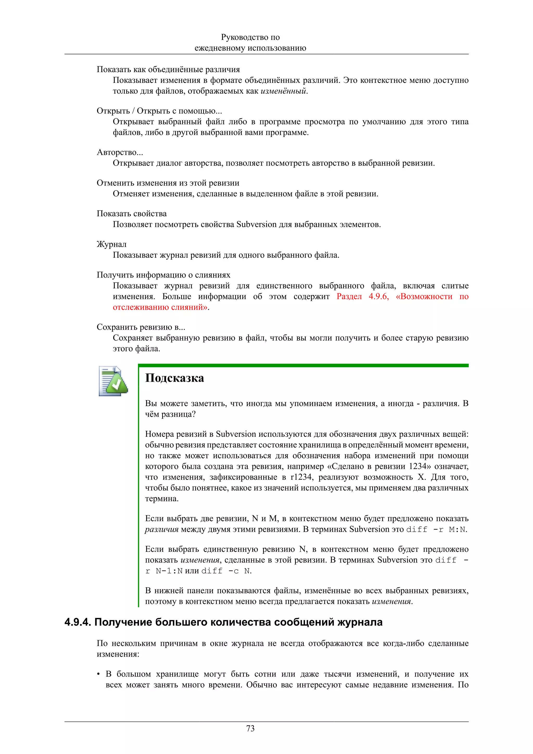Руководство по
                            ежедневному использованию

     Показать как объединённые различия
        Показывает изменения в формате объединённых различий. Это контекстное меню доступно
        только для файлов, отображаемых как изменённый.

     Открыть / Открыть с помощью...
        Открывает выбранный файл либо в программе просмотра по умолчанию для этого типа
        файлов, либо в другой выбранной вами программе.

     Авторство...
        Открывает диалог авторства, позволяет посмотреть авторство в выбранной ревизии.

     Отменить изменения из этой ревизии
        Отменяет изменения, сделанные в выделенном файле в этой ревизии.

     Показать свойства
        Позволяет посмотреть свойства Subversion для выбранных элементов.

     Журнал
        Показывает журнал ревизий для одного выбранного файла.

     Получить информацию о слияниях
        Показывает журнал ревизий для единственного выбранного файла, включая слитые
        изменения. Больше информации об этом содержит Раздел 4.9.6, «Возможности по
        отслеживанию слияний».

     Сохранить ревизию в...
        Сохраняет выбранную ревизию в файл, чтобы вы могли получить и более старую ревизию
        этого файла.


                Подсказка
                Вы можете заметить, что иногда мы упоминаем изменения, а иногда - различия. В
                чём разница?

                Номера ревизий в Subversion используются для обозначения двух различных вещей:
                обычно ревизия представляет состояние хранилища в определённый момент времени,
                но также может использоваться для обозначения набора изменений при помощи
                которого была создана эта ревизия, например «Сделано в ревизии 1234» означает,
                что изменения, зафиксированные в r1234, реализуют возможность Х. Для того,
                чтобы было понятнее, какое из значений используется, мы применяем два различных
                термина.

                Если выбрать две ревизии, N и M, в контекстном меню будет предложено показать
                различия между двумя этими ревизиями. В терминах Subversion это diff -r M:N.

                Если выбрать единственную ревизию N, в контекстном меню будет предложено
                показать изменения, сделанные в этой ревизии. В терминах Subversion это diff -
                r N-1:N или diff -c N.

                В нижней панели показываются файлы, изменённые во всех выбранных ревизиях,
                поэтому в контекстном меню всегда предлагается показать изменения.

4.9.4. Получение большего количества сообщений журнала
     По нескольким причинам в окне журнала не всегда отображаются все когда-либо сделанные
     изменения:

     • В большом хранилище могут быть сотни или даже тысячи изменений, и получение их
       всех может занять много времени. Обычно вас интересуют самые недавние изменения. По



                                         73
 