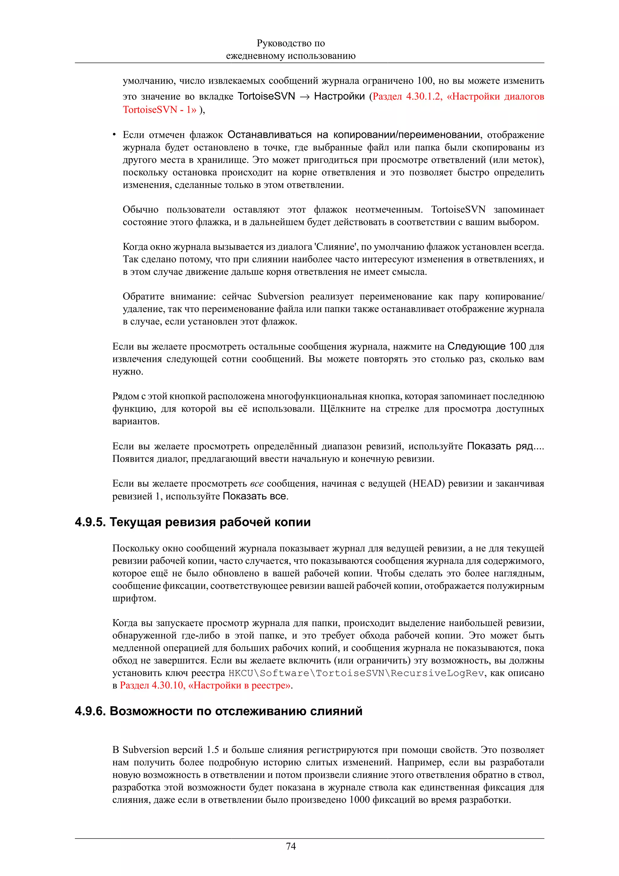 Руководство по
                             ежедневному использованию

       умолчанию, число извлекаемых сообщений журнала ограничено 100, но вы можете изменить
       это значение во вкладке TortoiseSVN → Настройки (Раздел 4.30.1.2, «Настройки диалогов
       TortoiseSVN - 1» ),

     • Если отмечен флажок Останавливаться на копировании/переименовании, отображение
       журнала будет остановлено в точке, где выбранные файл или папка были скопированы из
       другого места в хранилище. Это может пригодиться при просмотре ответвлений (или меток),
       поскольку остановка происходит на корне ответвления и это позволяет быстро определить
       изменения, сделанные только в этом ответвлении.

       Обычно пользователи оставляют этот флажок неотмеченным. TortoiseSVN запоминает
       состояние этого флажка, и в дальнейшем будет действовать в соответствии с вашим выбором.

       Когда окно журнала вызывается из диалога 'Слияние', по умолчанию флажок установлен всегда.
       Так сделано потому, что при слиянии наиболее часто интересуют изменения в ответвлениях, и
       в этом случае движение дальше корня ответвления не имеет смысла.

       Обратите внимание: сейчас Subversion реализует переименование как пару копирование/
       удаление, так что переименование файла или папки также останавливает отображение журнала
       в случае, если установлен этот флажок.

     Если вы желаете просмотреть остальные сообщения журнала, нажмите на Следующие 100 для
     извлечения следующей сотни сообщений. Вы можете повторять это столько раз, сколько вам
     нужно.

     Рядом с этой кнопкой расположена многофункциональная кнопка, которая запоминает последнюю
     функцию, для которой вы её использовали. Щёлкните на стрелке для просмотра доступных
     вариантов.

     Если вы желаете просмотреть определённый диапазон ревизий, используйте Показать ряд....
     Появится диалог, предлагающий ввести начальную и конечную ревизии.

     Если вы желаете просмотреть все сообщения, начиная с ведущей (HEAD) ревизии и заканчивая
     ревизией 1, используйте Показать все.

4.9.5. Текущая ревизия рабочей копии

     Поскольку окно сообщений журнала показывает журнал для ведущей ревизии, а не для текущей
     ревизии рабочей копии, часто случается, что показываются сообщения журнала для содержимого,
     которое ещё не было обновлено в вашей рабочей копии. Чтобы сделать это более наглядным,
     сообщение фиксации, соответствующее ревизии вашей рабочей копии, отображается полужирным
     шрифтом.

     Когда вы запускаете просмотр журнала для папки, происходит выделение наибольшей ревизии,
     обнаруженной где-либо в этой папке, и это требует обхода рабочей копии. Это может быть
     медленной операцией для больших рабочих копий, и сообщения журнала не показываются, пока
     обход не завершится. Если вы желаете включить (или ограничить) эту возможность, вы должны
     установить ключ реестра HKCUSoftwareTortoiseSVNRecursiveLogRev, как описано
     в Раздел 4.30.10, «Настройки в реестре».

4.9.6. Возможности по отслеживанию слияний


     В Subversion версий 1.5 и больше слияния регистрируются при помощи свойств. Это позволяет
     нам получить более подробную историю слитых изменений. Например, если вы разработали
     новую возможность в ответвлении и потом произвели слияние этого ответвления обратно в ствол,
     разработка этой возможности будет показана в журнале ствола как единственная фиксация для
     слияния, даже если в ответвлении было произведено 1000 фиксаций во время разработки.



                                         74
 