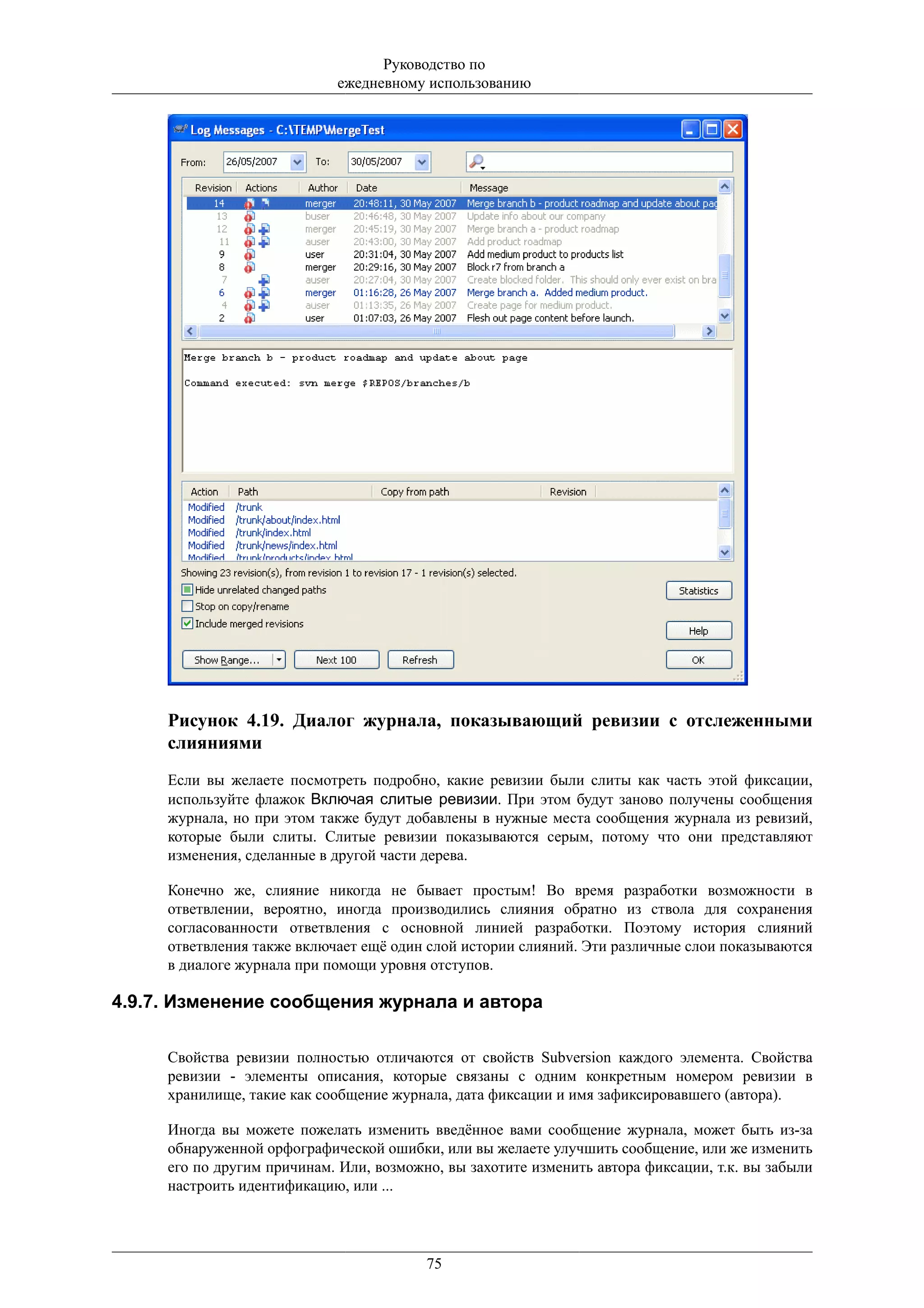 Руководство по
                            ежедневному использованию




     Рисунок 4.19. Диалог журнала, показывающий ревизии с отслеженными
     слияниями
     Если вы желаете посмотреть подробно, какие ревизии были слиты как часть этой фиксации,
     используйте флажок Включая слитые ревизии. При этом будут заново получены сообщения
     журнала, но при этом также будут добавлены в нужные места сообщения журнала из ревизий,
     которые были слиты. Слитые ревизии показываются серым, потому что они представляют
     изменения, сделанные в другой части дерева.

     Конечно же, слияние никогда не бывает простым! Во время разработки возможности в
     ответвлении, вероятно, иногда производились слияния обратно из ствола для сохранения
     согласованности ответвления с основной линией разработки. Поэтому история слияний
     ответвления также включает ещё один слой истории слияний. Эти различные слои показываются
     в диалоге журнала при помощи уровня отступов.

4.9.7. Изменение сообщения журнала и автора

     Свойства ревизии полностью отличаются от свойств Subversion каждого элемента. Свойства
     ревизии - элементы описания, которые связаны с одним конкретным номером ревизии в
     хранилище, такие как сообщение журнала, дата фиксации и имя зафиксировавшего (автора).

     Иногда вы можете пожелать изменить введённое вами сообщение журнала, может быть из-за
     обнаруженной орфографической ошибки, или вы желаете улучшить сообщение, или же изменить
     его по другим причинам. Или, возможно, вы захотите изменить автора фиксации, т.к. вы забыли
     настроить идентификацию, или ...




                                         75
 