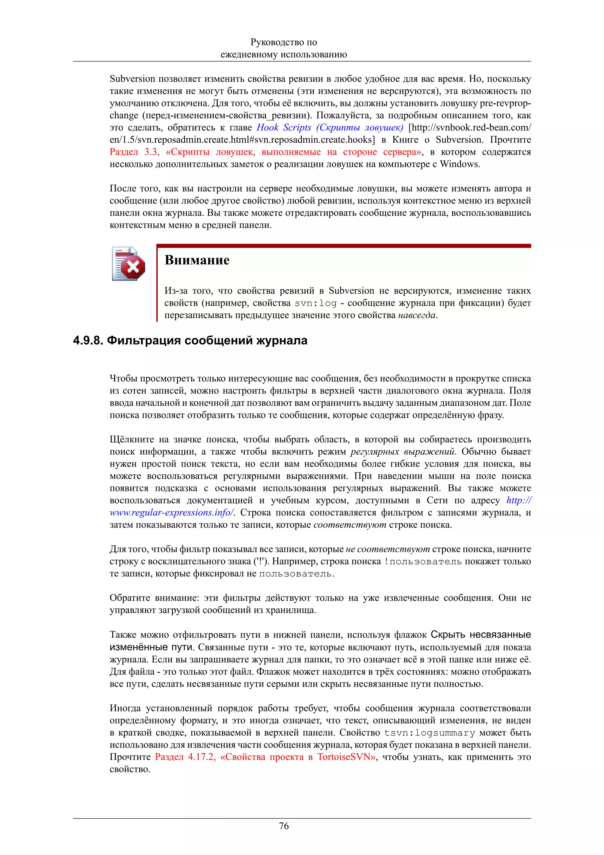 Руководство по
                             ежедневному использованию

     Subversion позволяет изменить свойства ревизии в любое удобное для вас время. Но, поскольку
     такие изменения не могут быть отменены (эти изменения не версируются), эта возможность по
     умолчанию отключена. Для того, чтобы её включить, вы должны установить ловушку pre-revprop-
     change (перед-изменением-свойства_ревизии). Пожалуйста, за подробным описанием того, как
     это сделать, обратитесь к главе Hook Scripts (Скрипты ловушек) [http://svnbook.red-bean.com/
     en/1.5/svn.reposadmin.create.html#svn.reposadmin.create.hooks] в Книге о Subversion. Прочтите
     Раздел 3.3, «Скрипты ловушек, выполняемые на стороне сервера», в котором содержатся
     несколько дополнительных заметок о реализации ловушек на компьютере с Windows.

     После того, как вы настроили на сервере необходимые ловушки, вы можете изменять автора и
     сообщение (или любое другое свойство) любой ревизии, используя контекстное меню из верхней
     панели окна журнала. Вы также можете отредактировать сообщение журнала, воспользовавшись
     контекстным меню в средней панели.


                 Внимание

                 Из-за того, что свойства ревизий в Subversion не версируются, изменение таких
                 свойств (например, свойства svn:log - сообщение журнала при фиксации) будет
                 перезаписывать предыдущее значение этого свойства навсегда.

4.9.8. Фильтрация сообщений журнала


     Чтобы просмотреть только интересующие вас сообщения, без необходимости в прокрутке списка
     из сотен записей, можно настроить фильтры в верхней части диалогового окна журнала. Поля
     ввода начальной и конечной дат позволяют вам ограничить выдачу заданным диапазоном дат. Поле
     поиска позволяет отобразить только те сообщения, которые содержат определённую фразу.

     Щёлкните на значке поиска, чтобы выбрать область, в которой вы собираетесь производить
     поиск информации, а также чтобы включить режим регулярных выражений. Обычно бывает
     нужен простой поиск текста, но если вам необходимы более гибкие условия для поиска, вы
     можете воспользоваться регулярными выражениями. При наведении мыши на поле поиска
     появится подсказка с основами использования регулярных выражений. Вы также можете
     воспользоваться документацией и учебным курсом, доступными в Сети по адресу http://
     www.regular-expressions.info/. Строка поиска сопоставляется фильтром с записями журнала, и
     затем показываются только те записи, которые соответствуют строке поиска.

     Для того, чтобы фильтр показывал все записи, которые не соответствуют строке поиска, начните
     строку с восклицательного знака ('!'). Например, строка поиска !пользователь покажет только
     те записи, которые фиксировал не пользователь.

     Обратите внимание: эти фильтры действуют только на уже извлеченные сообщения. Они не
     управляют загрузкой сообщений из хранилища.

     Также можно отфильтровать пути в нижней панели, используя флажок Скрыть несвязанные
     изменённые пути. Связанные пути - это те, которые включают путь, используемый для показа
     журнала. Если вы запрашиваете журнал для папки, то это означает всё в этой папке или ниже её.
     Для файла - это только этот файл. Флажок может находится в трёх состояниях: можно отображать
     все пути, сделать несвязанные пути серыми или скрыть несвязанные пути полностью.

     Иногда установленный порядок работы требует, чтобы сообщения журнала соответствовали
     определённому формату, и это иногда означает, что текст, описывающий изменения, не виден
     в краткой сводке, показываемой в верхней панели. Свойство tsvn:logsummary может быть
     использовано для извлечения части сообщения журнала, которая будет показана в верхней панели.
     Прочтите Раздел 4.17.2, «Свойства проекта в TortoiseSVN», чтобы узнать, как применить это
     свойство.




                                          76
 