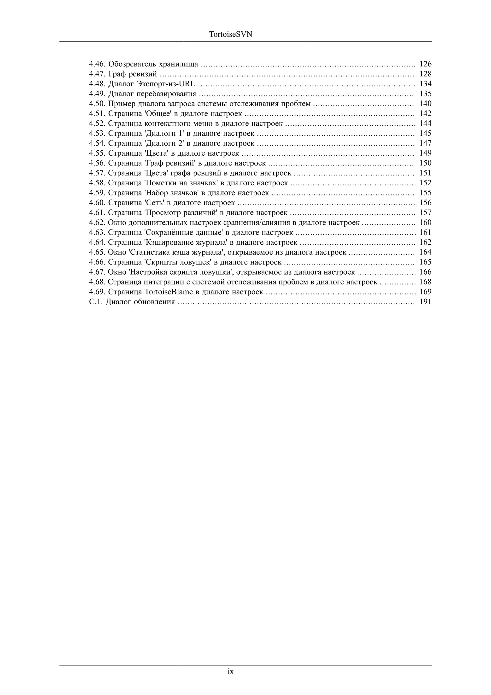 TortoiseSVN


4.46. Обозреватель хранилища .......................................................................................         126
4.47. Граф ревизий .......................................................................................................   128
4.48. Диалог Экспорт-из-URL ........................................................................................         134
4.49. Диалог перебазирования .......................................................................................         135
4.50. Пример диалога запроса системы отслеживания проблем .........................................                          140
4.51. Страница 'Общее' в диалоге настроек .....................................................................              142
4.52. Страница контекстного меню в диалоге настроек .....................................................                    144
4.53. Страница 'Диалоги 1' в диалоге настроек ................................................................               145
4.54. Страница 'Диалоги 2' в диалоге настроек ................................................................               147
4.55. Страница 'Цвета' в диалоге настроек ......................................................................             149
4.56. Страница 'Граф ревизий' в диалоге настроек ...........................................................                 150
4.57. Страница 'Цвета' графа ревизий в диалоге настроек .................................................                    151
4.58. Страница 'Пометки на значках' в диалоге настроек ...................................................                   152
4.59. Страница 'Набор значков' в диалоге настроек ..........................................................                 155
4.60. Страница 'Сеть' в диалоге настроек ........................................................................            156
4.61. Страница 'Просмотр различий' в диалоге настроек ...................................................                    157
4.62. Окно дополнительных настроек сравнения/слияния в диалоге настроек ......................                               160
4.63. Страница 'Сохранённые данные' в диалоге настроек .................................................                     161
4.64. Страница 'Кэширование журнала' в диалоге настроек ...............................................                      162
4.65. Окно 'Статистика кэша журнала', открываемое из диалога настроек ...........................                            164
4.66. Страница 'Скрипты ловушек' в диалоге настроек .....................................................                    165
4.67. Окно 'Настройка скрипта ловушки', открываемое из диалога настроек ........................                             166
4.68. Страница интеграции с системой отслеживания проблем в диалоге настроек ...............                                 168
4.69. Страница TortoiseBlame в диалоге настроек .............................................................                169
C.1. Диалог обновления ................................................................................................      191




                                                   ix
 