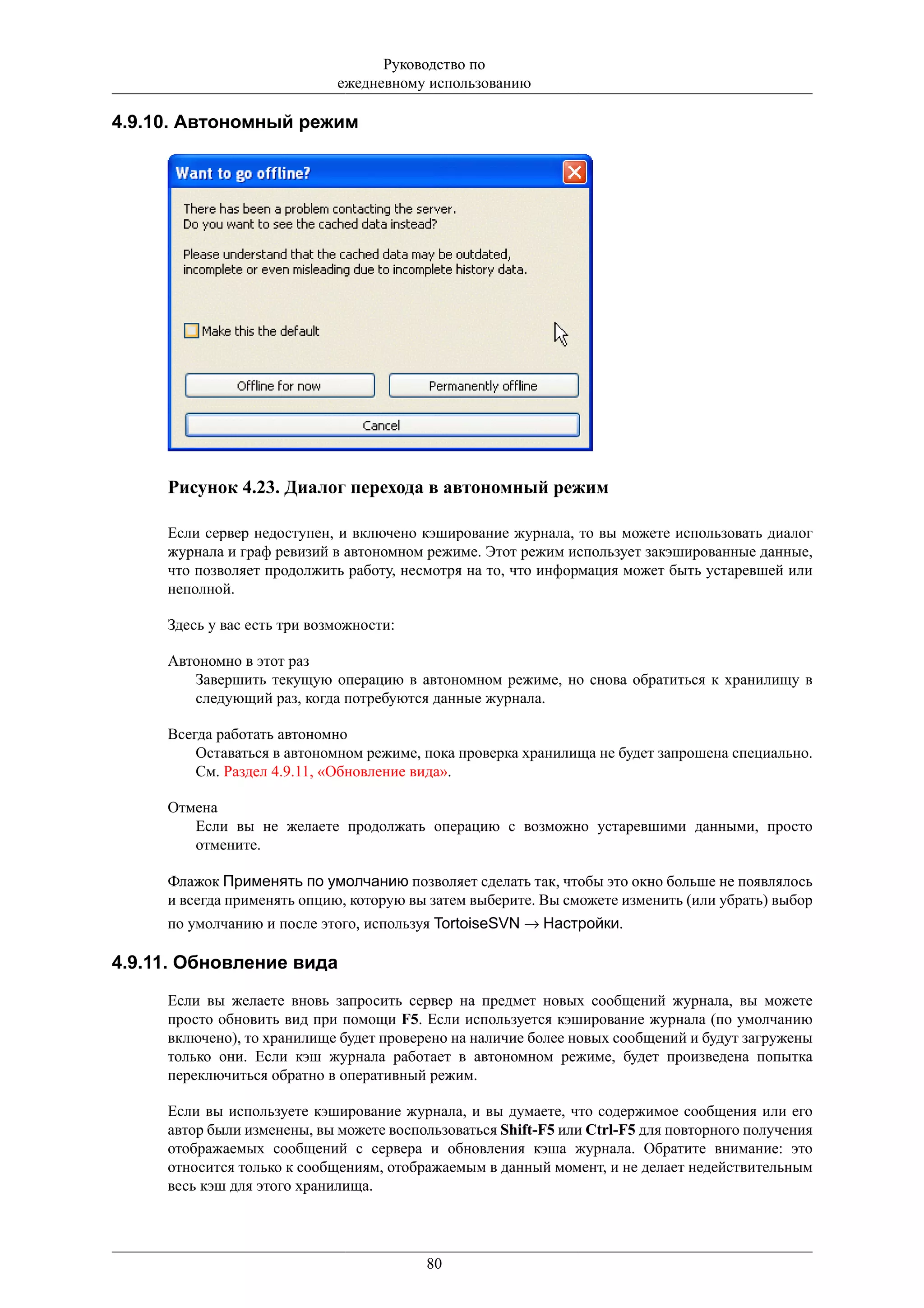 Руководство по
                             ежедневному использованию

4.9.10. Автономный режим




     Рисунок 4.23. Диалог перехода в автономный режим

     Если сервер недоступен, и включено кэширование журнала, то вы можете использовать диалог
     журнала и граф ревизий в автономном режиме. Этот режим использует закэшированные данные,
     что позволяет продолжить работу, несмотря на то, что информация может быть устаревшей или
     неполной.

     Здесь у вас есть три возможности:

     Автономно в этот раз
        Завершить текущую операцию в автономном режиме, но снова обратиться к хранилищу в
        следующий раз, когда потребуются данные журнала.

     Всегда работать автономно
         Оставаться в автономном режиме, пока проверка хранилища не будет запрошена специально.
         См. Раздел 4.9.11, «Обновление вида».

     Отмена
        Если вы не желаете продолжать операцию с возможно устаревшими данными, просто
        отмените.

     Флажок Применять по умолчанию позволяет сделать так, чтобы это окно больше не появлялось
     и всегда применять опцию, которую вы затем выберите. Вы сможете изменить (или убрать) выбор
     по умолчанию и после этого, используя TortoiseSVN → Настройки.

4.9.11. Обновление вида
     Если вы желаете вновь запросить сервер на предмет новых сообщений журнала, вы можете
     просто обновить вид при помощи F5. Если используется кэширование журнала (по умолчанию
     включено), то хранилище будет проверено на наличие более новых сообщений и будут загружены
     только они. Если кэш журнала работает в автономном режиме, будет произведена попытка
     переключиться обратно в оперативный режим.

     Если вы используете кэширование журнала, и вы думаете, что содержимое сообщения или его
     автор были изменены, вы можете воспользоваться Shift-F5 или Ctrl-F5 для повторного получения
     отображаемых сообщений с сервера и обновления кэша журнала. Обратите внимание: это
     относится только к сообщениям, отображаемым в данный момент, и не делает недействительным
     весь кэш для этого хранилища.




                                         80
 