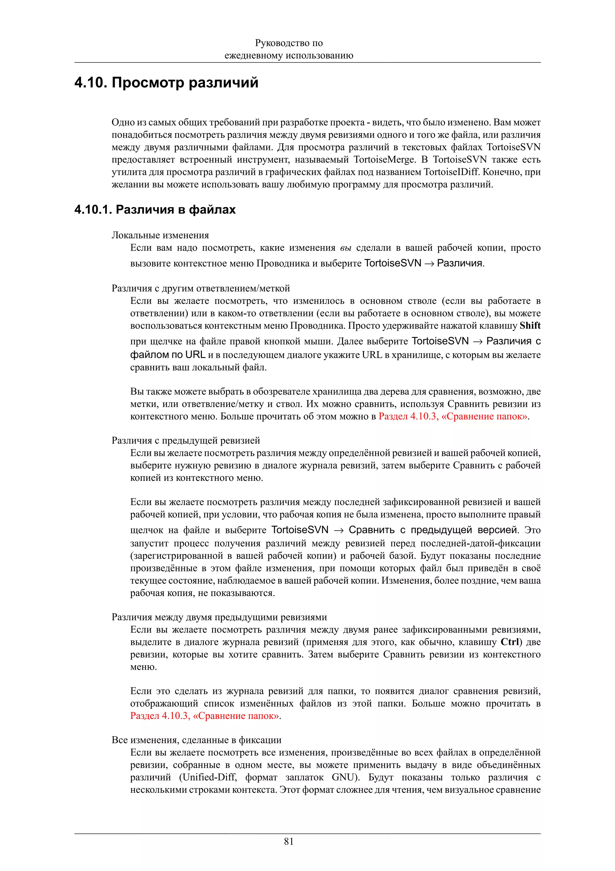 Руководство по
                             ежедневному использованию

4.10. Просмотр различий

     Одно из самых общих требований при разработке проекта - видеть, что было изменено. Вам может
     понадобиться посмотреть различия между двумя ревизиями одного и того же файла, или различия
     между двумя различными файлами. Для просмотра различий в текстовых файлах TortoiseSVN
     предоставляет встроенный инструмент, называемый TortoiseMerge. В TortoiseSVN также есть
     утилита для просмотра различий в графических файлах под названием TortoiseIDiff. Конечно, при
     желании вы можете использовать вашу любимую программу для просмотра различий.

4.10.1. Различия в файлах
     Локальные изменения
        Если вам надо посмотреть, какие изменения вы сделали в вашей рабочей копии, просто
         вызовите контекстное меню Проводника и выберите TortoiseSVN → Различия.

     Различия с другим ответвлением/меткой
         Если вы желаете посмотреть, что изменилось в основном стволе (если вы работаете в
         ответвлении) или в каком-то ответвлении (если вы работаете в основном стволе), вы можете
         воспользоваться контекстным меню Проводника. Просто удерживайте нажатой клавишу Shift
         при щелчке на файле правой кнопкой мыши. Далее выберите TortoiseSVN → Различия с
         файлом по URL и в последующем диалоге укажите URL в хранилище, с которым вы желаете
         сравнить ваш локальный файл.

         Вы также можете выбрать в обозревателе хранилища два дерева для сравнения, возможно, две
         метки, или ответвление/метку и ствол. Их можно сравнить, используя Сравнить ревизии из
         контекстного меню. Больше прочитать об этом можно в Раздел 4.10.3, «Сравнение папок».

     Различия с предыдущей ревизией
         Если вы желаете посмотреть различия между определённой ревизией и вашей рабочей копией,
         выберите нужную ревизию в диалоге журнала ревизий, затем выберите Сравнить с рабочей
         копией из контекстного меню.

         Если вы желаете посмотреть различия между последней зафиксированной ревизией и вашей
         рабочей копией, при условии, что рабочая копия не была изменена, просто выполните правый
         щелчок на файле и выберите TortoiseSVN → Сравнить с предыдущей версией. Это
         запустит процесс получения различий между ревизией перед последней-датой-фиксации
         (зарегистрированной в вашей рабочей копии) и рабочей базой. Будут показаны последние
         произведённые в этом файле изменения, при помощи которых файл был приведён в своё
         текущее состояние, наблюдаемое в вашей рабочей копии. Изменения, более поздние, чем ваша
         рабочая копия, не показываются.

     Различия между двумя предыдущими ревизиями
         Если вы желаете посмотреть различия между двумя ранее зафиксированными ревизиями,
         выделите в диалоге журнала ревизий (применяя для этого, как обычно, клавишу Ctrl) две
         ревизии, которые вы хотите сравнить. Затем выберите Сравнить ревизии из контекстного
         меню.

         Если это сделать из журнала ревизий для папки, то появится диалог сравнения ревизий,
         отображающий список изменённых файлов из этой папки. Больше можно прочитать в
         Раздел 4.10.3, «Сравнение папок».

     Все изменения, сделанные в фиксации
         Если вы желаете посмотреть все изменения, произведённые во всех файлах в определённой
         ревизии, собранные в одном месте, вы можете применить выдачу в виде объединённых
         различий (Unified-Diff, формат заплаток GNU). Будут показаны только различия с
         несколькими строками контекста. Этот формат сложнее для чтения, чем визуальное сравнение




                                          81
 