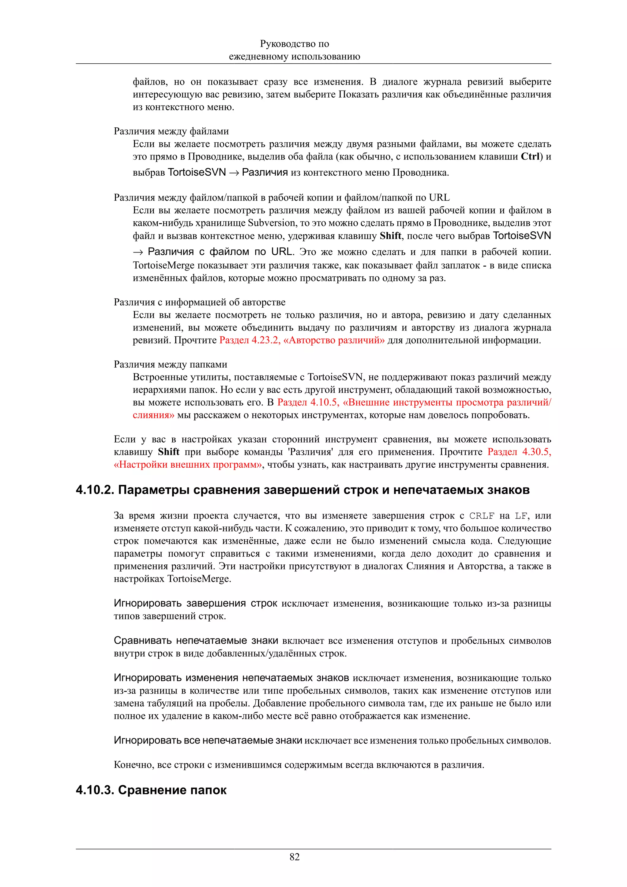 Руководство по
                             ежедневному использованию

         файлов, но он показывает сразу все изменения. В диалоге журнала ревизий выберите
         интересующую вас ревизию, затем выберите Показать различия как объединённые различия
         из контекстного меню.

     Различия между файлами
         Если вы желаете посмотреть различия между двумя разными файлами, вы можете сделать
         это прямо в Проводнике, выделив оба файла (как обычно, с использованием клавиши Ctrl) и
         выбрав TortoiseSVN → Различия из контекстного меню Проводника.

     Различия между файлом/папкой в рабочей копии и файлом/папкой по URL
         Если вы желаете посмотреть различия между файлом из вашей рабочей копии и файлом в
         каком-нибудь хранилище Subversion, то это можно сделать прямо в Проводнике, выделив этот
         файл и вызвав контекстное меню, удерживая клавишу Shift, после чего выбрав TortoiseSVN
         → Различия с файлом по URL. Это же можно сделать и для папки в рабочей копии.
         TortoiseMerge показывает эти различия также, как показывает файл заплаток - в виде списка
         изменённых файлов, которые можно просматривать по одному за раз.

     Различия с информацией об авторстве
         Если вы желаете посмотреть не только различия, но и автора, ревизию и дату сделанных
         изменений, вы можете объединить выдачу по различиям и авторству из диалога журнала
         ревизий. Прочтите Раздел 4.23.2, «Авторство различий» для дополнительной информации.

     Различия между папками
         Встроенные утилиты, поставляемые с TortoiseSVN, не поддерживают показ различий между
         иерархиями папок. Но если у вас есть другой инструмент, обладающий такой возможностью,
         вы можете использовать его. В Раздел 4.10.5, «Внешние инструменты просмотра различий/
         слияния» мы расскажем о некоторых инструментах, которые нам довелось попробовать.

     Если у вас в настройках указан сторонний инструмент сравнения, вы можете использовать
     клавишу Shift при выборе команды 'Различия' для его применения. Прочтите Раздел 4.30.5,
     «Настройки внешних программ», чтобы узнать, как настраивать другие инструменты сравнения.

4.10.2. Параметры сравнения завершений строк и непечатаемых знаков
     За время жизни проекта случается, что вы изменяете завершения строк с CRLF на LF, или
     изменяете отступ какой-нибудь части. К сожалению, это приводит к тому, что большое количество
     строк помечаются как изменённые, даже если не было изменений смысла кода. Следующие
     параметры помогут справиться с такими изменениями, когда дело доходит до сравнения и
     применения различий. Эти настройки присутствуют в диалогах Слияния и Авторства, а также в
     настройках TortoiseMerge.

     Игнорировать завершения строк исключает изменения, возникающие только из-за разницы
     типов завершений строк.

     Сравнивать непечатаемые знаки включает все изменения отступов и пробельных символов
     внутри строк в виде добавленных/удалённых строк.

     Игнорировать изменения непечатаемых знаков исключает изменения, возникающие только
     из-за разницы в количестве или типе пробельных символов, таких как изменение отступов или
     замена табуляций на пробелы. Добавление пробельного символа там, где их раньше не было или
     полное их удаление в каком-либо месте всё равно отображается как изменение.

     Игнорировать все непечатаемые знаки исключает все изменения только пробельных символов.

     Конечно, все строки с изменившимся содержимым всегда включаются в различия.

4.10.3. Сравнение папок




                                          82
 