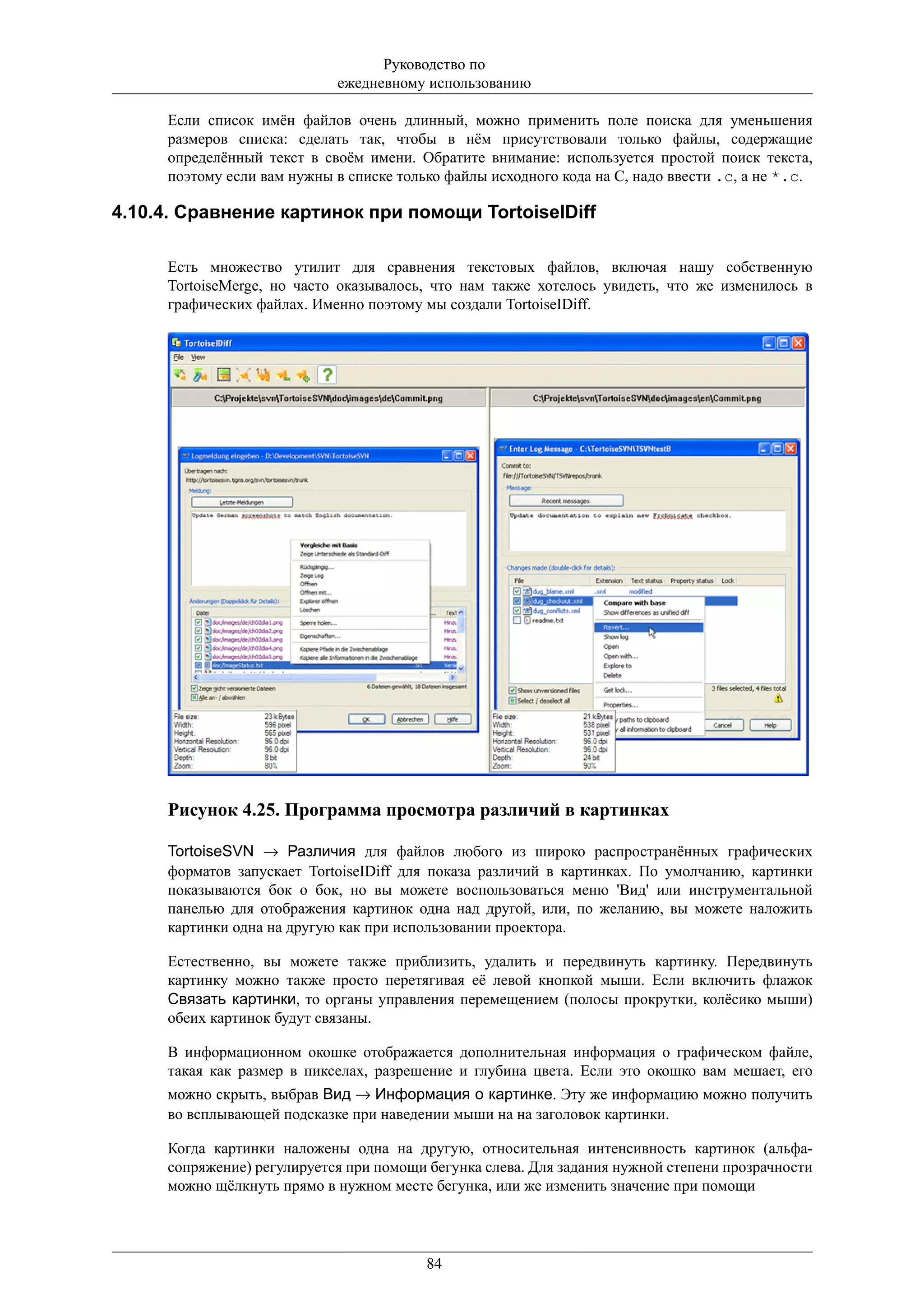 Руководство по
                            ежедневному использованию

     Если список имён файлов очень длинный, можно применить поле поиска для уменьшения
     размеров списка: сделать так, чтобы в нём присутствовали только файлы, содержащие
     определённый текст в своём имени. Обратите внимание: используется простой поиск текста,
     поэтому если вам нужны в списке только файлы исходного кода на C, надо ввести .c, а не *.c.

4.10.4. Сравнение картинок при помощи TortoiseIDiff

     Есть множество утилит для сравнения текстовых файлов, включая нашу собственную
     TortoiseMerge, но часто оказывалось, что нам также хотелось увидеть, что же изменилось в
     графических файлах. Именно поэтому мы создали TortoiseIDiff.




     Рисунок 4.25. Программа просмотра различий в картинках

     TortoiseSVN → Различия для файлов любого из широко распространённых графических
     форматов запускает TortoiseIDiff для показа различий в картинках. По умолчанию, картинки
     показываются бок о бок, но вы можете воспользоваться меню 'Вид' или инструментальной
     панелью для отображения картинок одна над другой, или, по желанию, вы можете наложить
     картинки одна на другую как при использовании проектора.

     Естественно, вы можете также приблизить, удалить и передвинуть картинку. Передвинуть
     картинку можно также просто перетягивая её левой кнопкой мыши. Если включить флажок
     Связать картинки, то органы управления перемещением (полосы прокрутки, колёсико мыши)
     обеих картинок будут связаны.

     В информационном окошке отображается дополнительная информация о графическом файле,
     такая как размер в пикселах, разрешение и глубина цвета. Если это окошко вам мешает, его
     можно скрыть, выбрав Вид → Информация о картинке. Эту же информацию можно получить
     во всплывающей подсказке при наведении мыши на на заголовок картинки.

     Когда картинки наложены одна на другую, относительная интенсивность картинок (альфа-
     сопряжение) регулируется при помощи бегунка слева. Для задания нужной степени прозрачности
     можно щёлкнуть прямо в нужном месте бегунка, или же изменить значение при помощи




                                         84
 