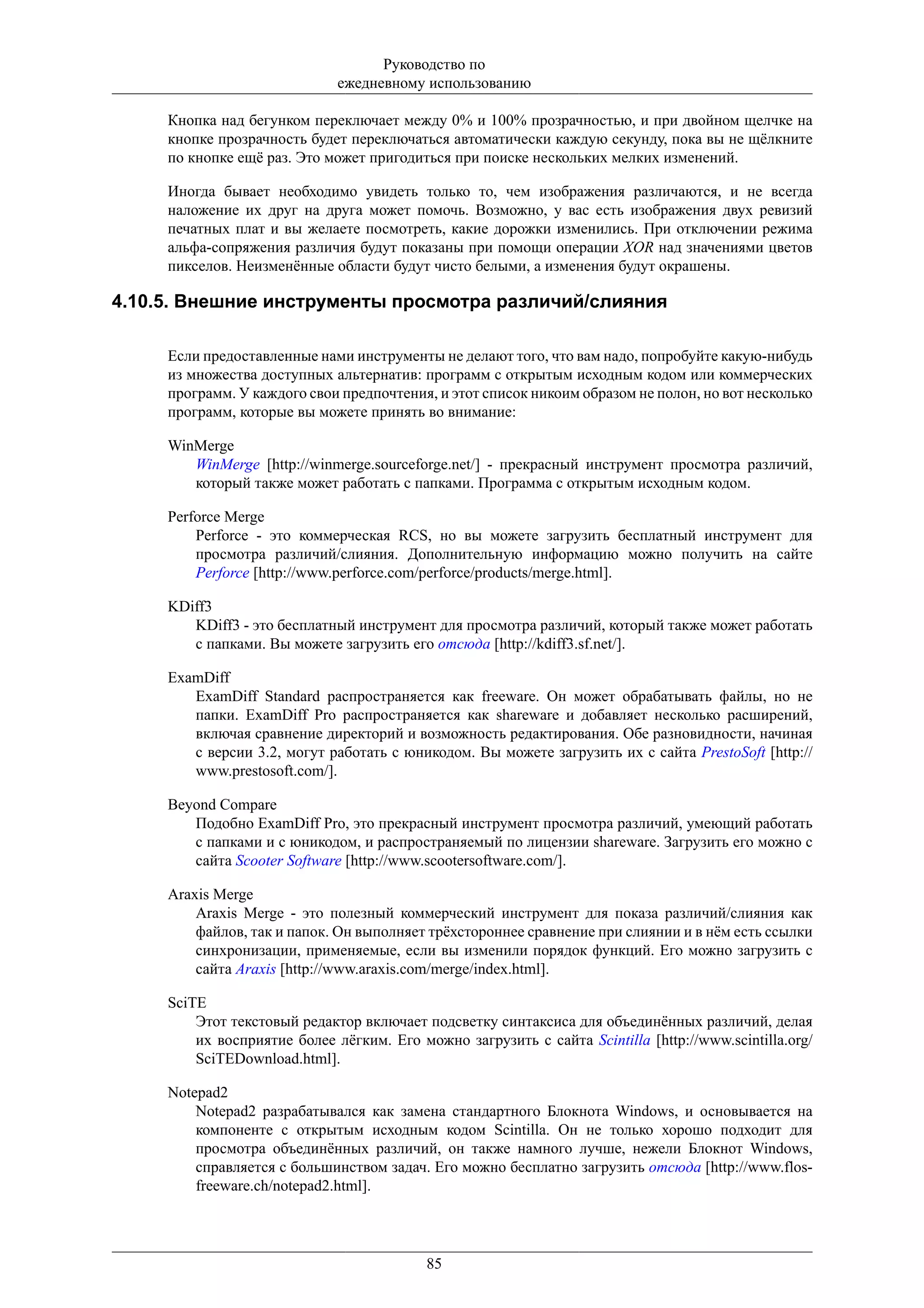 Руководство по
                              ежедневному использованию

     Кнопка над бегунком переключает между 0% и 100% прозрачностью, и при двойном щелчке на
     кнопке прозрачность будет переключаться автоматически каждую секунду, пока вы не щёлкните
     по кнопке ещё раз. Это может пригодиться при поиске нескольких мелких изменений.

     Иногда бывает необходимо увидеть только то, чем изображения различаются, и не всегда
     наложение их друг на друга может помочь. Возможно, у вас есть изображения двух ревизий
     печатных плат и вы желаете посмотреть, какие дорожки изменились. При отключении режима
     альфа-сопряжения различия будут показаны при помощи операции XOR над значениями цветов
     пикселов. Неизменённые области будут чисто белыми, а изменения будут окрашены.

4.10.5. Внешние инструменты просмотра различий/слияния

     Если предоставленные нами инструменты не делают того, что вам надо, попробуйте какую-нибудь
     из множества доступных альтернатив: программ с открытым исходным кодом или коммерческих
     программ. У каждого свои предпочтения, и этот список никоим образом не полон, но вот несколько
     программ, которые вы можете принять во внимание:

     WinMerge
        WinMerge [http://winmerge.sourceforge.net/] - прекрасный инструмент просмотра различий,
        который также может работать с папками. Программа с открытым исходным кодом.

     Perforce Merge
         Perforce - это коммерческая RCS, но вы можете загрузить бесплатный инструмент для
         просмотра различий/слияния. Дополнительную информацию можно получить на сайте
         Perforce [http://www.perforce.com/perforce/products/merge.html].

     KDiff3
        KDiff3 - это бесплатный инструмент для просмотра различий, который также может работать
        с папками. Вы можете загрузить его отсюда [http://kdiff3.sf.net/].

     ExamDiff
        ExamDiff Standard распространяется как freeware. Он может обрабатывать файлы, но не
        папки. ExamDiff Pro распространяется как shareware и добавляет несколько расширений,
        включая сравнение директорий и возможность редактирования. Обе разновидности, начиная
        с версии 3.2, могут работать с юникодом. Вы можете загрузить их с сайта PrestoSoft [http://
        www.prestosoft.com/].

     Beyond Compare
        Подобно ExamDiff Pro, это прекрасный инструмент просмотра различий, умеющий работать
        с папками и с юникодом, и распространяемый по лицензии shareware. Загрузить его можно с
        сайта Scooter Software [http://www.scootersoftware.com/].

     Araxis Merge
         Araxis Merge - это полезный коммерческий инструмент для показа различий/слияния как
         файлов, так и папок. Он выполняет трёхстороннее сравнение при слиянии и в нём есть ссылки
         синхронизации, применяемые, если вы изменили порядок функций. Его можно загрузить с
         сайта Araxis [http://www.araxis.com/merge/index.html].

     SciTE
         Этот текстовый редактор включает подсветку синтаксиса для объединённых различий, делая
         их восприятие более лёгким. Его можно загрузить с сайта Scintilla [http://www.scintilla.org/
         SciTEDownload.html].

     Notepad2
         Notepad2 разрабатывался как замена стандартного Блокнота Windows, и основывается на
         компоненте с открытым исходным кодом Scintilla. Он не только хорошо подходит для
         просмотра объединённых различий, он также намного лучше, нежели Блокнот Windows,
         справляется с большинством задач. Его можно бесплатно загрузить отсюда [http://www.flos-
         freeware.ch/notepad2.html].




                                           85
 
