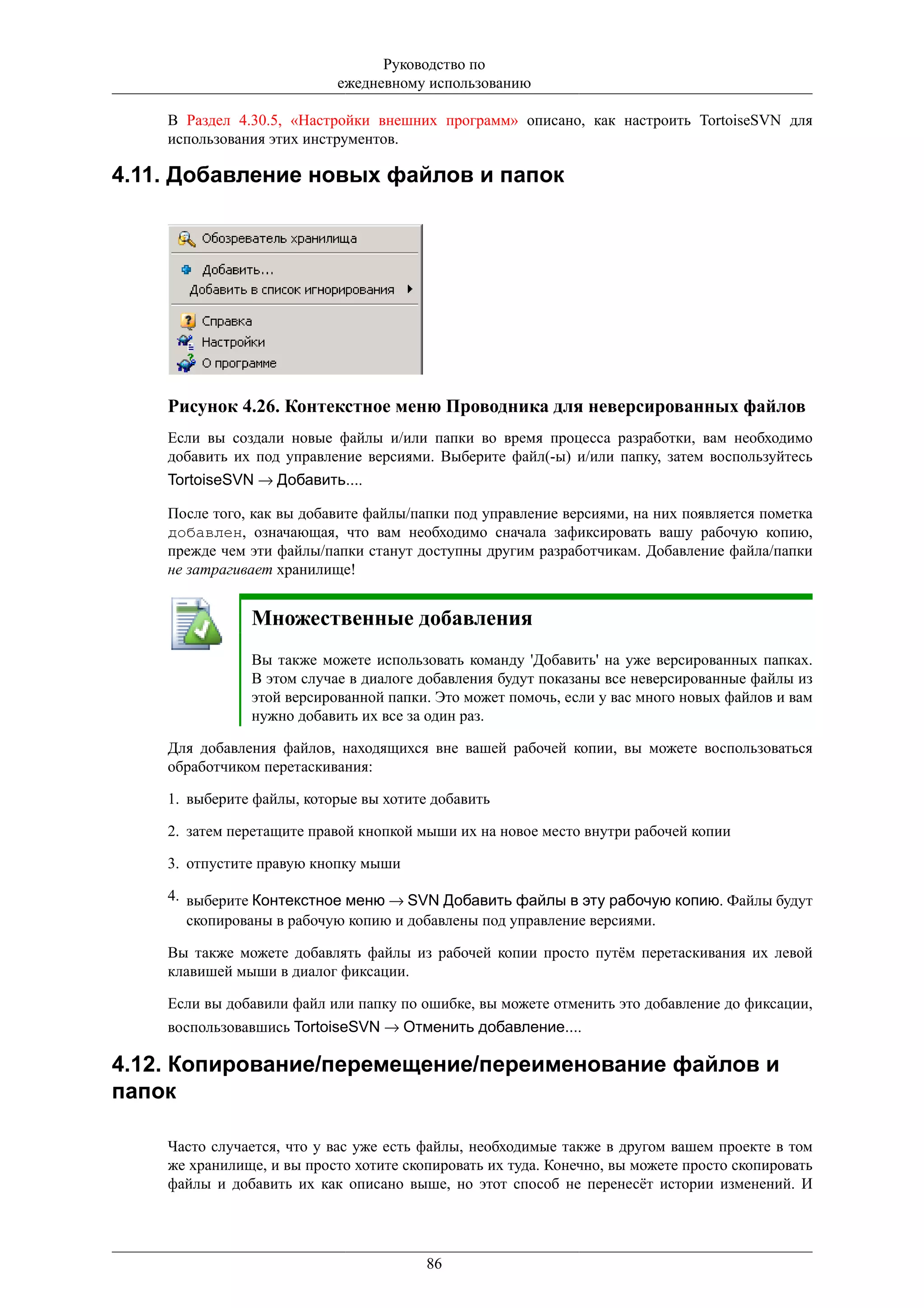 Руководство по
                           ежедневному использованию

    В Раздел 4.30.5, «Настройки внешних программ» описано, как настроить TortoiseSVN для
    использования этих инструментов.

4.11. Добавление новых файлов и папок




    Рисунок 4.26. Контекстное меню Проводника для неверсированных файлов
    Если вы создали новые файлы и/или папки во время процесса разработки, вам необходимо
    добавить их под управление версиями. Выберите файл(-ы) и/или папку, затем воспользуйтесь
    TortoiseSVN → Добавить....

    После того, как вы добавите файлы/папки под управление версиями, на них появляется пометка
    добавлен, означающая, что вам необходимо сначала зафиксировать вашу рабочую копию,
    прежде чем эти файлы/папки станут доступны другим разработчикам. Добавление файла/папки
    не затрагивает хранилище!


               Множественные добавления
               Вы также можете использовать команду 'Добавить' на уже версированных папках.
               В этом случае в диалоге добавления будут показаны все неверсированные файлы из
               этой версированной папки. Это может помочь, если у вас много новых файлов и вам
               нужно добавить их все за один раз.

    Для добавления файлов, находящихся вне вашей рабочей копии, вы можете воспользоваться
    обработчиком перетаскивания:

    1. выберите файлы, которые вы хотите добавить

    2. затем перетащите правой кнопкой мыши их на новое место внутри рабочей копии

    3. отпустите правую кнопку мыши

    4. выберите Контекстное меню → SVN Добавить файлы в эту рабочую копию. Файлы будут
       скопированы в рабочую копию и добавлены под управление версиями.

    Вы также можете добавлять файлы из рабочей копии просто путём перетаскивания их левой
    клавишей мыши в диалог фиксации.

    Если вы добавили файл или папку по ошибке, вы можете отменить это добавление до фиксации,
    воспользовавшись TortoiseSVN → Отменить добавление....

4.12. Копирование/перемещение/переименование файлов и
папок

    Часто случается, что у вас уже есть файлы, необходимые также в другом вашем проекте в том
    же хранилище, и вы просто хотите скопировать их туда. Конечно, вы можете просто скопировать
    файлы и добавить их как описано выше, но этот способ не перенесёт истории изменений. И




                                        86
 